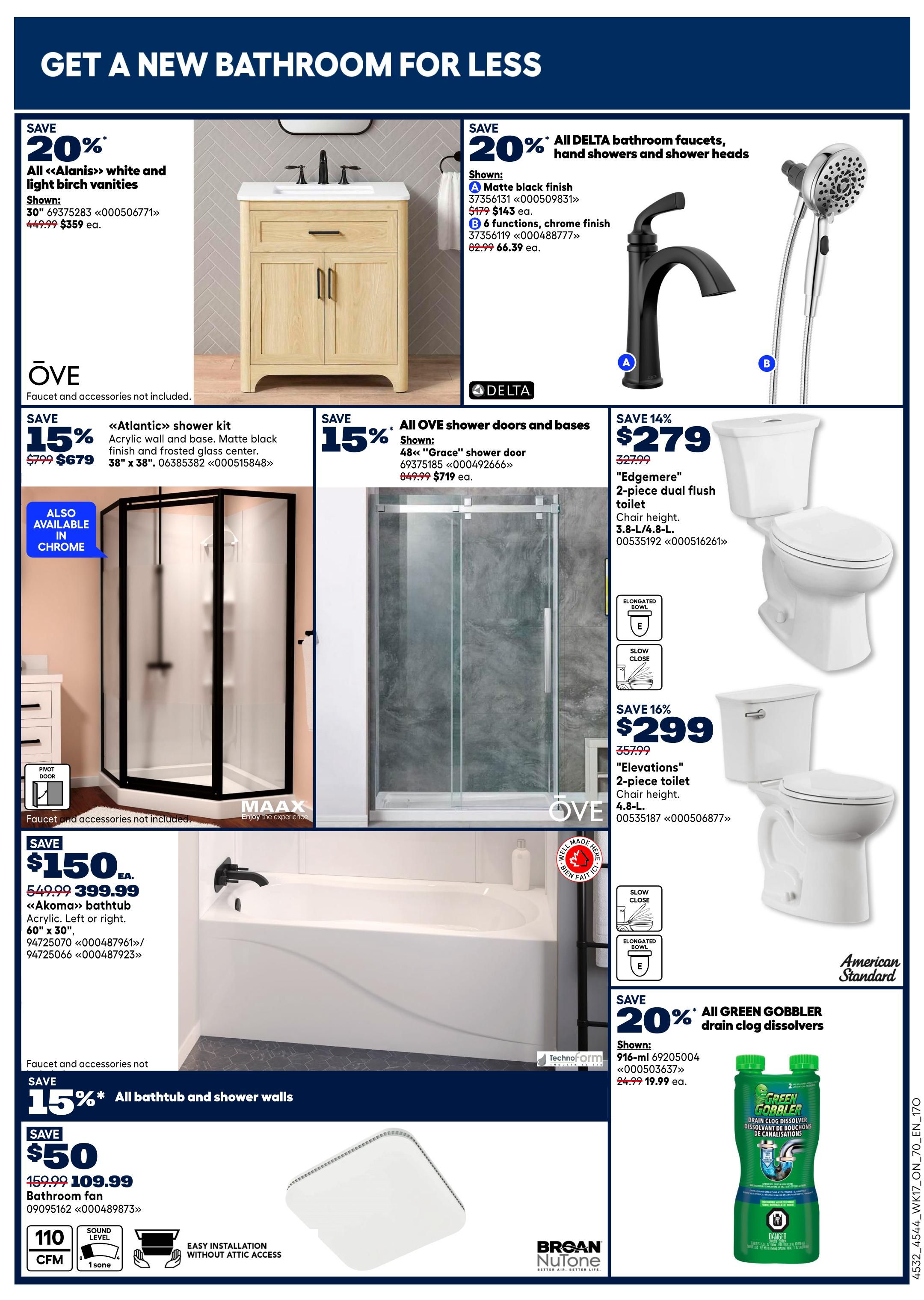 Rona Ontario Weekly Flyer Specials, Page 21. Get a new bathroom for less. Save 20% on all 'Alanis' white and light birch vanities, now $359 each. Save 20% on all Delta bathroom faucets, hand showers, and shower heads, including matte black finish faucets for $143 each and 6-function chrome finish faucets for $66.39 each. Save 15% on the 'Atlantic' shower kit with acrylic wall and matte black finish for $679. Also available in chrome. Save 15% on all 'Grace' shower doors and bases, now $719 each. Save 14% on the 'Edgemere' 2-piece dual flush toilet for $279. Save 16% on the 'Elevations' 2-piece toilet for $299. Save $150 on the 'Akoma' bathtub, acrylic, left or right, 60' x 30', now $399.99. Save 15% on all bathtub and shower walls. Save $50 on bathroom fans, now $109.99, featuring 110 CFM and 1 sone sound level, with easy installation without attic access. Save 20% on all Green Gobbler drain clog dissolvers, now $19.99 each.