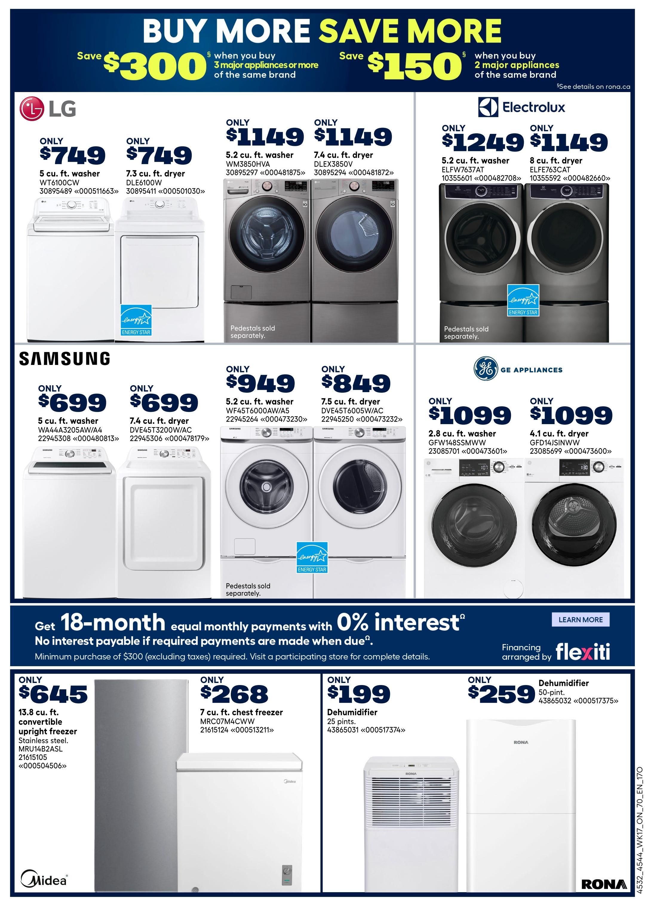 Rona Ontario Weekly Flyer Specials Page 23. Save $300 when you buy 3 major appliances or more of the same brand, or save $150 when you buy 2 major appliances of the same brand. LG appliances include a 5 cu. ft. washer WT6100CW for $749 and a 7.3 cu. ft. dryer DLE6100W for $749. Electrolux offers a 5.2 cu. ft. washer WM3850HVA for $1149, a 7.4 cu. ft. dryer DLEX3850V for $1149, a 5.2 cu. ft. washer ELFW7637AT for $1249, and an 8 cu. ft. dryer ELFE763CAT for $1149. Samsung appliances feature a 5 cu. ft. washer WA44A3205AW/A4 for $699 and a 7.4 cu. ft. dryer DVE45T3200W/AC for $699. GE Appliances include a 2.8 cu. ft. washer GFW148SSMWW for $1099 and a 4.1 cu. ft. dryer GFD14JSINWW for $1099. Also available are a 13.8 cu. ft. convertible upright freezer in stainless steel MRU14B2ASL for $645, a 7 cu. ft. chest freezer MRC07M4CWW for $268, a 25-pint dehumidifier for $199, and a 50-pint dehumidifier for $259. Financing is available with Flexiti, offering 18-month equal monthly payments with 0% interest on purchases of $300 or more (excluding taxes).