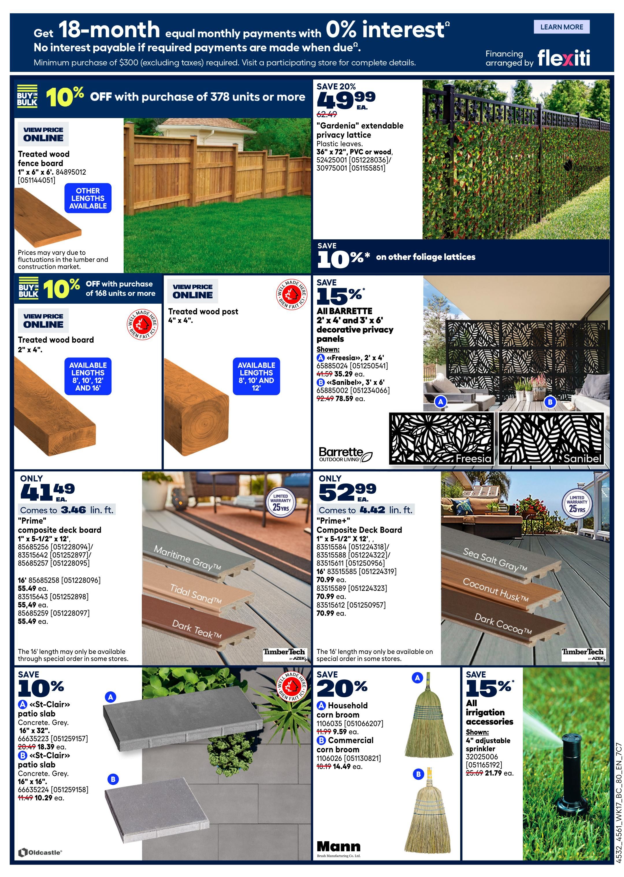 Rona Weekly Flyer Specials Page 4: Get 18-month equal monthly payments with 0% interest on purchases of $300 or more. Save 10% off with purchase of 378 units or more on treated wood fence boards, 1' x 6' x 6'. Prices may vary due to fluctuations in the lumber and construction market. Save 20% on 'Gardenia' extendable privacy lattice, 36' x 72', PVC or wood, for $49.99 each. Save 10% on other foliage lattices. Save 10% off with purchase of 168 units or more on treated wood posts, 4' x 4'. Available lengths: 8', 10', 12' and 16'. Save 15% on all Barrette 2' x 4' and 3' x 6' decorative privacy panels. 'Freesia' panels are 35.29 ea. (originally 41.59), and 'Sanibel' panels are 78.59 ea. (originally 92.49). Only $41.49 for 'Prime' composite deck board, 1' x 5-1/2' x 12', comes to 3.46 lin. ft. Also available in 16' lengths for $70.99 ea. The 16' length may only be available on special order. TimberTech by Azek composite deck boards are shown in Maritime Gray, Tidal Sand, and Dark Teak, with 25-year limited warranty. Only $52.99 for 'Prime+' composite deck board, 1' x 5-1/2' x 12', comes to 4.42 lin. ft. Also available in 16' lengths for $70.99 ea. Save 10% on 'St-Clair' patio slabs, Concrete, Grey, 16' x 32' for 18.39 ea. (originally 20.49), and 16' x 16' for 10.29 ea. (originally 11.49). Save 20% on Mann household corn brooms: A for 9.59 ea. (originally 11.99), and B for 14.49 ea. (originally 18.49). Save 15% on all irrigation accessories, including the 4' adjustable sprinkler for 21.79 ea. (originally 25.69).