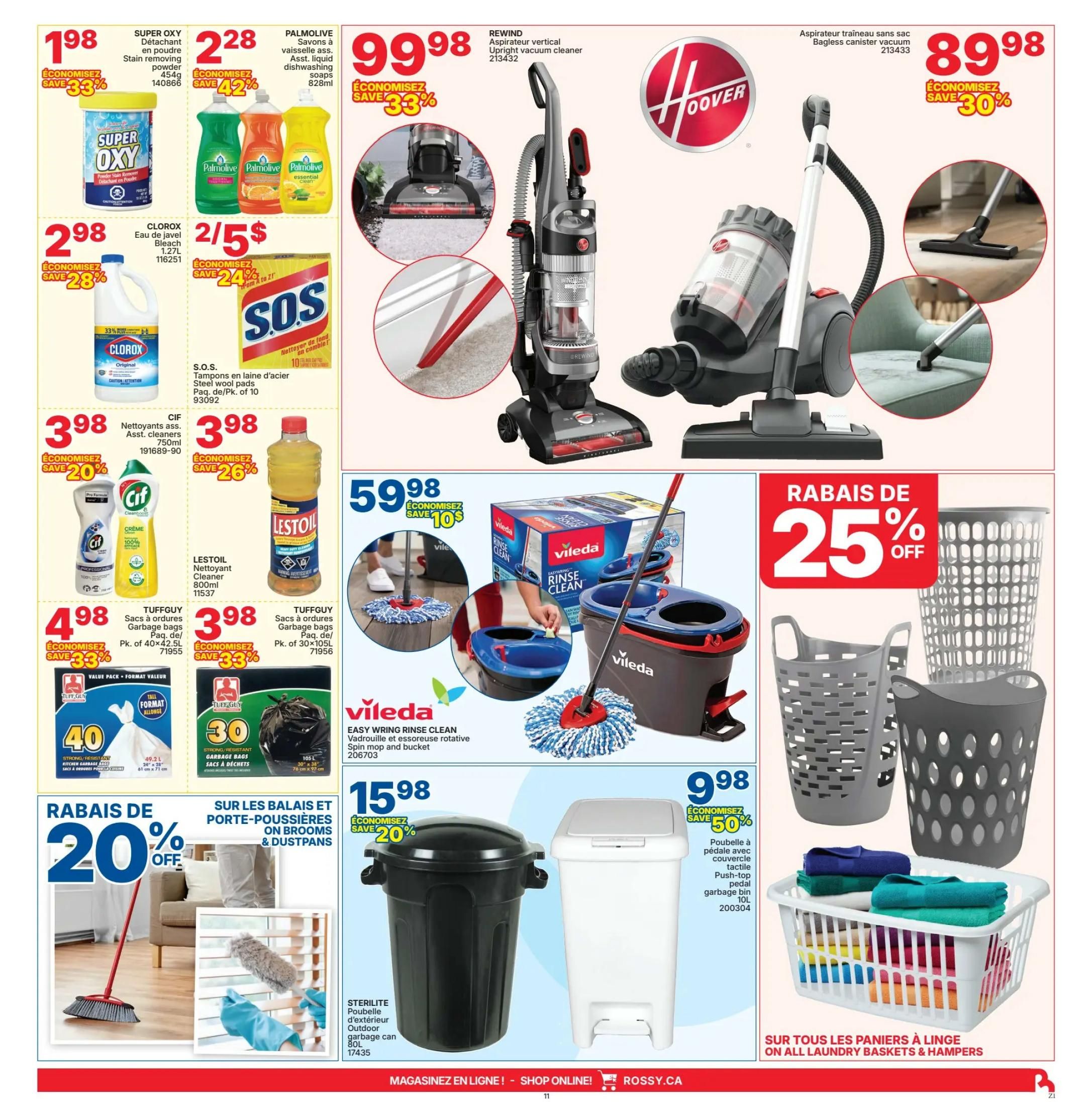 Rossy Weekly Flyer Specials Page 11: Features Super OXY Stain removing powder for $1.98 with a 33% saving. Palmolive dishwashing soap is $2.28 with a 42% saving. Clorox Bleach 1.27L is $2.98 with a 28% saving. S.O.S. Steel wool pads are 2 for $5 with a 24% saving. Cif Asst. cleaners 750ml are $3.98 with a 20% saving. Lestol Cleaner 800ml is $3.98 with a 26% saving. Tuffguy garbage bags (40 pk, 49.2L) are $4.98 with a 33% saving. Tuffguy garbage bags (30 pk, 105L) are $3.98 with a 33% saving. Hoover Rewind upright vacuum cleaner is $99.98 with a 33% saving. Hoover bagless canister vacuum is $89.98 with a 30% saving. Vileda Easy Wring Rinse Clean spin mop and bucket is $59.98 with a $10 saving. Laundry baskets and hampers are 25% off. On brooms & dustpans, save 20%. Sterilite outdoor garbage can 80L is $15.98 with a 20% saving. Sterilite push-top pedal garbage bin 10L is $9.98 with a 50% saving.