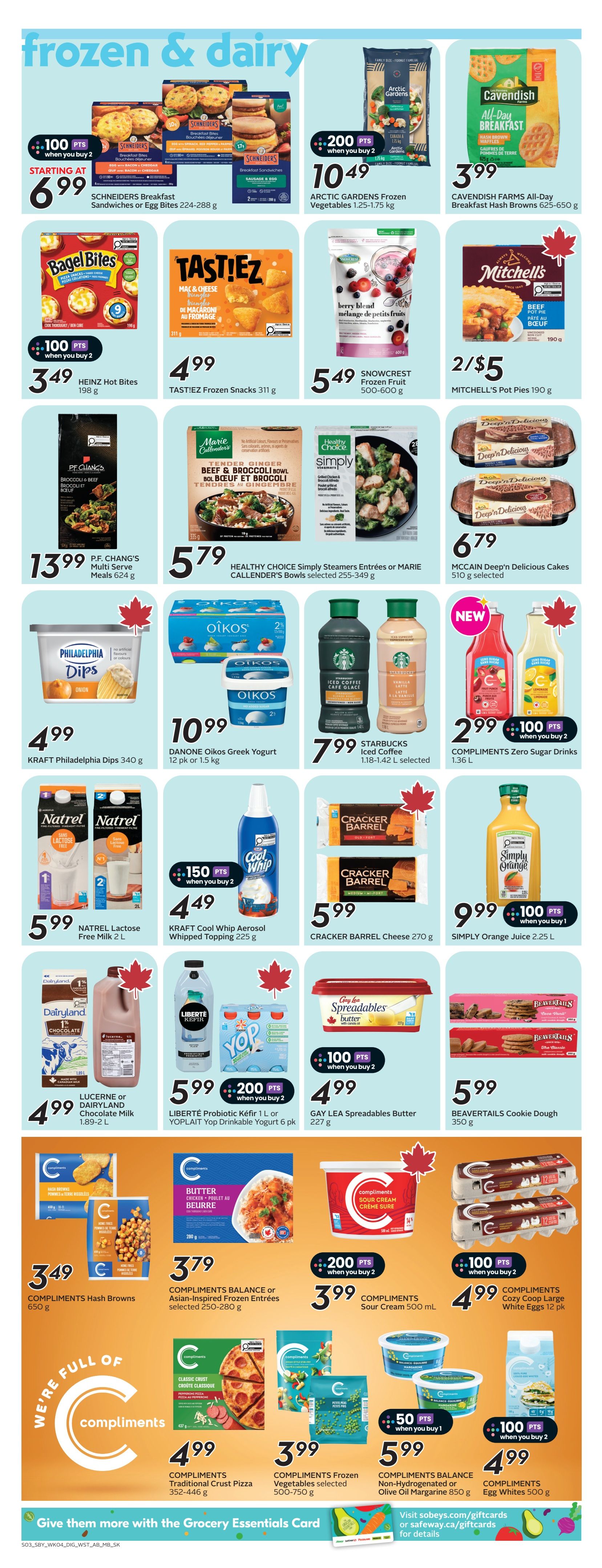 Safeway weekly flyer specials page 18 features a variety of frozen and dairy products. Starting at $6.99, find SCHNEIDERS Breakfast Sandwiches or Egg Bites (224-288 g) with 100 bonus points when you buy 2. Arctic Gardens Frozen Vegetables (1.25-1.75 kg) are $10.49 with 200 bonus points when you buy 2. Cavendish Farms All-Day Breakfast Hash Browns (625-650 g) are $3.99. Bagel Bites are $3.49 with 100 bonus points when you buy 2. TASTI!EZ Frozen Snacks (311 g) are $4.99. SNOWCREST Frozen Fruit (500-600 g) is $5.49. Mitchell's Pot Pies (190 g) are 2 for $5. P.F. Chang's Multi Serve Meals (624 g) are $13.99. HEALTHY CHOICE Simply Steamers Entrées or MARIE CALLENDER's Bowls (255-349 g) are $5.79. MCCAIN Deep'n Delicious Cakes (510 g) are $6.79. KRAFT Philadelphia Dips (340 g) are $4.99. DANONE Oikos Greek Yogurt (12 pk or 1.5 kg) is $10.99. STARBUCKS Iced Coffee (1.18-1.42 L selected) is $7.99. COMPLIMENTS Zero Sugar Drinks (1.36 L) are $2.99 with 100 bonus points when you buy 2. NATREL Lactose Free Milk (2 L) is $5.99. KRAFT Cool Whip Aerosol Whipped Topping (225 g) is $4.49 with 150 bonus points when you buy 2. CRACKER BARREL Cheese (270 g) is $5.99. SIMPLY Orange Juice (2.25 L) is $9.99 with 100 bonus points when you buy 1. LUCERNE or DAIRYLAMND Chocolate Milk (1.89-2 L) is $4.99. LIBERTÉ Probiotic Kéfir (1 L) or YOPLAIT Yop Drinkable Yogurt (6 pk) is $5.99 with 200 bonus points when you buy 2. GAY LEA Spreadables Butter (227 g) is $4.99 with 100 bonus points when you buy 2. COMPLIMENTS Hash Browns (650 g) are $3.49. COMPLIMENTS BALANCE or Asian-Inspired Frozen Entrées (250-280 g) are $3.79. COMPLIMENTS Sour Cream (500 mL) is $3.99 with 200 bonus points when you buy 2. COMPLIMENTS Cozy Coop Large White Eggs (12 pk) are $4.99 with 100 bonus points when you buy 2. COMPLIMENTS Traditional Crust Pizza (352-446 g) is $4.99. COMPLIMENTS Frozen Vegetables (500-750 g) are $3.99. COMPLIMENTS BALANCE Non-Hydrogenated or Olive Oil Margarine (850 g) is $5.99. COMPLIMENTS Egg Whites (500 g) are $4.99 with 100 bonus points when you buy 2.