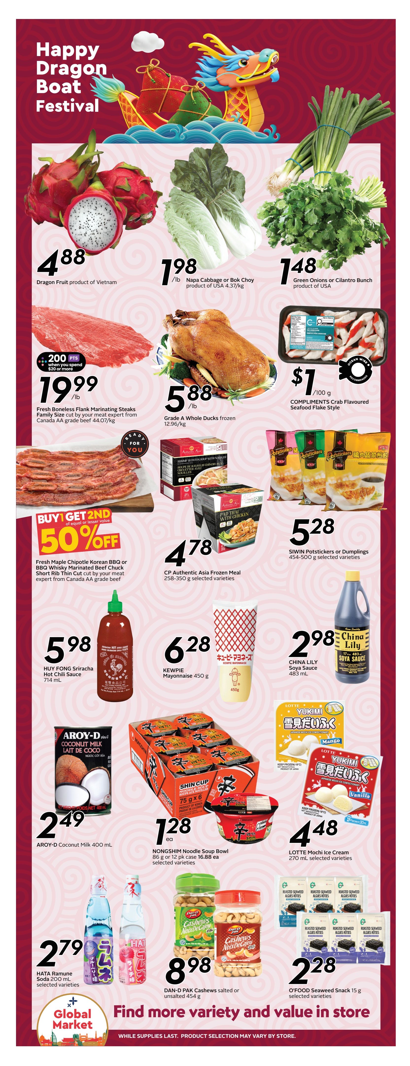 Safeway British Columbia flyer, Page 9, featuring Happy Dragon Boat Festival specials. Offers include Dragon Fruit from Vietnam for $4.88, Napa Cabbage or Bok Choy for $1.98/lb, and Green Onions or Cilantro Bunch for $1.48. Fresh Boneless Flank Marinating Steaks are $19.99/lb, with a bonus of 200 points when you spend $20 or more. Grade A Whole Ducks are $5.88/lb. Compliments Crab Flavoured Seafood Flake Style is $1/100g. Buy 1 Get 2nd of equal or lesser value 50% off Fresh Maple Chipotle Korean BBQ or BBQ Whisky Marinated Beef Chuck Short Rib Thin Cut. HUY FONG Sriracha Hot Chili Sauce is $5.98. KEWPIE Mayonnaise 450g is $6.28. CHINA LILY Soya Sauce is $2.98. SIWIN Potstickers or Dumplings are $5.28. AROY-D Coconut Milk 400 mL is $2.49. NONGSHIM Noodle Soup Bowl 86 g or 12 pk case is $1.28 each. LOTTE Mochi Ice Cream 270 mL is $4.48. HATA Ramune Soda 200 mL is $2.79. DAN-D PAK Cashews salted or unsalted 454 g are $8.98. O'FOOD Seaweed Snack 15 g is $2.28. Find more variety and value in store. While supplies last, product selection may vary by store.