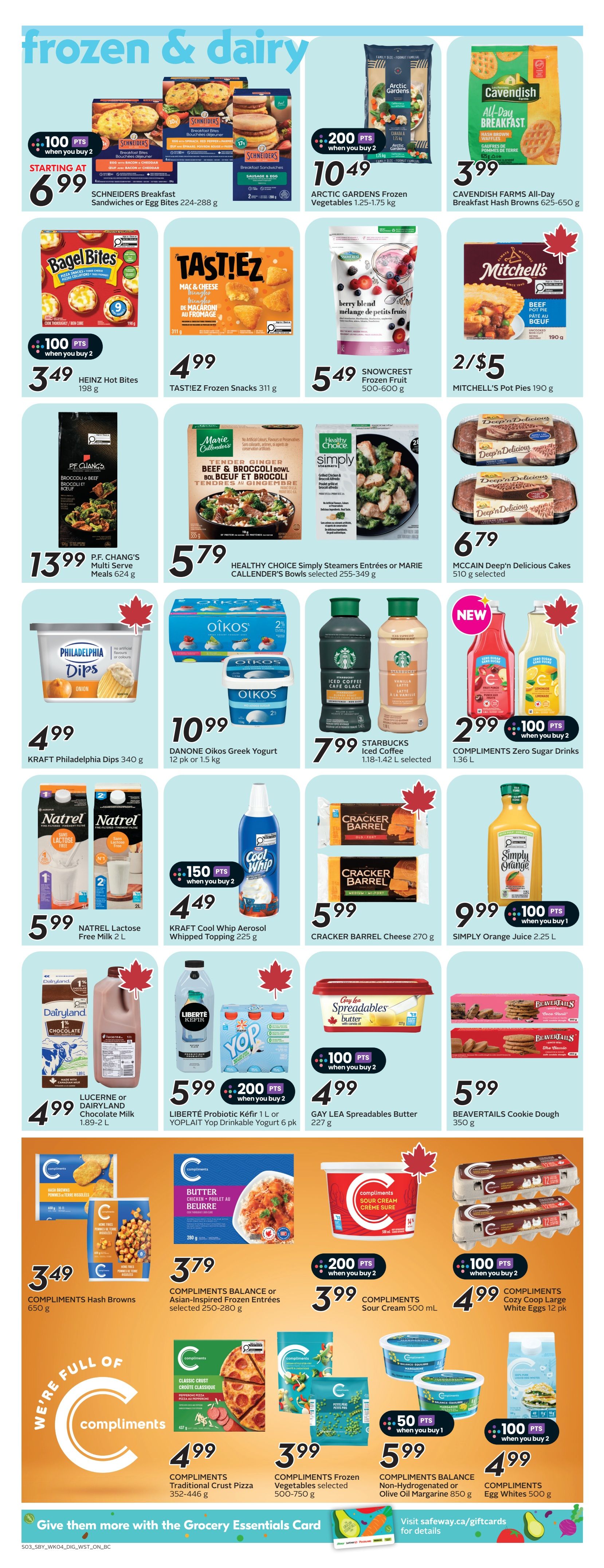 Safeway flyer page 17 features frozen and dairy products. Starting at $6.99, SCHNEIDERS Breakfast Sandwiches or Egg Bites (224-288 g) are available with 100 bonus points when you buy 2. ARCTIC GARDENS Frozen Vegetables (1.25-1.75 kg) are $10.49 with 200 bonus points when you buy 2. CAVENDISH FARMS All-Day Breakfast Hash Browns (625-650 g) are $3.99. HEINZ Hot Bites (198 g) are $3.49 with 100 bonus points when you buy 2. TASTIEZ Frozen Snacks (311 g) are $4.99. SNOWCREST Frozen Fruit (500-600 g) is $5.49. MITCHELL'S Pot Pies (190 g) are 2 for $5. P.F. CHANG'S Multi Serve Meals (624 g) are $13.99. HEALTHY CHOICE Simply Steamers Entrées or MARIE CALLENDER'S Bowls (selected 255-349 g) are $5.79. MCCAIN Deep'n Delicious Cakes (510 g) are $6.79. KRAFT Philadelphia Dips (340 g) are $4.99. DANONE Oikos Greek Yogurt (12 pk or 1.5 kg) is $10.99. STARBUCKS Iced Coffee (1.18-1.42 L selected) is $7.99. COMPLIMENTS Zero Sugar Drinks (1.36 L) are $2.99 with 100 bonus points when you buy 2. NATREL Lactose Free Milk (2 L) is $5.99. KRAFT Cool Whip Aerosol Whipped Topping (225 g) is $4.49 with 150 bonus points when you buy 2. CRACKER BARREL Cheese (270 g) is $5.99. SIMPLY Orange Juice (2.25 L) is $9.99 with 100 bonus points when you buy 1. LUCERNE or DAIRYLAMND Chocolate Milk (1.89-2 L) is $4.99. LIBERTÉ Probiotic Kéfir (1 L) or YOPLAIT Yop Drinkable Yogurt (6 pk) is $5.99 with 200 bonus points when you buy 2. GAY LEA Spreadables Butter (227 g) is $4.99 with 100 bonus points when you buy 2. BEAVERTAILS Cookie Dough (350 g) is $5.99. COMPLIMENTS Hash Browns (650 g) are $3.49. COMPLIMENTS BALANCE or Asian-Inspired Frozen Entrées (selected 250-280 g) are $3.79. COMPLIMENTS Sour Cream (500 mL) is $3.99 with 200 bonus points when you buy 2. COMPLIMENTS Cozy Coop Large White Eggs (12 pk) are $4.99 with 100 bonus points when you buy 2. COMPLIMENTS Traditional Crust Pizza (352-446 g) are $4.99. COMPLIMENTS Frozen Vegetables (selected 500-750 g) are $3.99. COMPLIMENTS BALANCE Non-Hydrogenated or Olive Oil Margarine (850 g) is $5.99 with 50 bonus points when you buy 1. COMPLIMENTS Egg Whites (500 g) are $4.99 with 100 bonus points when you buy 2.