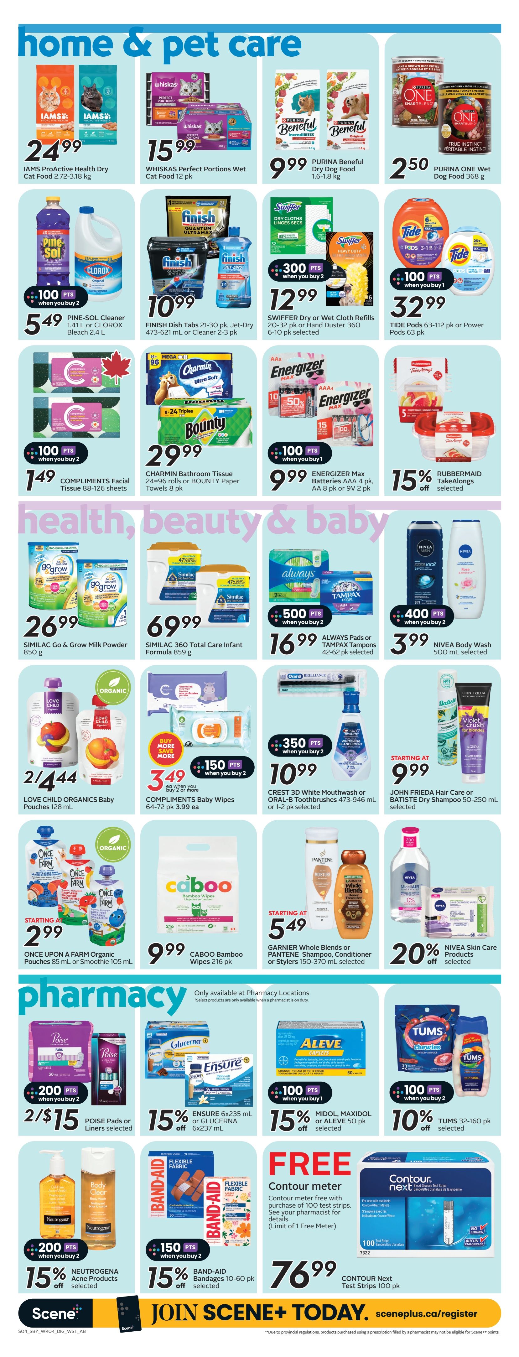 Sobeys weekly flyer specials page 19 features home & pet care, health, beauty & baby, and pharmacy sections. In home & pet care, find IAMS ProActive Health Dry Cat Food for $24.99, WHISKAS Perfect Portions Wet Cat Food 12 pk for $15.99, and PURINA Beneful Dry Dog Food 1.6-1.8 kg for $9.99. Also available are PURINA ONE Wet Dog Food 368 g for $2.50. Cleaning supplies include PINE-SOL Cleaner 1.41 L or CLOROX Bleach 2.4 L for $5.49 with 100 bonus points when you buy 2. FINISH Dish Tabs 21-30 pk, Jet-Dry 473-621 mL or Cleaner 2-3 pk are $10.99. SWIFFER Dry or Wet Cloth Refills 20-32 pk or Hand Duster 360 6-10 pk selected are $12.99 with 300 bonus points when you buy 2. TIDE Pods 63-112 pk or Power Pods 6 pk are $32.99 with 100 bonus points when you buy 1. COMPLIMENTS Facial Tissue 88-126 sheets or BOUNTY Paper Towels 8 pk are $1.49 with 100 bonus points when you buy 2. Energizer Max Batteries AA 4 pk, AA 8 pk or 9V 2 pk are $9.99 with 100 bonus points when you buy 1. RUBBERMAID TakeAlongs selected are 15% off. In health, beauty & baby, SIMILAC Go & Grow Milk Powder 850 g is $26.99. SIMILAC 360 Total Care Infant Formula 859 g is $69.99. ALWAYS Pads or TAMPX Tampons 42-62 pk selected are $16.99 with 500 bonus points when you buy 2. NIVEA Body Wash 500 mL selected is $3.99. LOVE CHILD ORGANICS Baby Pouches 128 mL are 2 for $4.44. COMPLIMENTS Baby Wipes 64-72 pk are $3.49 when you buy 2 or more with 150 bonus points when you buy 2. CREST 3D White Mouthwash or ORAL-B Toothbrushes 473-946 mL or 1-2 pk selected are $10.99 with 350 bonus points when you buy 2. JOHN FRIEDA Hair Care or BATISTE Dry Shampoo 50-250 mL selected are starting at $9.99. ONCE UPON A FARM Organic Pouches 85 mL or Smoothie 105 mL are starting at $2.99. CABOO Bamboo Wipes 216 pk are $9.99. GARNIER Whole Blends or PANTENE Shampoo, Conditioner or Stylers 150-370 mL selected are starting at $5.49. NIVEA Skin Care Products selected are 20% off. In pharmacy, POISE Pads or Liners selected are 2 for $15 with 200 bonus points when you buy 2. ENSURE 6x235 mL or GLUCERNA 6x237 mL are 15% off. MIDOL, MAXIDOL or ALEVE 50 pk selected are 15% off with 100 bonus points when you buy 1. TUMS 32-160 pk selected are 10% off with 100 bonus points when you buy 2. NEUTROGENA Acne Products selected are 15% off with 200 bonus points when you buy 2. BAND-AID Bandages 10-60 pk selected are 15% off with 150 bonus points when you buy 2. A FREE Contour meter is available with the purchase of 100 test strips, limit 1 per customer. CONTOUR Next Test Strips 100 pk are $76.99. Join Scene+ today at sceneplus.ca/register.