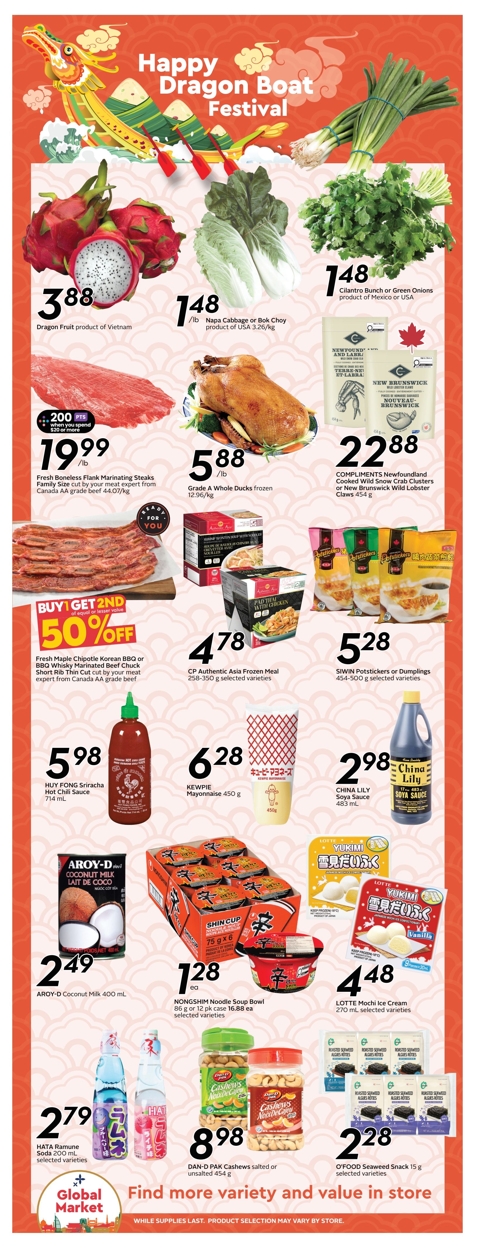 Sobeys Atlantic Canada Weekly Flyer Specials Page 9. Celebrate the Happy Dragon Boat Festival with deals on various products. Featured items include Dragon Fruit from Vietnam for $3.88, Napa Cabbage or Bok Choy from the USA for $1.48/lb, and Cilantro Bunch or Green Onions from Mexico or USA for $1.48. Get Fresh Boneless Flank Marinating Steaks, family size cut by your meat expert from Canada AA grade beef, for $19.99/lb, with a bonus of 200 points when you spend $20 or more. Grade A Whole Ducks are frozen for $5.88/lb. Also available are COMPLIMENTS Newfoundland Cooked Wild Snow Crab Clusters or New Brunswick Wild Lobster Claws for $22.88. Enjoy a Buy 1 Get 2nd 50% off deal on Fresh Maple Chipotle Korean BBQ or BBQ Whisky Marinated Beef Chuck Short Rib Thin Cut. CP Authentic Asia Frozen Meals (258-350 g) are $4.78, and SIWIN Potstickers or Dumplings (450-500 g) are $5.28. HUY FONG Sriracha Hot Chili Sauce (714 mL) is $5.98, KEWPIE Mayonnaise (450 g) is $6.28, and CHINA LILY Soya Sauce (483 mL) is $2.98. AROY-D Coconut Milk (400 mL) is $2.49. NONGSHIM Noodle Soup Bowls (86 g or 12 pk case) are $1.28 each, with the 12 pk case priced at $16.88. LOTTE Mochi Ice Cream (270 mL) is $4.48. HATA Ramune Soda (200 mL) is $2.79. DAN-D PAK Cashews (salted or unsalted 454 g) are $8.98. O'FOOD Seaweed Snack (15 g) is $2.28. Find more variety and value in store. While supplies last, product selection may vary by store.