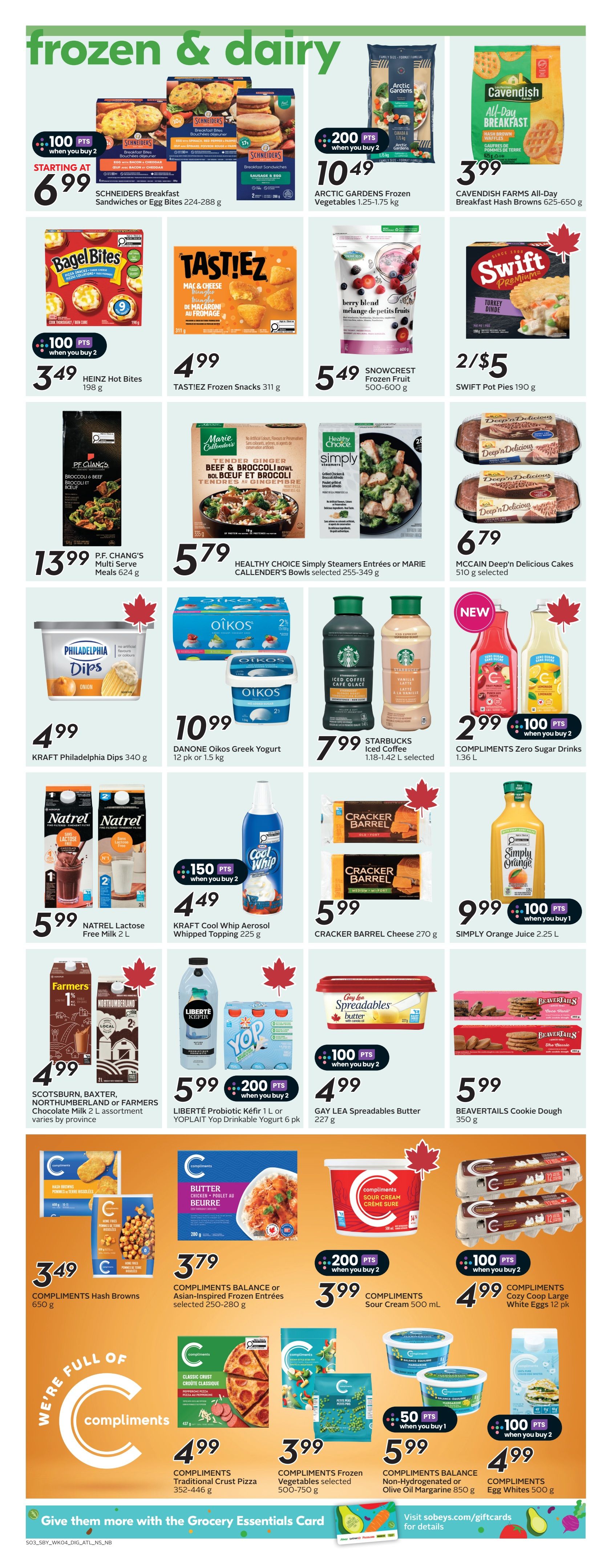 Sobeys Atlantic Canada weekly flyer specials page 17 features frozen and dairy products. Deals include Schnehders Breakfast Sandwiches or Egg Bites for starting at $6.99, Arctic Gardens Frozen Vegetables 1.25-1.75 kg for $10.49 with 200 bonus points when you buy 2, Cavendish Farms All-Day Breakfast Hash Browns 625-650 g for $3.99, Heinz Hot Bites 198 g for $3.49 with 100 bonus points when you buy 2, Tasti!Ez Frozen Snacks 311 g for $4.99, Snowcrest Frozen Fruit 500-600 g for $5.49, Swift Pot Pies 190 g for 2/$5, P.F. Chang's Multi Serve Meals 624 g for $13.99, Healthy Choice Simply Steamers Entrees or Marie Callender's Bowls selected 255-349 g for $5.79, McCain Deep'n Delicious Cakes 510 g selected for $6.79, Kraft Philadelphia Dips 340 g for $4.99, Oikos Greek Yogurt 12 pk or 1.5 kg for $10.99, Starbucks Iced Coffee 1.18-1.42 L selected for $7.99, Compliments Zero Sugar Drinks 1.36 L for $2.99 with 100 bonus points when you buy 2. Also featured are Natrel Lactose Free Milk 2 L for $5.99, Kraft Cool Whip Aerosol Whipped Topping 225 g for $4.49 with 150 bonus points when you buy 2, Cracker Barrel Cheese 270 g for $5.99, Simply Orange Juice 2.25 L for $9.99 with 100 bonus points when you buy 1. Additional items include Scotsburn, Baxter, Northumberland or Farmers Chocolate Milk 2 L assortment for $4.99, Liberté Kefir 1 L or Yoplait Drinkable Yogurt 6 pk for $5.99 with 200 bonus points when you buy 2, Gay Lea Spreadables Butter 227 g for $4.99 with 100 bonus points when you buy 2, and Beavertails Cookie Dough 350 g for $5.99. Compliments Hash Browns 650 g are $3.49, Compliments Balance or Asian-Inspired Frozen Entrees selected 250-280 g are $3.79, Compliments Sour Cream 500 mL for $3.99 with 200 bonus points when you buy 2, and Compliments Cozy Coop Large White Eggs 12 pk for $4.99 with 100 bonus points when you buy 2. Compliments Traditional Crust Pizza 352-446 g is $4.99, Compliments Frozen Vegetables selected 500-750 g is $3.99, Compliments Balance Non-Hydrogenated or Olive Oil Margarine 850 g is $5.99 with 50 bonus points when you buy 1, and Compliments Egg Whites 500 g is $4.99 with 100 bonus points when you buy 2.