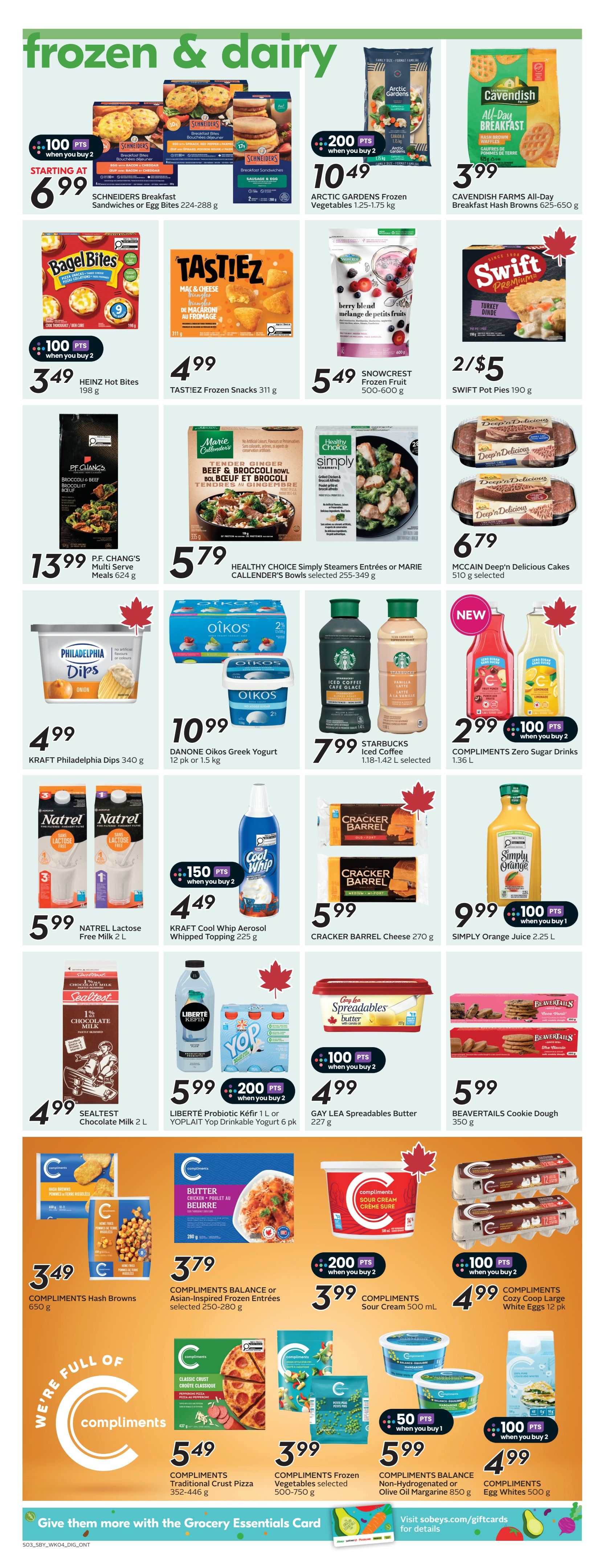 Sobeys flyer page 17 featuring frozen and dairy products. Offers include SCHNEIDERS Breakfast Sandwiches or Egg Bites for starting at $6.99 with 100 bonus points when you buy 2. ARCTIC GARDENS Frozen Vegetables (1.25-1.75 kg) are $10.49 with 200 bonus points when you buy 2. CAVENDISH FARMS All-Day Breakfast Hash Browns (625-650 g) are $3.99. HEINZ Hot Bites (198 g) are $3.49 with 100 bonus points when you buy 2. TASTiEZ Frozen Snacks (311 g) are $4.99. SNOWCREST Frozen Fruit (500-600 g) is $5.49. SWIFT Pot Pies (190 g) are 2 for $5. P.F. CHANG'S Multi Serve Meals (624 g) are $13.99. HEALTHY CHOICE Simply Steamers Entrees or MARIE CALLENDER'S Bowls (selected 255-349 g) are $5.79. MCCAIN Deep'n Delicious Cakes (510 g) are $6.79. KRAFT Philadelphia Dips (340 g) are $4.99. DANONE Oikos Greek Yogurt (12 pk or 1.5 kg) is $10.99. STARBUCKS Iced Coffee (1.18-1.42 L) is $7.99. COMPLIMENTS Zero Sugar Drinks (1.36 L) are $2.99 with 100 bonus points when you buy 2. NATREL Lactose Free Milk (2 L) is $5.99. KRAFT Cool Whip Aerosol Whipped Topping (225 g) is $4.49 with 150 bonus points when you buy 2. CRACKER BARREL Cheese (270 g) is $5.99. SIMPLY Orange Juice (2.25 L) is $9.99 with 100 bonus points when you buy 1. SEALTEST Chocolate Milk (2 L) is $4.99. LIBERTÉ Probiotic Kéfir (1 L) or YOPLAIT Yop Drinkable Yogurt (6 pk) is $5.99 with 200 bonus points when you buy 2. GAY LEA Spreadables Butter (227 g) is $4.99 with 100 bonus points when you buy 2. BEAVERTAILS Cookie Dough (350 g) is $5.99. COMPLIMENTS Hash Browns (650 g) are $3.49. COMPLIMENTS BALANCE or Asian-Inspired Frozen Entrées (selected 250-280 g) are $3.79. COMPLIMENTS Sour Cream (500 mL) is $3.99 with 200 bonus points when you buy 2. COMPLIMENTS Cozy Coop Large White Eggs (12 pk) are $4.99 with 100 bonus points when you buy 2. COMPLIMENTS Traditional Crust Pizza (352-446 g) are $5.49. COMPLIMENTS Frozen Vegetables (selected 500-750 g) are $3.99. COMPLIMENTS Non-Hydrogenated or Olive Oil Margarine (850 g) is $5.99 with 50 bonus points when you buy 1. COMPLIMENTS Egg Whites (500 g) are $4.99 with 100 bonus points when you buy 2.