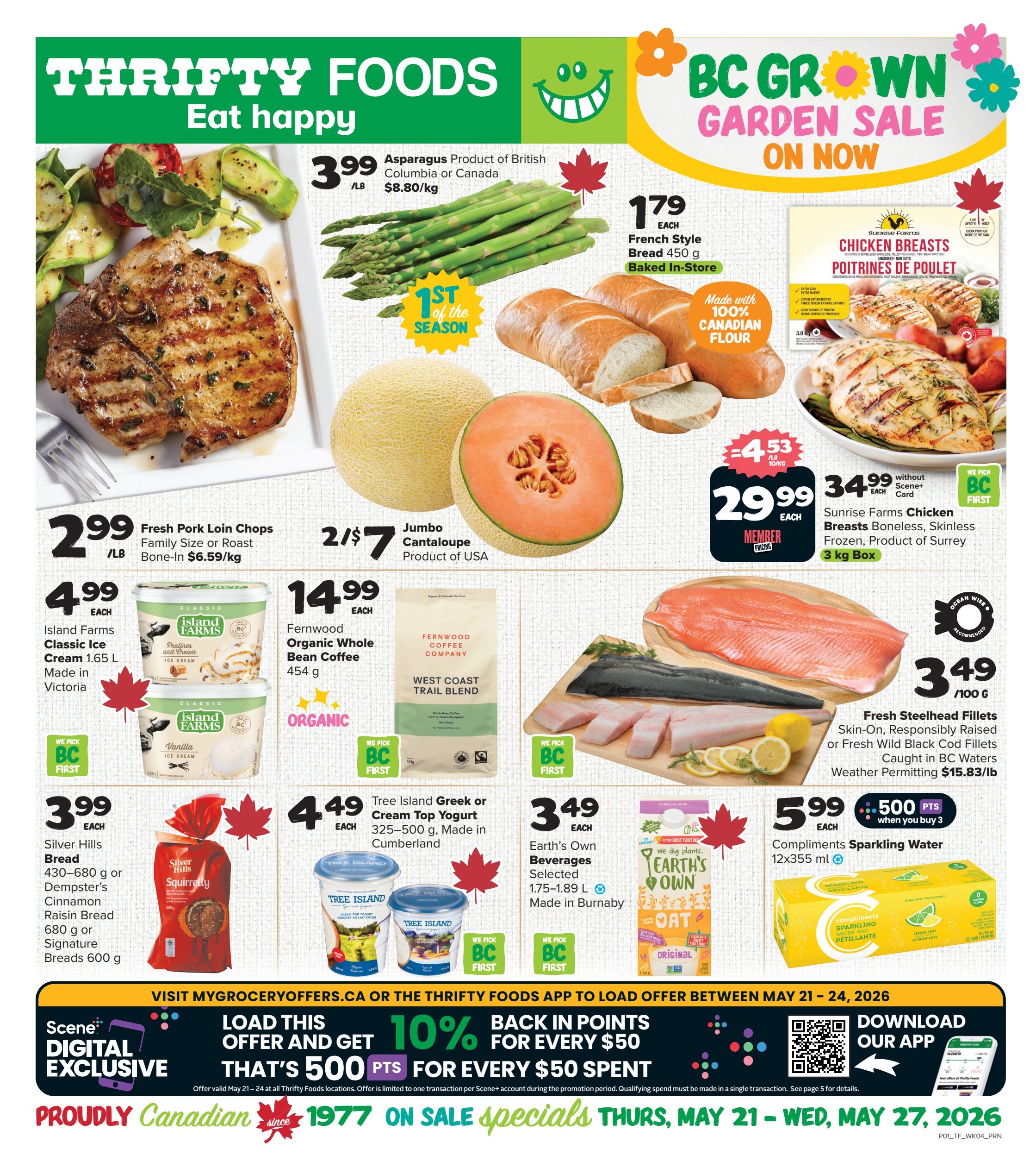 Thrifty Foods Weekly Flyer Specials, Page 1. Featuring a BC Grown Garden Sale. Asparagus is $3.99/lb, the first of the season. French Style Bread (450 g) is $1.79 each, baked in-store and made with 100% Canadian flour. Sunrise Farms Chicken Breasts (boneless, skinless, frozen, 3 kg box) are $29.99 each with Scene+ card, originally $34.99. Fresh Pork Loin Chops (family size or roast, bone-in) are $2.99/lb. Jumbo Cantaloupe (Product of USA) is 2 for $7. Fernwood Organic Whole Bean Coffee (West Coast Trail Blend, 450 g) is $14.99 each. Fresh Steelhead Fillets (skin-on, responsibly raised or fresh wild black cod fillets, caught in BC waters) are $3.49/100 g. Island Farms Classic Ice Cream (1.65 L, made in Victoria) is $4.99 each. Tree Island Greek or Cream Top Yogurt (325-500 g, made in Cumberland) is $4.49 each. Earth's Own Beverages (selected, 1.75-1.89 L, made in Burnaby) are featured. Compliments Sparkling Water (12x355 mL) is $5.99 when you buy 3, earning 500 Scene+ points. Also, a digital exclusive offer: Load this offer and get 10% back in points for every $50 spent, valid May 21-24. Proudly Canadian since 1977. Sale specials run May 21 - May 27, 2026.