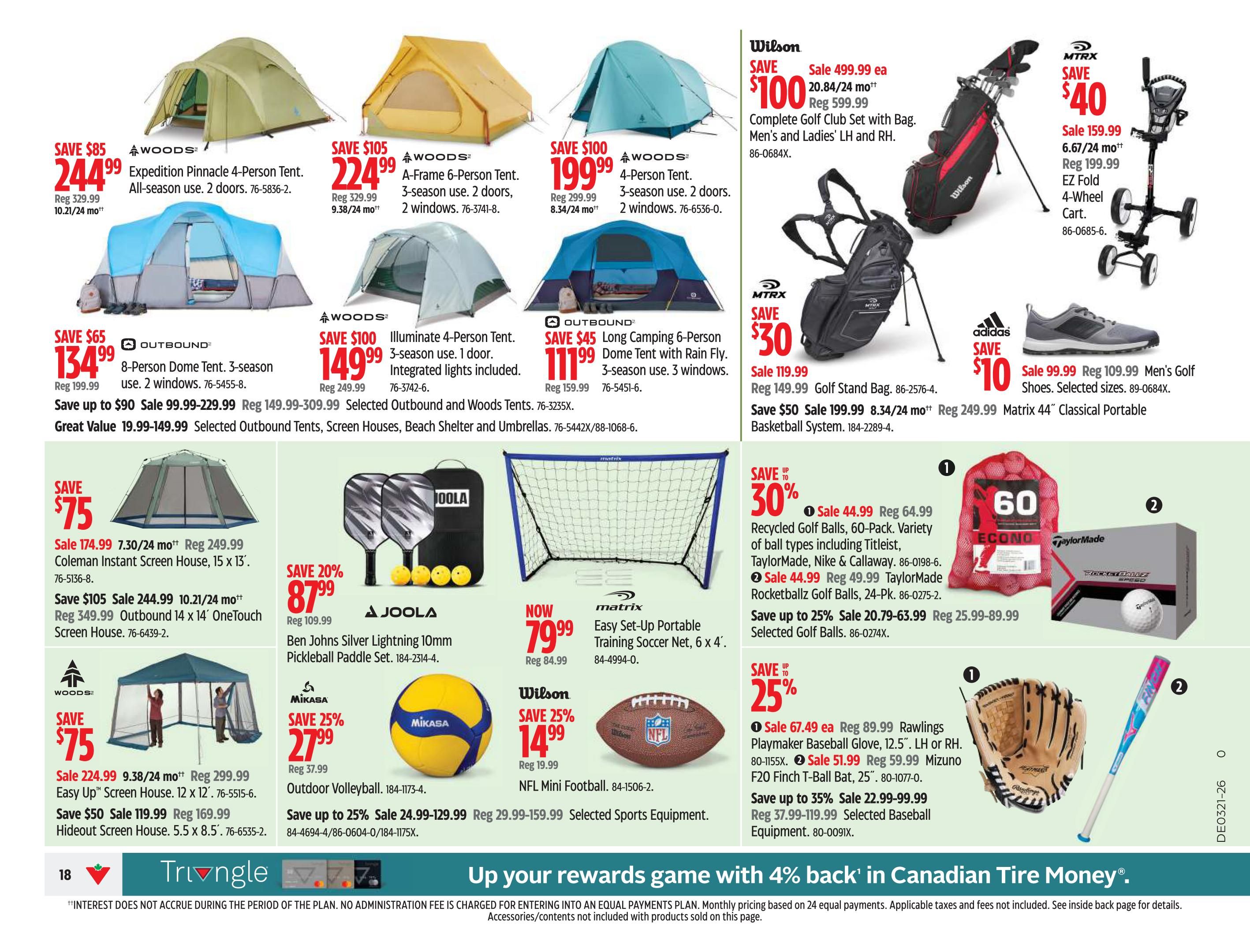 Canadian Tire Ontario Weekly Flyer Specials, Page 20. Save $85 on Woods Expedition Pinnacle 4-Person Tent, now $244.99. Save $105 on Woods A-Frame 6-Person Tent, now $224.99. Save $100 on Woods 4-Person Tent, now $199.99. Save $65 on Outbound 8-Person Dome Tent, now $134.99. Save $100 on Woods Illuminate 4-Person Tent with integrated lights, now $149.99. Save $45 on Outbound Long Camping 6-Person Dome Tent with Rain Fly, now $111.99. Wilson Complete Golf Club Set with Bag for Men's and Ladies' LH and RH is on sale for $499.99, save $100. MTRX Golf Stand Bag is on sale for $119.99, save $30. MTRX EZ Fold 4-Wheel Cart is on sale for $159.99, save $40. Adidas Men's Golf Shoes are on sale for $99.99, save $10. Save $75 on Coleman Instant Screen House, 15 x 13', now $174.99. Save $105 on Outbound 14 x 14' OneTouch Screen House, now $244.99. Save $75 on Woods Easy Up Screen House, 12 x 12', now $224.99. Save $50 on Woods Hideout Screen House, 5.5 x 8.5', now $119.99. Save 20% on JOOLA Ben Johns Silver Lightning 10mm Pickleball Paddle Set, now $87.99. Save 25% on Mikasa Outdoor Volleyball, now $27.99. Matrix Easy Set-Up Portable Training Soccer Net, 6 x 4', now $79.99. Wilson NFL Mini Football is on sale for $14.99, save 25%. Save up to 30% on Recycled Golf Balls, 60-Pack, variety of ball types including Titleist, TaylorMade, Nike & Callaway, now $44.99. Save 25% on TaylorMade Rocketballz Golf Balls, 24-Pk., now $44.99. Save up to 25% on Selected Golf Balls. Save up to 35% on Rawlings Quake Baseball Glove, 12.5', LH or RH, now $67.49. Save up to 35% on Mizuno Finch T-Ball Bat, 25', now $51.99. Save up to 35% on Selected Baseball Equipment. Special offer: Up your rewards game with 4% back in Canadian Tire Money.