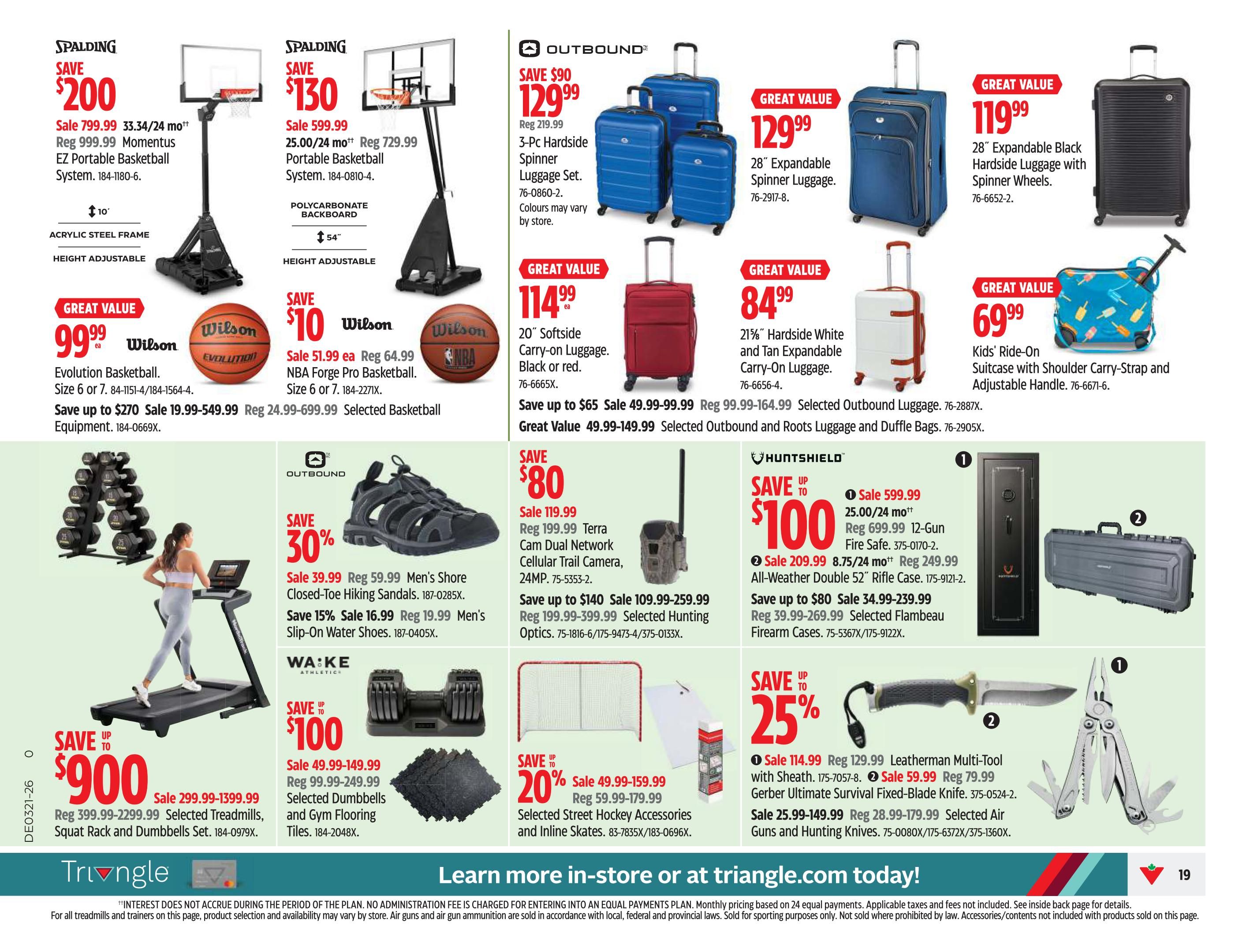 Canadian Tire Ontario Weekly Flyer Specials, Page 21. Save $200 on Spalding Momentus EZ Portable Basketball System, now $799.99. Save $130 on Spalding Portable Basketball System, now $599.99. Great Value Wilson Evolution Basketballs, size 6 or 7, for $99.99. Save $10 on Wilson NBA Forge Pro Basketballs, size 6 or 7, now $51.99. Save up to $270 on selected basketball equipment. Outbound 3-Pc Hardside Spinner Luggage Set on sale for $129.99, save $90. Great Value 28' Expandable Hardside Spinner Luggage for $129.99. Great Value 20' Softside Carry-On Luggage in black or red for $114.99. Great Value 21%' Hardside White and Tan Expandable Carry-On Luggage for $84.99. Kids' Ride-On Suitcase with Shoulder Carry-Strap and Adjustable Handle for $69.99. Save 30% on Outbound Men's Shore Closed-Toe Hiking Sandals, now $39.99. Save 15% on Outbound Men's Slip-On Water Shoes, now $16.99. Save up to $80 on Outbound Terra Cam Dual Network Cellular Trail Camera, now $119.99. Save up to $140 on selected hunting optics, now $109.99-$259.99. Save 20% on selected street hockey accessories and inline skates, now $49.99-$159.99. Save up to $900 on selected treadmills, squat rack and dumbbells set, now $900. Save up to $100 on selected dumbbells and gym flooring tiles, now $100. Huntshield Save up to $100 on 12-Gun Fire Safe, now $599.99. Save up to $80 on Huntshield All-Weather Double 52' Rifle Case, now $209.99. Save up to $80 on selected Flambeau firearm cases, now $34.99-$239.99. Save up to 25% on Leatherman Multi-Tool with Sheath, now $129.99. Save on Gerber Ultimate Survival Fixed-Blade Knife, now $59.99. Save on selected air and hunting knives, now $25.99-$149.99.
