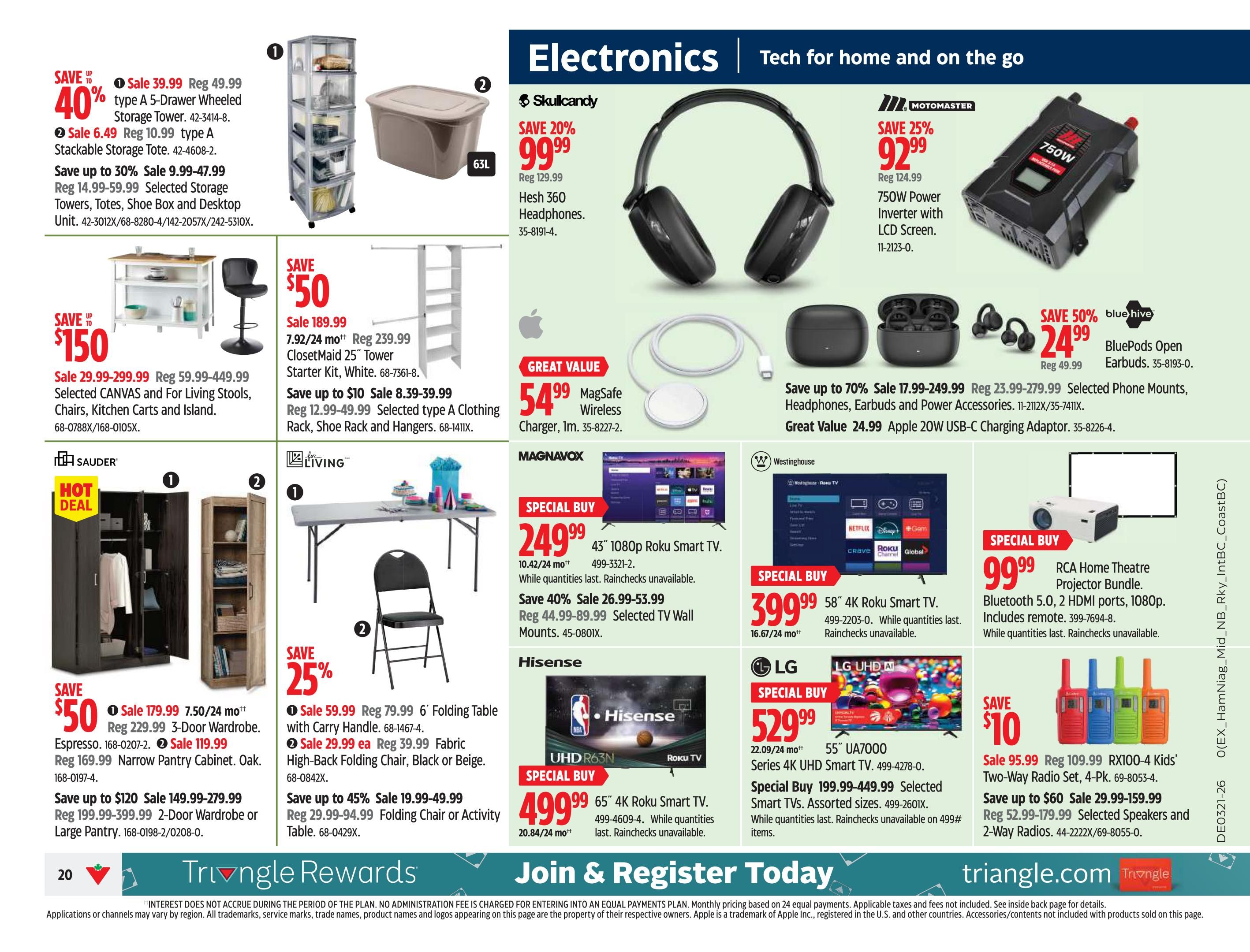 Canadian Tire Ontario Weekly Flyer Specials Page 22. Electronics and Tech for home and on the go. Save 40% on type A 5-Drawer Wheeled Storage Tower, now $39.99. Save 40% on type A Stackable Storage Tote, now $6.49. Save up to 30% on selected storage units, totes, shoe boxes and desktop units, sale priced from $9.99-$47.99. Save $150 on selected CANVAS and For Living stools, chairs, kitchen carts and islands, sale priced from $29.99-$299.99. Hot Deal on Espresso 3-Door Wardrobe, now $179.99. Save $50 on Oak Narrow Pantry Cabinet, now $119.99. Save up to $120 on 2-Door Wardrobe or Large Pantry, sale priced from $149.99-$279.99. Save 25% on 6' Folding Table with Carry Handle, now $59.99. Save 25% on Fabric High-Back Folding Chair, now $29.99. Save up to 45% on Folding Chair or Activity Table, sale priced from $19.99-$49.99. Skullcandy Hesh 360 Headphones on sale for $99.99 (save 20%). Motomaster 750W Power Inverter with LCD Screen on sale for $92.99 (save 25%). Bluehive BluePods Open Earbuds on sale for $24.99 (save 50%). Save up to 70% on selected phone mounts, headphones, earbuds and power accessories, sale priced from $17.99-$249.99. Great Value MagSafe Wireless Charger for $54.99. Great Value Apple 20W USB-C Charging Adaptor for $24.99. Magnavox 43' 1080p Roku Smart TV Special Buy for $249.99. Save 40% on selected TV Wall Mounts, sale priced from $26.99-$53.99. Westinghouse 58' 4K Roku Smart TV Special Buy for $399.99. RCA Home Theatre Projector Bundle Special Buy for $99.99. Hisense 65' 4K Roku Smart TV Special Buy for $499.99. LG 55' UA7000 Series 4K UHD Smart TV Special Buy for $529.99. Save $10 on RX100-4 Kids' Two-Way Radio Set, now $95.99. Save up to $60 on selected speakers and 2-way radios, sale priced from $29.99-$159.99. Join & Register Today for Triangle Rewards.