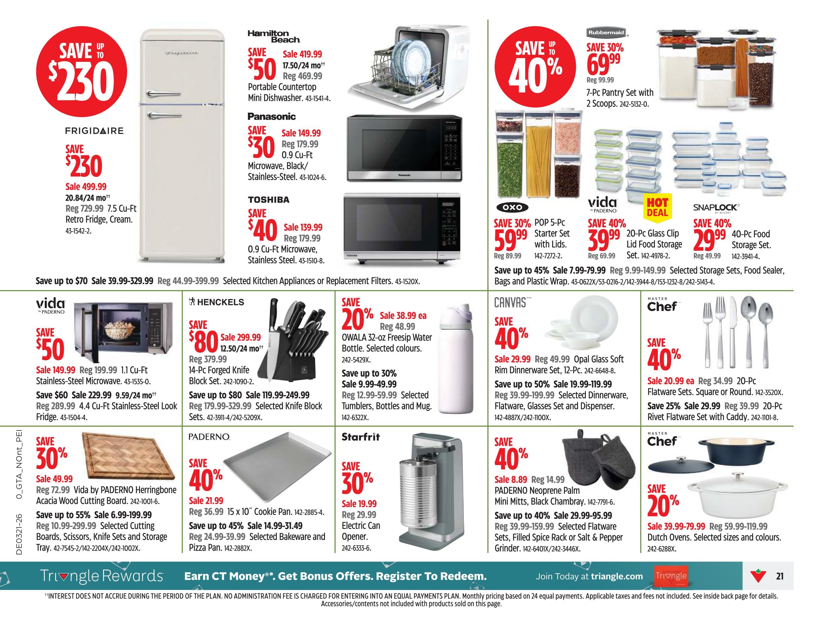 Canadian Tire Ontario Weekly Flyer Specials Page 23. Save up to $230 on a FRIGIDAIRE 7.5 Cu-Ft Retro Fridge in Cream for $499.99. Hamilton Beach Portable Countertop Mini Dishwasher on sale for $419.99. Panasonic 0.9 Cu-Ft Microwave in Black/Stainless-Steel is $149.99. TOSHIBA 0.9 Cu-Ft Microwave in Stainless Steel is $139.99. Rubbermaid 7-Pc Pantry Set with 2 Scoops is 30% off, now $69.99. OXO 5-Pc POP Starter Set with Lids is 30% off for $59.99. vida by PADerno 20-Pc Glass Clip Lid Food Storage Set is 40% off for $39.99. SNAPLOCK 40-Pc Food Storage Set is 40% off for $29.99. HENCKELS 14-Pc Forged Knife Block Set is on sale for $299.99. OWALA 32-oz Freesip Water Bottle is 20% off for $38.99. Save up to 30% on Selected Tumblers, Bottles and Mugs starting at $9.99. Starfrit Electric Can Opener is 30% off for $19.99. vida by PADerno 1.1 Cu-Ft Stainless-Steel Microwave is $149.99 and a 4.4 Cu-Ft Stainless-Steel Look Fridge is $229.99. Save up to 45% on Selected Cutting Boards, Knives, Sets and Storage Trays starting at $6.99. PADerno 15 x 10' Cookie Pan is $21.99. Save up to 45% on Selected Bakeware and Pizza Pans starting at $14.99. CANVAS 12-Pc Opal Glass Soft Rim Dinnerware Set is 40% off for $29.99. Save up to 50% on Selected Dinnerware, Glasses and Dispenser starting at $19.99. MASTER Chef 20-Pc Flatware Sets are 40% off for $20.99 each. Save 25% on MASTER Chef 20-Pc Rivet Flatware Set with Caddy for $29.99. MASTER Chef Dutch Ovens are 20% off, on sale for $39.99-$79.99. Save up to 40% on PADerno Neoprene Palm Mitts, Black Chambray, and Selected Spice Rack or Salt & Pepper Grinder.
