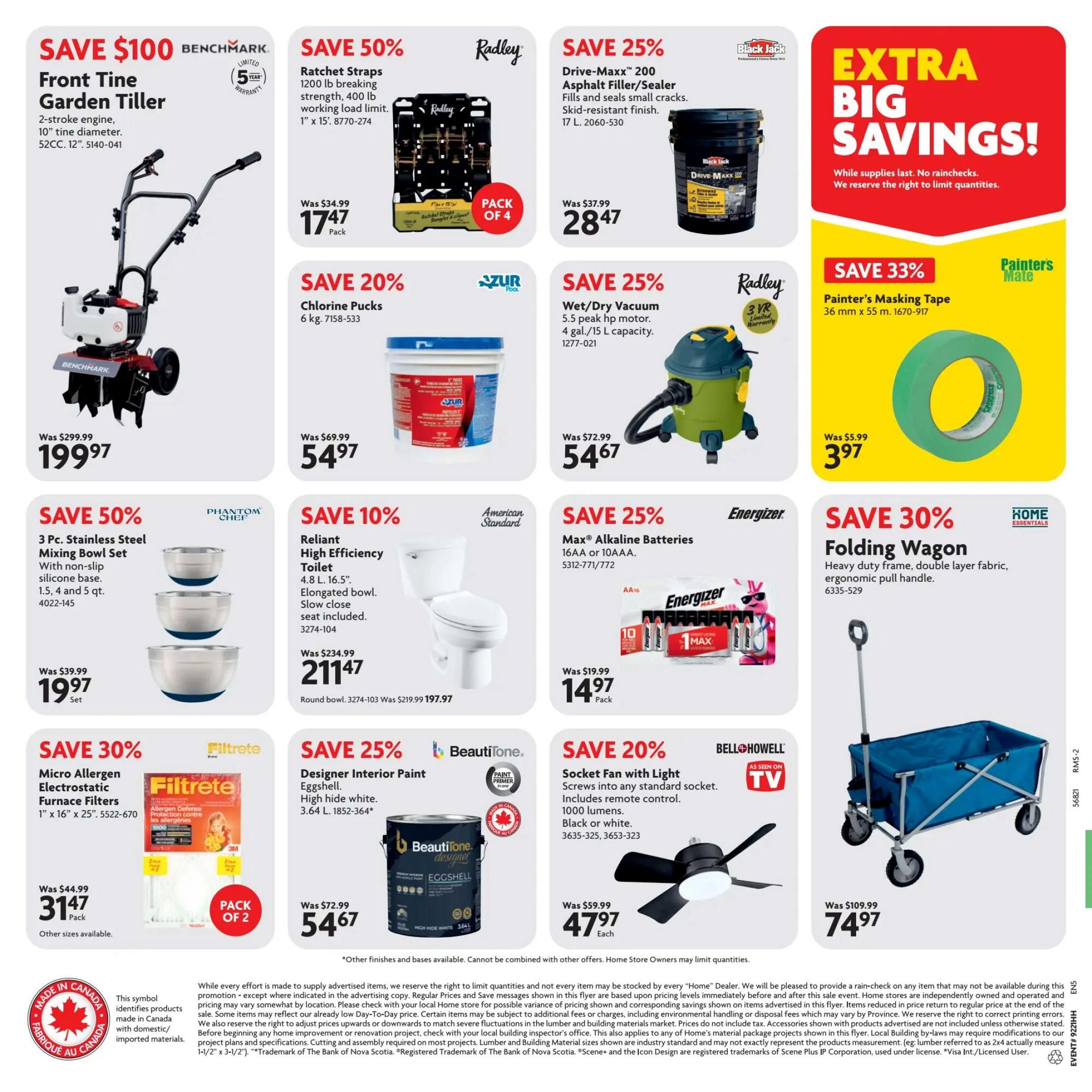 Home Hardware flyer specials page 2. Save $100 on a Benchmark Front Tine Garden Tiller with a 2-stroke engine, 10' tine diameter, 52CC, 12' for $199.97. Save 50% on Radley Ratchet Straps, 1200 lb breaking strength, 400 lb working load limit, 1' x 15', pack of 4 for $17.47. Save 25% on Drive-Maxx 200 Asphalt Filler/Sealer, 17 L for $28.47. Save 20% on Azur Chlorine Pucks, 6 kg for $5.47. Save 25% on a Radley Wet/Dry Vacuum with 5.5 peak hp motor, 4 gal./15 L capacity for $54.67. Save 33% on Painter's Masking Tape, 36 mm x 55 m for $3.97. Save 50% on a Phantom Chef 3 Pc. Stainless Steel Mixing Bowl Set with non-slip silicone base, includes 1.5, 4 and 5 qt. bowls, for $19.97 per set. Save 10% on an American Standard Reliant High Efficiency Toilet, 4.8 L, 16.5', elongated bowl, slow close seat included, for $211.47. Save 25% on Energizer Max Alkaline Batteries, 16 AA or 10 AAA, pack for $14.97. Save 30% on Filtrete Micro Allergen Electrostatic Furnace Filters, 1' x 16' x 25', pack of 2 for $31.47. Save 25% on Beautitone Designer Interior Paint, Eggshell, high hide white, 3.64 L for $54.67. Save 20% on a Bell+Howell Socket Fan with Light, screws into any standard socket, includes remote control, 1000 lumens, black or white, for $47.97 each. Save 30% on a Home Essentials Folding Wagon with heavy duty frame, double layer fabric, ergonomic pull handle for $74.97.