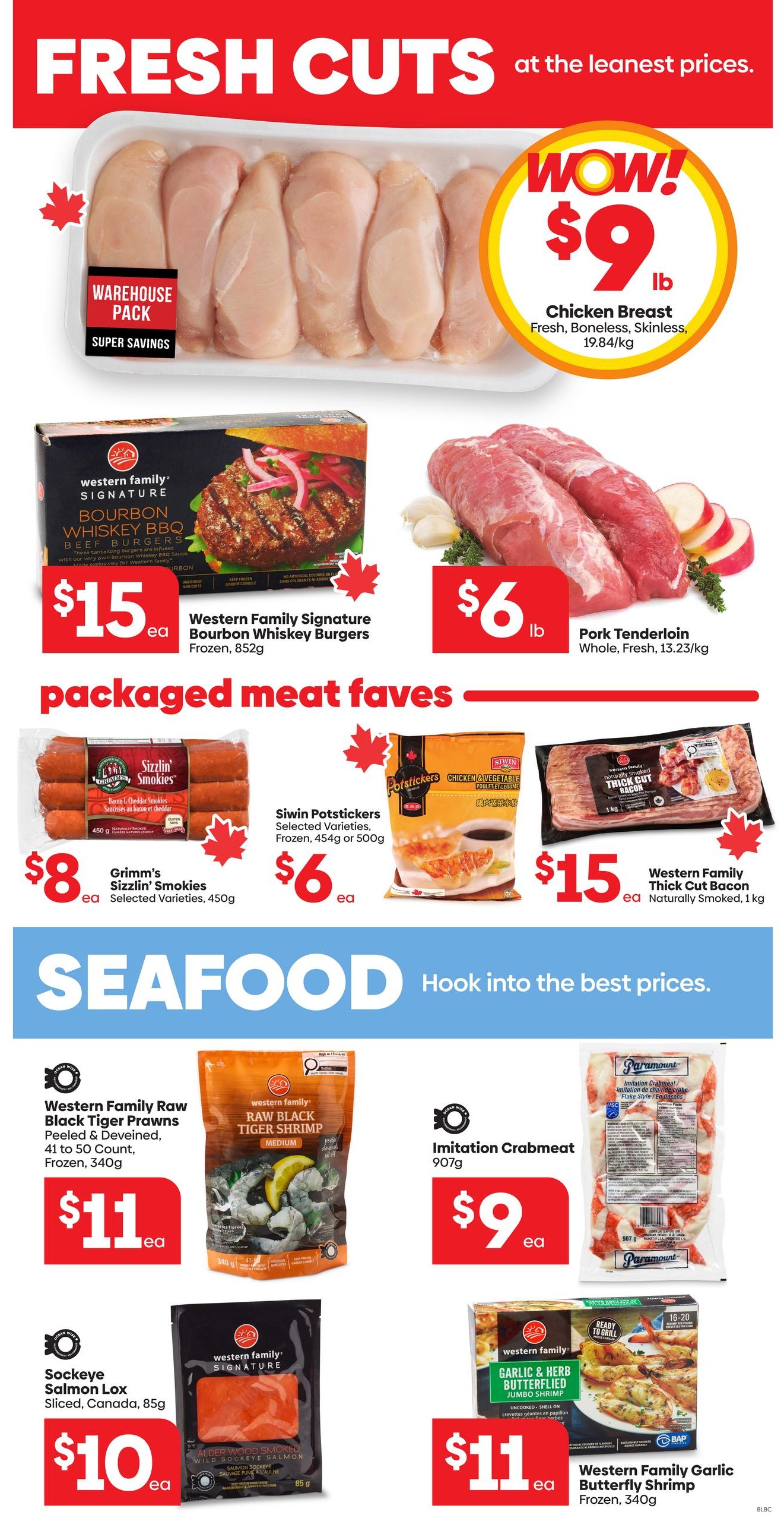 Buy-Low Foods Alberta Weekly Flyer Specials, Page 4. Featuring fresh cuts of meat and seafood at great prices. Chicken Breast Warehouse Pack is on special for $9 per lb. Western Family Signature Bourbon Whiskey Burgers are $15 each for 852g. Pork Tenderloin is $6 per lb. Packaged meat favourites include Grimm's Sizzlin' Smokies Bacon & Cheddar for $8 per 450g, Siwin Potstickers (Selected Varieties, Frozen, 450g or 500g) for $6 each, and Western Family Thick Cut Bacon (Naturally Smoked, 1kg) for $15 each. Seafood specials include Western Family Raw Black Tiger Prawns (Peeled & Deveined, 41 to 50 Count, Frozen, 340g) for $11 each, Imitation Crabmeat (907g) for $9 each, Sockeye Salmon Lox Sliced (Canada, 85g) for $10 each, and Western Family Garlic & Herb Butterflied Shrimp (Frozen, 340g) for $11 each.