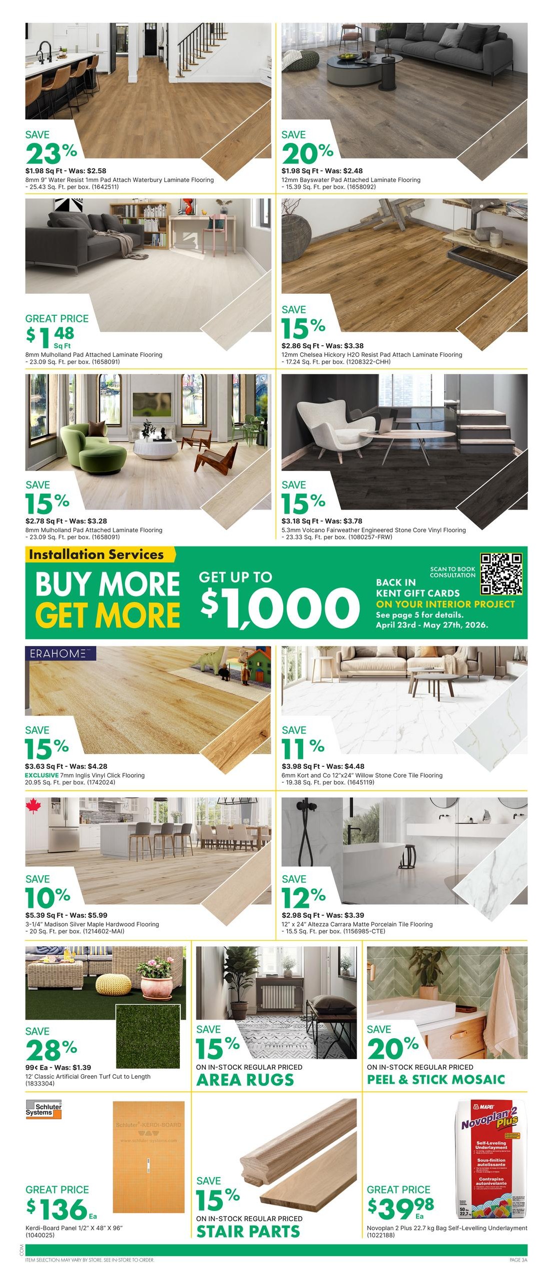 Kent weekly flyer specials page 5 features a variety of flooring options and home improvement products. Save 23% on 8mm Water Resist Pad Attach Waterbury Laminate Flooring at $1.98 Sq Ft. Save 20% on 12mm Bayswater Pad Attached Laminate Flooring for $1.98 Sq Ft. Get a great price of $148 for 8mm Mulholland Pad Attached Laminate Flooring. Save 15% on 12mm Chelsea Hickory H2O Resist Pad Attach Laminate Flooring at $2.86 Sq Ft. Save 15% on 8mm Mulholland Pad Attached Laminate Flooring at $2.78 Sq Ft. Save 15% on 5.3mm Volcano Fairweather Engineered Stone Core Vinyl Flooring at $3.18 Sq Ft. Also featured is an installation services offer: Buy More, Get More up to $1,000 in Kent Gift Cards for your interior project, valid April 23rd - May 27th, 2026. Save 15% on 7mm Inglis Vinyl Click Flooring at $3.63 Sq Ft. Save 11% on 6mm Kort and Co 12'x24' Willow Stone Core Tile Flooring at $3.98 Sq Ft. Save 10% on 3-1/4' Madison Silver Maple Hardwood Flooring at $5.39 Sq Ft. Save 12% on 12' x 24' Altezza Carrara Matte Porcelain Tile Flooring at $2.98 Sq Ft. Save 28% on 12' Classic Artificial Green Turf Cut to Length for 99¢ Each. Save 15% on in-stock regular priced Area Rugs. Get a great price of $136 for Kerdi-Board Panel 1/2' x 48' x 96'. Save 15% on in-stock regular priced Stair Parts. Save 15% on Novoplan 2 Plus 22.7 kg Bag Self-Levelling Underlayment for $39.98.