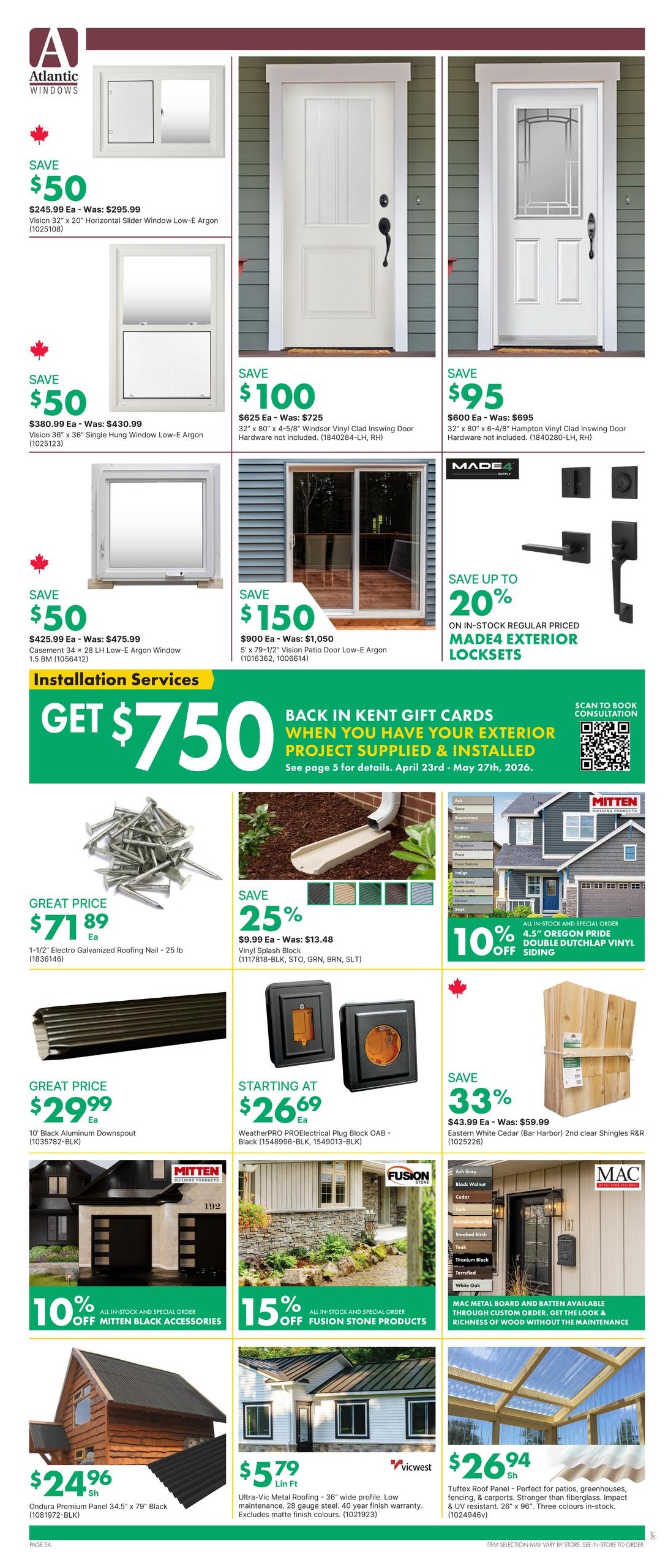 Page 9 of the kent flyer features a variety of building and home exterior products. Save $50 on Vision 32' x 20' Horizontal Slider Window Low-E Argon for $245.99. Save $50 on Vision 36' x 36' Single Hung Window Low-E Argon for $380.99. Save $100 on 32' x 80' Windsor Vinyl Clad Inswing Door for $625.00. Save $95 on 32' x 80' 6-4/8' Hampton Vinyl Clad Inswing Door for $600.00. Save $150 on 5' x 79-1/2' Vision Patio Door Low-E Argon for $900.00. Save up to 20% on in-stock regular priced MADE4 exterior locksets. Get $750 in Kent gift cards when you have your exterior project supplied and installed, see page 5 for details. Great price on 1-1/2' Electro Galvanized Roofing Nail - 25 lb for $71.89. Save 25% on Vinyl Splash Block for $9.99. Starting at $26.69 for WeatherPRO PROelectrical Plug Block OAB - Black. Great price on 10' Black Aluminum Downspout for $29.99. Save 10% off all in-stock and special order Mitten Black Accessories. Save 15% off all in-stock and special order Fusion Stone Products. Save 33% on Eastern White Cedar (Bar Harbor) 2nd clear Shingles R&R for $43.99. MAC Metal Board and Batten available through custom order. Ondura Premium Panel 34.5' x 79' Black is $24.96. Vicwest Ultra-Vic Metal Roofing - 36' wide profile, low maintenance, 28 gauge steel, 40 year finish warranty is $5.79 per linear foot. Tufttex Roof Panel - Perfect for patios, greenhouses, fencing, and carports is $26.94.