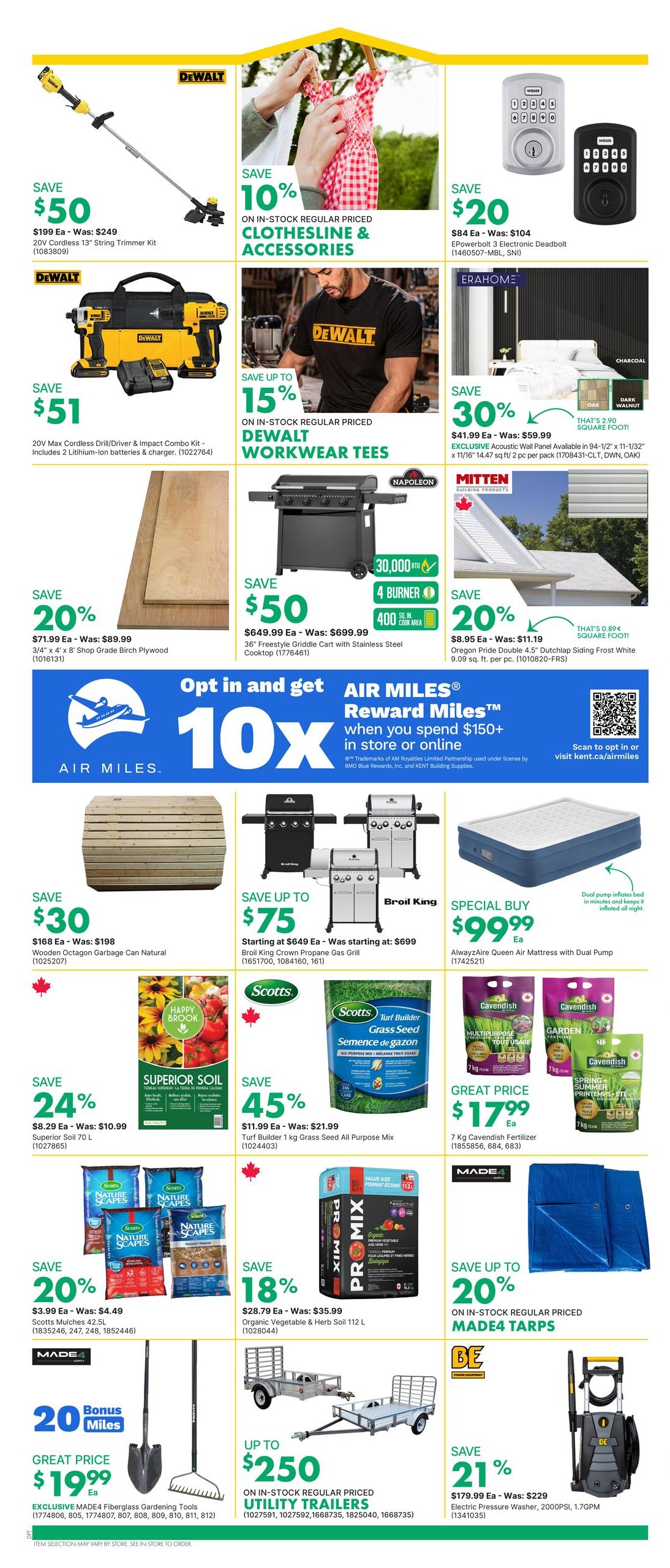 Page 10 of the kent flyer features a variety of home and garden specials. Save $50 on a DeWalt 20V Cordless 13' String Trimmer Kit, originally $249. Save 10% on in-stock regular priced Clothesline & Accessories. Save $20 on an EPowerbolt 3 Electronic Deadbolt, originally $104. Save $51 on a DeWalt 20V Max Cordless Drill/Driver & Impact Combo Kit with 2 lithium-ion batteries and charger. Save up to 15% on in-stock regular priced DeWalt Workwear Tees. Save 30% on Exclusive Acoustic Wall Panel, available in 94-1/2' x 11-1/2' (1708431-CLT, DWN, OAK), for $41.99 each, was $59.99. Save 20% on 3/4' x 4' x 8' Shop Grade Birch Plywood for $71.99 each, was $89.99. Save $50 on a 36' Freestyle Griddle Cart with Stainless Steel Cooktop for $649.99, was $699.99. Save 20% on Oregon Pride Double 4.5' Dutchlap Siding Frost White for $8.95 each, was $11.19. Save $30 on Wooden Octagon Garbage Can Natural for $168, was $198. Save up to $75 on Broil King Crown Propane Gas Grills, starting at $649 each, was $699. Special Buy: AlwayzAire Queen Air Mattress with Dual Pump for $99.99 each. Save 24% on Superior Soil 70 L for $8.29 each, was $10.99. Save 45% on Scotts Turf Builder 1 kg Grass Seed All Purpose Mix for $11.99 each, was $21.99. Save 18% on PRO-MIX Organic Vegetable & Herb Soil 112 L for $28.79 each, was $35.99. Save 20% on Scotts Mulches 42.5L for $3.99 each, was $4.49. Great Price: $17.99 for 7 kg Cavendish Fertilizer. Get 10x AIR MILES Reward Miles when you spend $150+ in store or online. Great Price: $19.99 for EXCLUSIVE MADE4 Fiberglass Gardening Tools. Save up to $250 on in-stock regular priced Utility Trailers. Save 21% on Electric Pressure Washer, 2000PSI, 1.7GPM for $179.99 each, was $229.