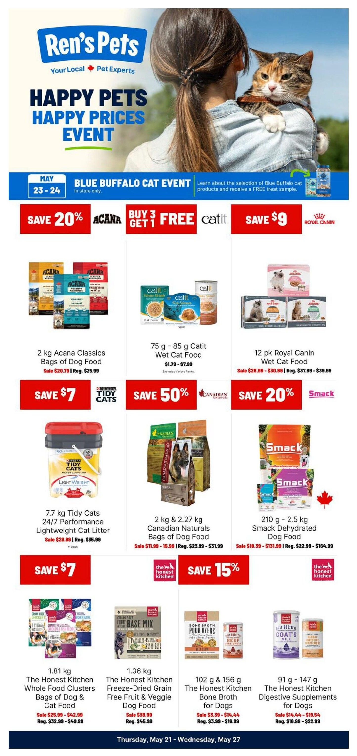 Ren's Pets Happy Pets Happy Prices Event featuring a Blue Buffalo Cat Event on May 23-24. Deals include: Save 20% on Acana Classics 2 kg bags of dog food, sale price $20.79, regular $25.99. Buy 3 Get 1 Free on Catit Wet Cat Food, 75g - 85g, sale price $1.79 - $7.99. Save $9 on 12 pk Royal Canin Wet Cat Food, sale price $28.99 - $30.99, regular $37.99 - $39.99. Save $7 on 7.7 kg Tidy Cats 24/7 Performance Lightweight Cat Litter, sale price $28.99, regular $35.99. Save 50% on 2 kg & 2.27 kg Canadian Naturals Bags of Dog Food, sale price $11.99 - $15.99, regular $23.99 - $31.99. Save 20% on Smack Dehydrated Dog Food, 210g - 2.5 kg, sale price $18.39 - $131.99, regular $22.99 - $164.99. Save 15% on The Honest Kitchen Whole Food Clusters Bags of Dog & Cat Food, 1.81 kg, sale price $25.99 - $42.99, regular $32.99 - $49.99. The Honest Kitchen Freeze-Dried Grain Free Fruit & Veggie Dog Food, 1.36 kg, sale price $38.99, regular $45.99. The Honest Kitchen Bone Broth for Dogs, 102g & 156g, sale price $3.39 - $14.44, regular $3.99 - $16.99. The Honest Kitchen Digestive Supplements for Dogs, 91g - 147g, sale price $14.44 - $19.54, regular $16.99 - $22.99. This flyer is valid from Thursday, May 21 to Wednesday, May 27.