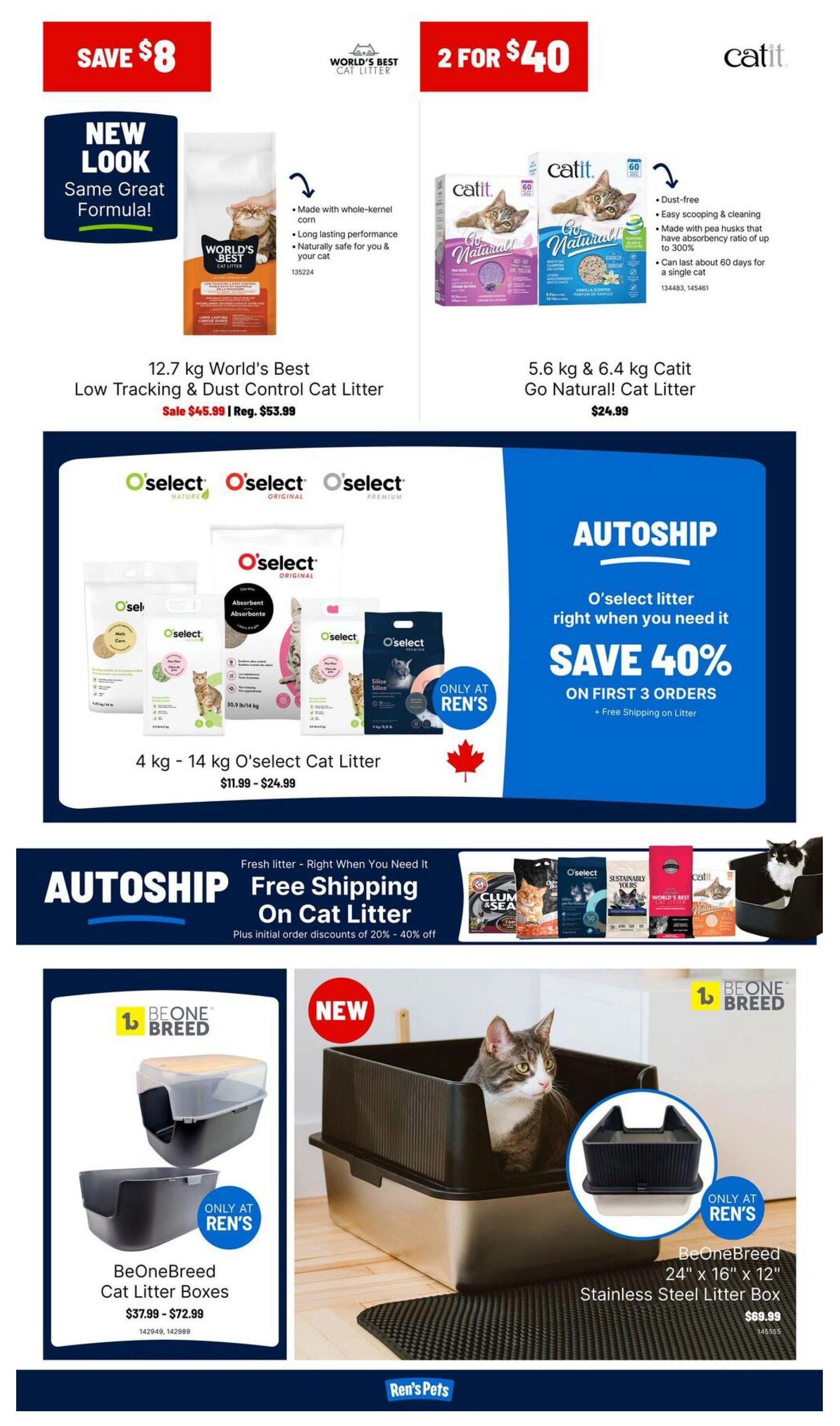 Ren's Pets weekly flyer specials page 4. Save $8 on 12.7 kg World's Best Low Tracking & Dust Control Cat Litter, sale price $45.99, regular $53.99. Get 2 for $40 on 5.6 kg & 6.4 kg Catit Go Natural! Cat Litter for $24.99. O'select cat litter in 4 kg - 14 kg sizes available in Nature, Original, and Premium for $11.99 - $24.99. Save 40% on your first 3 orders of O'select litter with Autoship, plus free shipping on litter. Autoship also offers free shipping on cat litter with initial order discounts of 20% - 40% off. BeOneBreed Cat Litter Boxes are available for $37.99 - $72.99. New BeOneBreed 24' x 16' x 12' Stainless Steel Litter Box is $69.99.