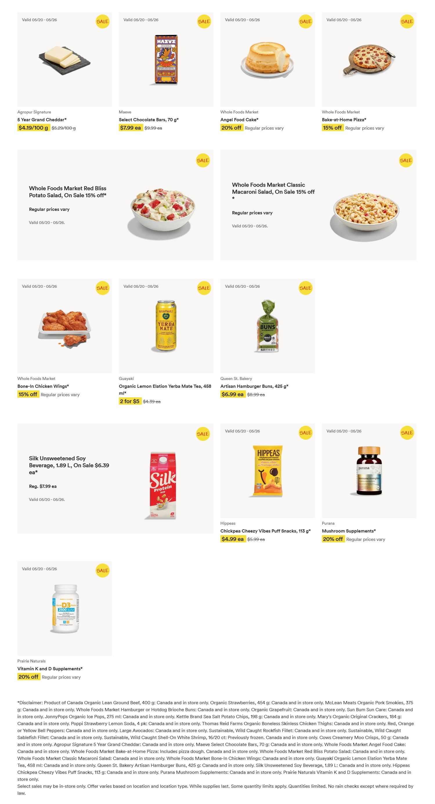 Whole Foods Market weekly flyer specials for Western Canada, page 2. Featured products include Agropur Signature 5 Year Grand Cheddar at $4.19/100 g, Maeve Select Chocolate Bars, 70 g for $7.99 ea, Whole Foods Market Angel Food Cake with 20% off, and Whole Foods Market Bake-at-Home Pizza with 15% off. Also on sale is Whole Foods Market Red Bliss Potato Salad with 15% off, and Whole Foods Market Classic Macaroni Salad with 15% off. Other items include Guayaki Organic Lemon Elation Yerba Mate, 458 ml for 2 for $5, Queen St. Bakery Artisan Hamburger Buns, 425 g for $6.99 ea, and Silk Unsweetened Soy Beverage, 1.89 L, on sale for $6.39 ea (regularly $7.99 ea). Snacks include Hippeas Chickpea Cheezy Vibes Puff Snacks, 113 g for $4.99 ea. Health supplements featured are Purana Mushroom Supplements with 20% off and Prairie Naturals Vitamin K and D Supplements with 20% off. Sales are valid from 05/20 to 05/26. Disclaimer: Product of Canada Organic Lean Ground Beef, 400 g; Canada and in store only. Organic Strawberries, 454 g; Canada and in store only. McLean Meats Organic Pork Smokies, 375 g; Canada and in store only. Whole Foods Market Hamburger or Hotdog Brioche Buns; Canada and in store only. Organic Grapefruit; Canada and in store only. Sun Bum Sun Care; Canada and in store only. Poppi Strawberry Lemon Soda, 4 pk; Canada and in store only. Kettl.e Brand Sea Salt Potato Chips, 198 g; Canada and in store only. Mary's Original Original Crackers, 184 g; Canada and in store only. Whole Foods Market Bone-In Chicken Wings; Canada and in store only. Thomas Reid Farms Organic Boneless Skinless Chicken Thighs; Canada and in store only. Red, Orange or Yellow Bell Peppers; Canada and in store only. Large Avocados; Canada and in store only. Sustainable, Wild Caught Rockfish Fillet; Canada and in store only. Sustainable, Wild Caught Shell-On White Shrimp, 16/20 ct; previously frozen. Canada and in store only. Cows Creamery Moo Crisps, 50 g; Canada and in store only. Agropur Signature 5 Year Grand Cheddar; Canada and in store only. Maeve Select Chocolate Bars, 70 g; Canada and in store only. Whole Foods Market Angel Food Cake; Canada and in store only. Whole Foods Market Bake-at-Home Pizza; Includes pizza dough. Canada and in store only. Whole Foods Market Red Bliss Potato Salad; Canada and in store only. Whole Foods Market Bone-In Chicken Wings; Canada and in store only. Guayaki Organic Lemon Elation Yerba Mate Tea, 458 ml; Canada and in store only. Queen St. Bakery Artisan Hamburger Buns, 425 g; Canada and in store only. Silk Unsweetened Soy Beverage, 1.89 L; Canada and in store only. Hippeas Chickpea Cheezy Vibes Puff Snacks, 113 g; Canada and in store only. Purana Mushroom Supplements; Canada and in store only. Prairie Naturals Vitamin K and D Supplements; Canada and in store only. Select sales may be in-store only. Offer varies based on location and selection type. While supplies last. Some quantity limits apply. No rain checks except where required by law.