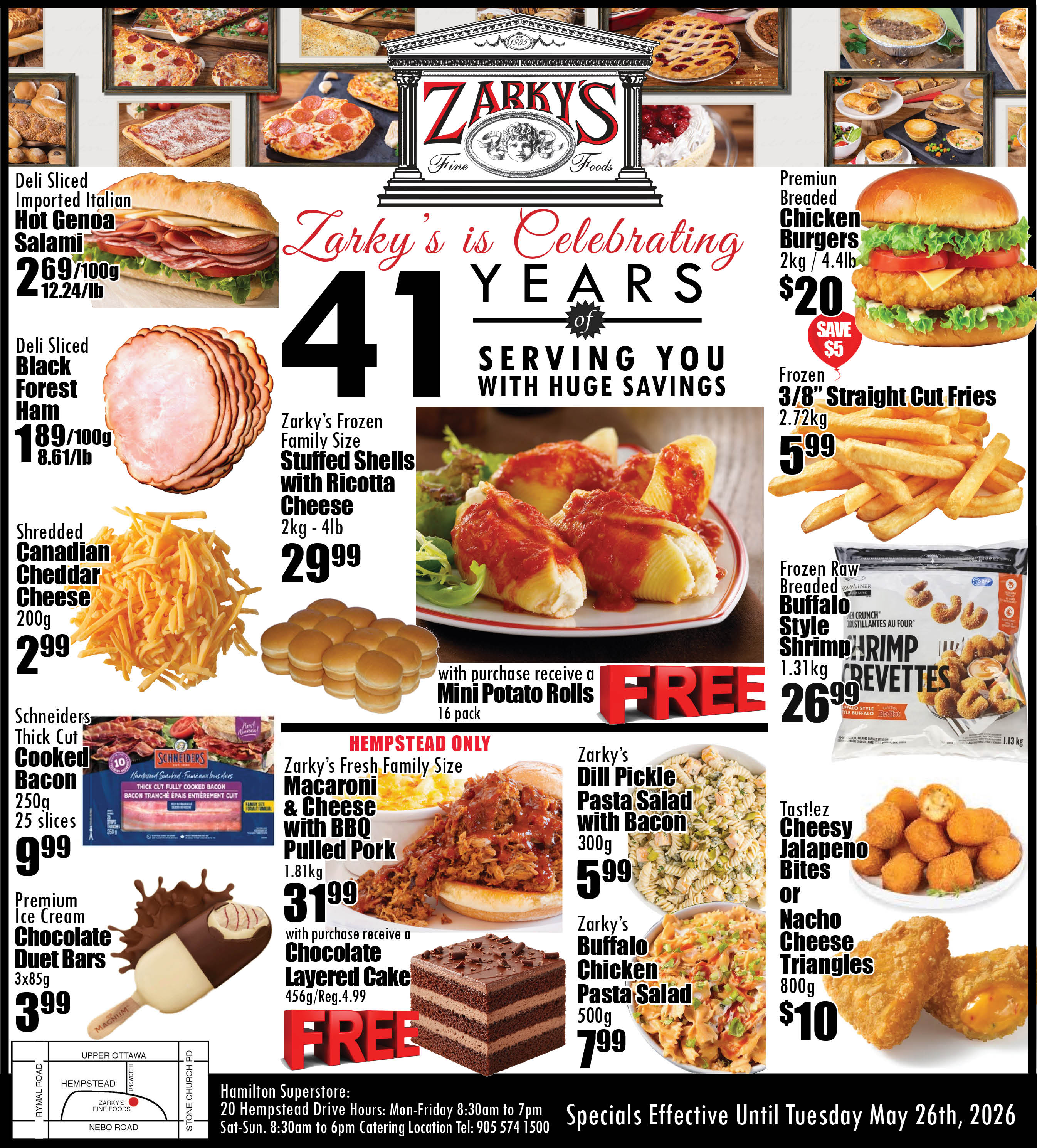 Zarky's Fine Foods flyer. The flyer celebrates Zarky's 41 years of serving customers with huge savings. Featured on the page are various deli, frozen, and prepared food specials. Deli Sliced Imported Italian Hot Genoa Salami is $2.69 per 100g or $12.24 per lb. Deli Sliced Black Forest Ham is $1.89 per 100g or $8.61 per lb. Shredded Canadian Cheddar Cheese, 200g, is $2.99. Premium Breaded Chicken Burgers, 2kg or 4.4lb, are $20, saving $5. Frozen 3/8 inch Straight Cut Fries, 2.72kg, are $5.99. Frozen Raw Breaded Buffalo Style Shrimp, 1.31kg, is $26.99. Zarky's Frozen Family Size Stuffed Shells with Ricotta Cheese, 2kg to 4lb, are $29.99, and with purchase, customers receive a 16-pack of Mini Potato Rolls for FREE. Schneiders Thick Cut Cooked Bacon, 250g with 25 slices, is $9.99. Premium Ice Cream Chocolate Duet Bars, 3x85g, are $3.99. For Hempstead location only, Zarky's Fresh Family Size Macaroni & Cheese with BBQ Pulled Pork, 1.81kg, is $31.99, and with purchase, customers receive a Chocolate Layered Cake, 456g (regularly $4.99), for FREE. Zarky's Dill Pickle Pasta Salad with Bacon, 300g, is $5.99. Zarky's Buffalo Chicken Pasta Salad, 500g, is $7.99. Tast!ez Cheesy Jalapeno Bites or Nacho Cheese Triangles, 800g, are $10. The Hamilton Superstore is located at 20 Hempstead Drive. Specials are effective until Tuesday, May 26th, 2026.