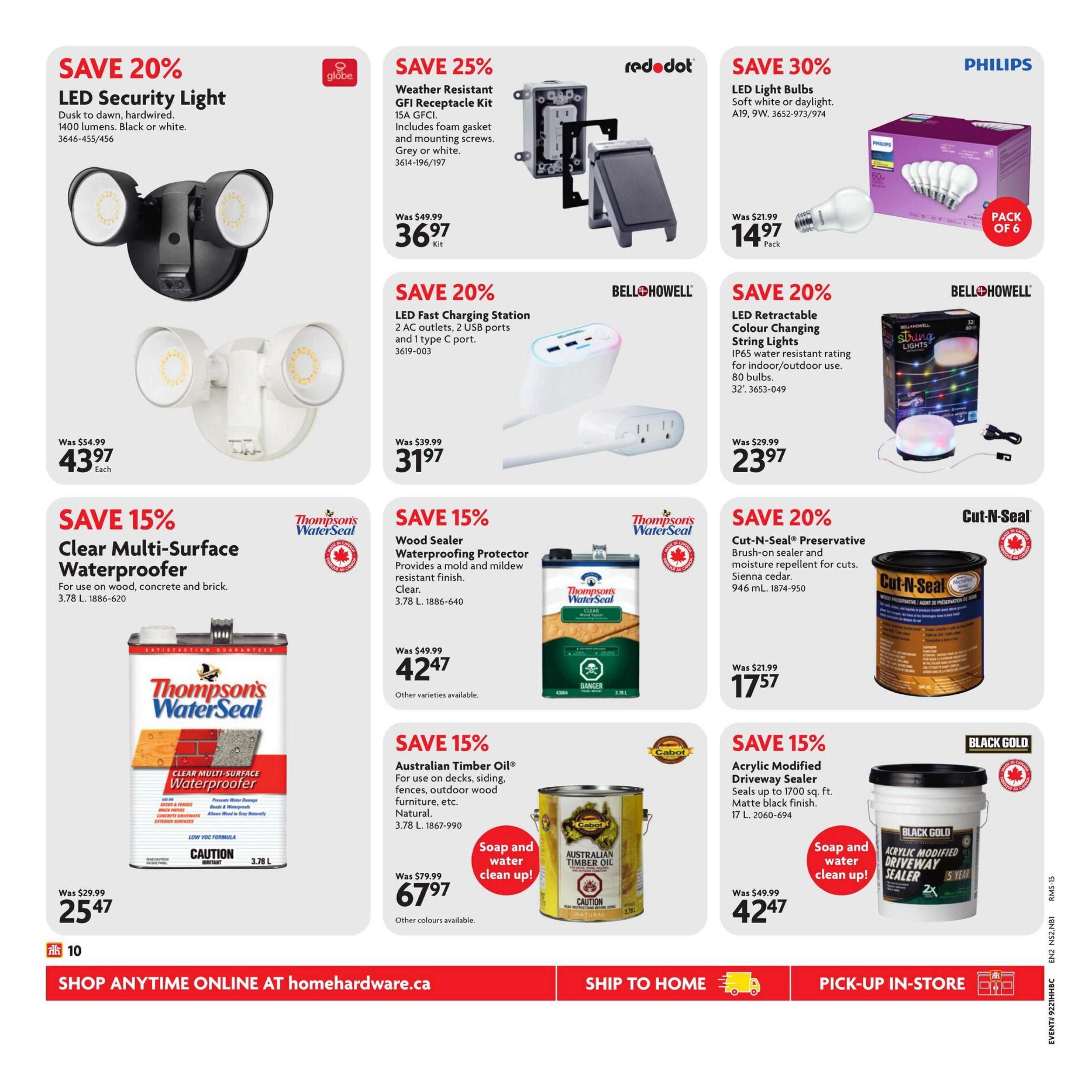 Home Hardware flyer page 11 features a variety of home improvement products. Save 20% on Globe LED Security Light, dusk to dawn, hardwired, 1400 lumens, available in black or white, for $43.97 each. Save 25% on Red Dot Weather Resistant GFI Receptacle Kit, 15A GFCI, includes foam gasket and mounting screws, grey or white, for $36.97 per kit. Save 30% on Philips LED Light Bulbs, soft white or daylight, A19, 9W, pack of 6, for $14.97 per pack. Save 20% on Bell+Howell LED Fast Charging Station with 2 AC outlets, 2 USB ports and 1 type C port, for $31.97. Save 20% on Bell+Howell LED Retractable Colour Changing String Lights with IP65 water resistant rating for indoor/outdoor use, 80 bulbs, for $23.97. Save 15% on Thompson's WaterSeal Clear Multi-Surface Waterproofer for wood, concrete and brick, 3.78 L, for $25.47. Save 15% on Thompson's WaterSeal Wood Sealer Waterproofing Protector, provides a mold and mildew resistant finish, clear, 3.78 L, for $42.47. Save 20% on Cut-N-Seal Preservative Brush-on sealer and moisture repellent for cuts, Sienna cedar, 946 mL, for $17.57. Save 15% on Australian Timber Oil for use on decks, siding, fences, outdoor wood furniture, etc., natural, 3.78 L, for $67.97. Save 15% on Black Gold Acrylic Modified Driveway Sealer, seals up to 1700 sq. ft., matte black finish, 17 L, for $42.47. All products are available to shop online at homewardware.ca, ship to home, or pick-up in-store.