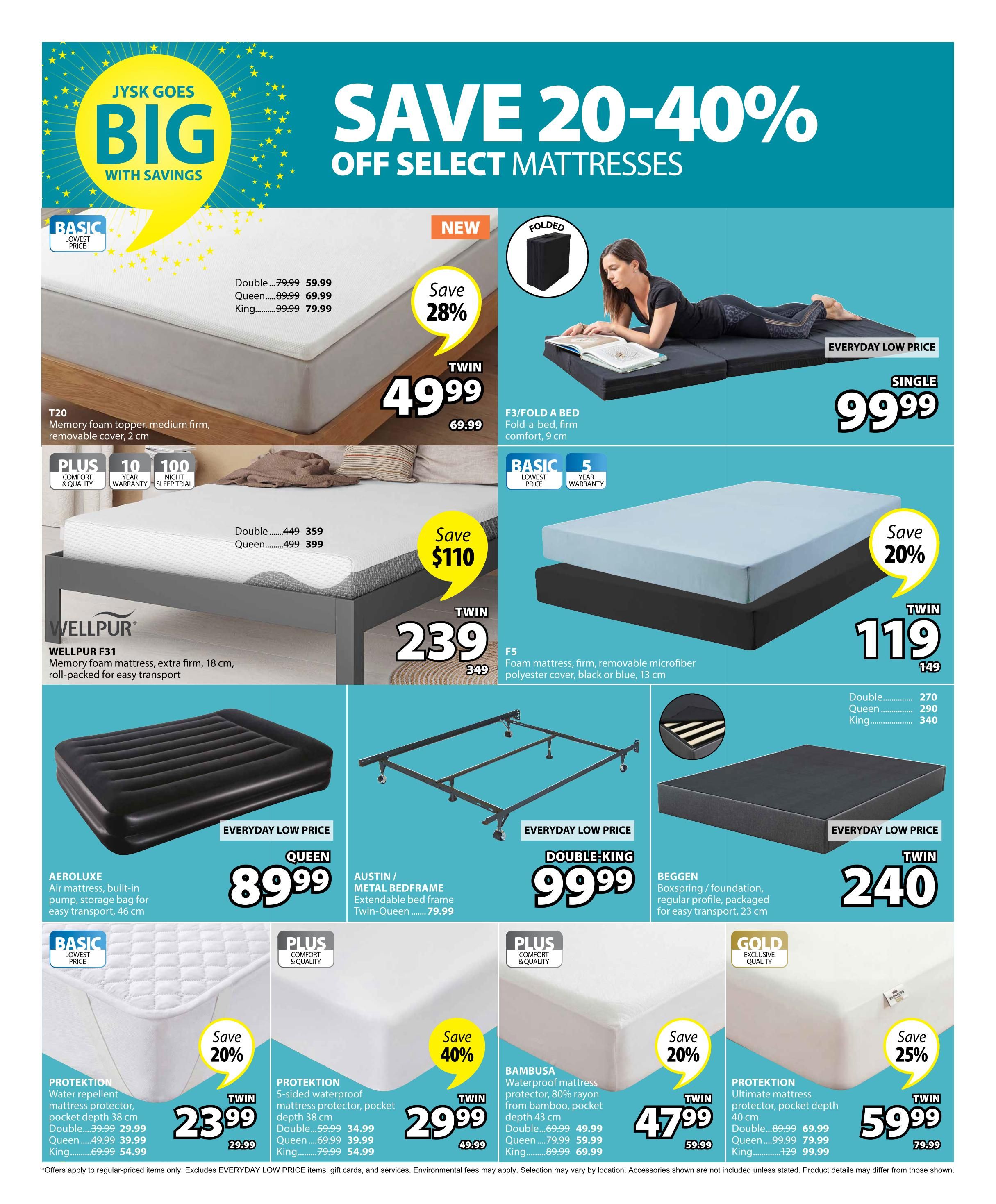 Jysk Goes Big with Savings flyer, page 11, featuring discounts of 20-40% off select mattresses. The T20 Memory foam topper is on sale for $49.99 (save 28%, originally $69.99) for a twin size. The F3/Fold a Bed, a firm fold-a-bed with 9 cm comfort, is an everyday low price of $99.99 for a single size. The Wellpur F31 memory foam mattress, extra firm with 18 cm thickness, is $239 (save $110, originally $349) for a twin size. The F5 foam mattress with a removable microfiber polyester cover is $119 (save 20%, originally $149) for a twin size. The Aeroluxe Queen air mattress with built-in pump and storage bag is $89.99. The Austin/Metal Bedframe is $79.99 for Twin-Queen. The Beggen Boxspring/foundation is $240 for a twin size. The Protektion water repellent mattress protector with 38 cm pocket depth is $23.99 for twin (save 20%, originally $29.99), $39.99 for double, and $59.99 for queen. The Protektion 5-sided waterproof mattress protector with 38 cm pocket depth is $29.99 for twin (save 40%, originally $49.99), $39.99 for queen, and $54.99 for king. The Bambusa waterproof mattress protector with 43 cm pocket depth is $47.99 for twin (save 20%, originally $59.99), $49.99 for double, $59.99 for queen, and $69.99 for king. The Protektion ultimate mattress protector with 40 cm pocket depth is $59.99 for twin (save 25%, originally $79.99), $69.99 for double, and $99.99 for king. Offers apply to regular-priced items only and exclude everyday low price items, gift cards, and services.