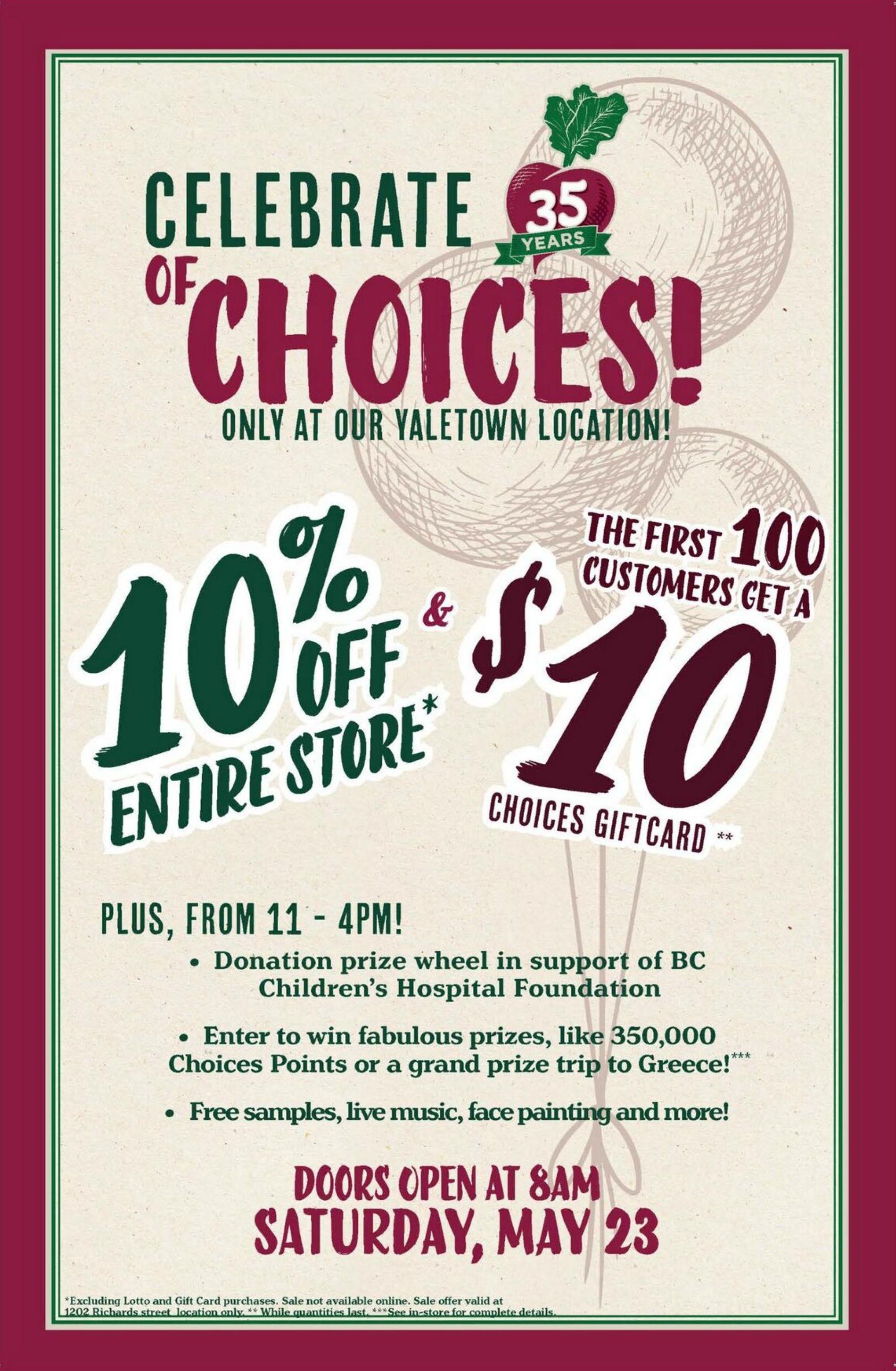 Choices Markets Yaletown location celebrates 35 years with special offers on Saturday, May 23. Get 10% off the entire store, excluding Lotto and Gift Card purchases. The first 100 customers will receive a $10 Choices Giftcard. From 11 AM to 4 PM, enjoy a donation prize wheel supporting BC Children's Hospital Foundation, enter to win fabulous prizes like 350,000 Choices Points or a trip to Greece, and enjoy free samples, live music, and face painting. Doors open at 8 AM. Sale is valid only at 1202 Richards Street location and while quantities last. See in-store for complete details.