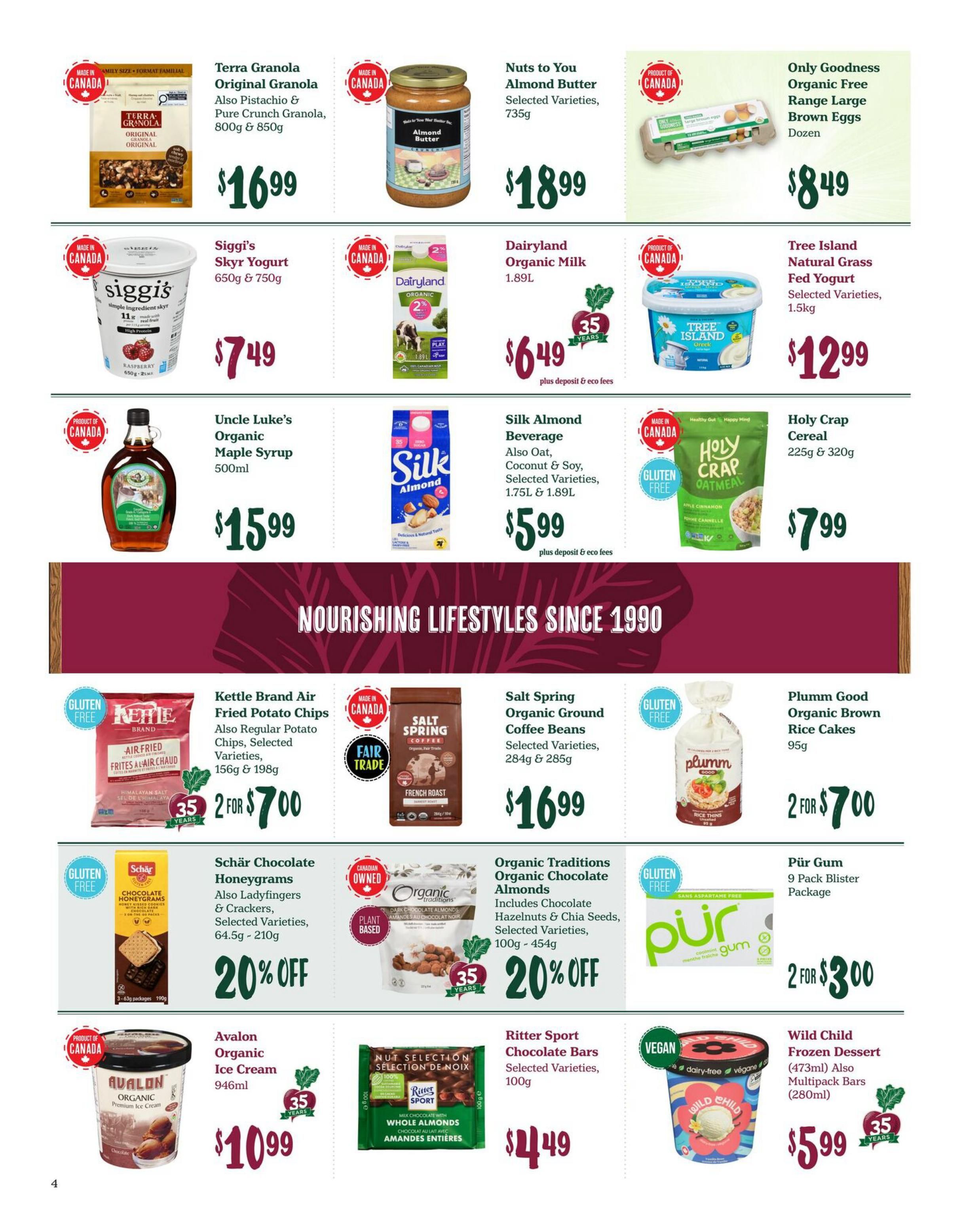 Choices Markets weekly flyer specials page 5 featuring Terra Granola Original Granola, Pistachio & Pure Crunch Granola for $16.99. Nuts to You Almond Butter, 735g for $18.99. Only Goodness Organic Free Range Large Brown Eggs, Dozen for $8.49. Siggi's Skyr Yogurt, 650g & 750g for $7.49. Dairyland Organic Milk, 2%, 1.89L for $6.49 plus deposit and eco fees. Tree Island Natural Grass Fed Yogurt, Selected Varieties, 1.5kg for $12.99. Uncle Luke's Organic Maple Syrup, 500ml for $15.99. Silk Almond Beverage, also Oat, Coconut & Soy, Selected Varieties, 1.75L & 1.89L for $5.99 plus deposit and eco fees. Holy Crap Cereal, 225g & 320g for $7.99. Kettle Brand Air Fried Potato Chips, also Regular Potato Chips, Selected Varieties, 156g & 198g for 2 for $7.00. Salt Spring Organic Ground Coffee Beans, Selected Varieties, 284g & 285g for $16.99. Plumm Good Organic Brown Rice Cakes, 95g for 2 for $7.00. Schär Chocolate Honeygrams, also Ladyfingers & Crackers, Selected Varieties, 64.5g - 210g, on sale for 20% off. Organic Traditions Organic Chocolate Almonds, includes Chocolate Hazelnuts & Chia Seeds, Selected Varieties, 100g - 454g, on sale for 20% off. Pür Gum, 9 Pack Blister Package for 2 for $3.00. Avalon Organic Ice Cream, 946ml for $10.99. Ritter Sport Chocolate Bars, Selected Varieties, 100g for $4.49. Wild Child Frozen Dessert (473ml), also Multipack Bars (280ml) for $5.99.