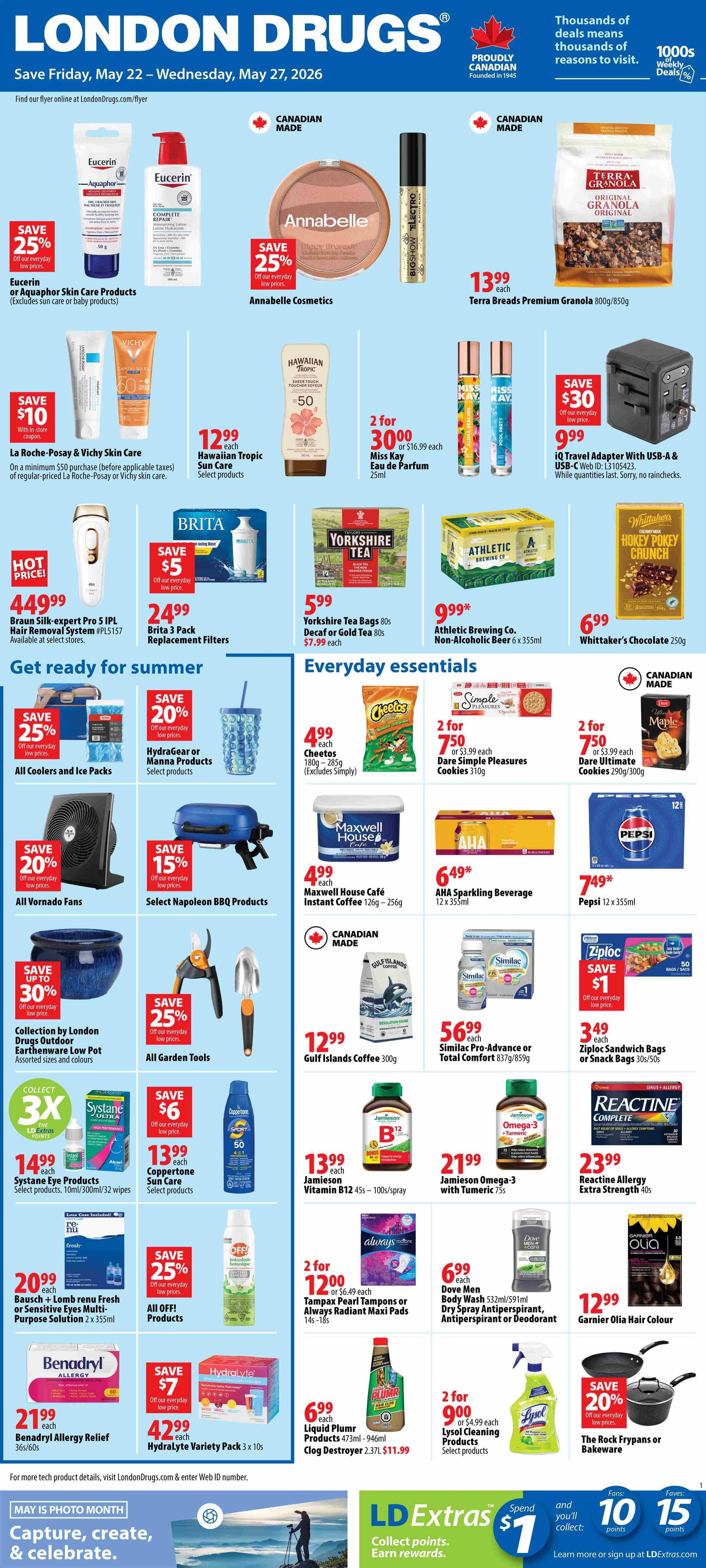 London Drugs Weekly Flyer Specials, valid May 22 to May 27, 2026. Featuring Eucerin or Aquaphor Skin Care Products with 25% off, Annabelle Cosmetics with 25% off, and Terra Brands Premium Granola for $13.99. Also available are La Roche-Posay & Vichy Skin Care with $10 off on a minimum $50 purchase, Hawaiian Tropic Sun Care for $12.99 each, and Miss Kay Eau de Parfum 25ml 2 for $30.00. Brita 3 Pack Replacement Filters are $24.99 with $5 savings. Yorkshire Tea Bags 80s are $5.99. Athletic Brewing Co. Non-Alcoholic Beer 6 x 355ml is $9.99*. Whittaker's Chocolate 250g is $6.99. Braun Silk-expert PRO 5 IPL Hair Removal System is hot priced at $449.99. All Coolers and Ice Packs are 25% off. Hydragear or Manna Products are 20% off. Select Napoleon BBQ Products are 15% off. All Vornado Fans are 20% off. Collection by London Drugs Outdoor Earthenware Low Pot is up to 30% off. All Garden Tools are 25% off. Gulf Islands Coffee 300g is $12.99. Similac Pro-Advance or Total Comfort 837g/859g is $56.99. Ziploc Sandwich Bags or Snack Bags are $3.49 with $1 savings. Jamieson Vitamin B12 45s - 100s/spray is $13.99. Jamieson Omega-3 with Turmeric 75s is $21.99. Reactine Allergy Extra Strength 40s is $23.99. Systane Eye Products are $14.99. Coppertone Sun Care products are $13.99 with $6 savings. Bausch + Lomb renu Fresh or Sensitive Eyes Multi-Purpose Solution 2 x 355ml is $20.99. All OFF! Products are 25% off. Tampax Pearl Tampons or Always Radiant Maxi Pads 14s-18s are 2 for $12.00. Dove Men Body Wash 532ml/591ml and Dry Spray Antiperspirant, Antiperspirant or Deodorant are $6.99 each. Garnier Olia Hair Colour is $12.99. Benadryl Allergy Relief 36s/60s is $21.99. Hydralyte Variety Pack 3 x 10s is $42.99 with $7 savings. Liquid Plumbr Products 473ml - 946ml and Clog Destroyer 2.37L are $6.99 each. Lysol Cleaning Products are 2 for $9.00. The Rock Frypans or Bakeware are 20% off. May is Photo Month. LD Extras: Spend $1, Fans: 10, 15 points.