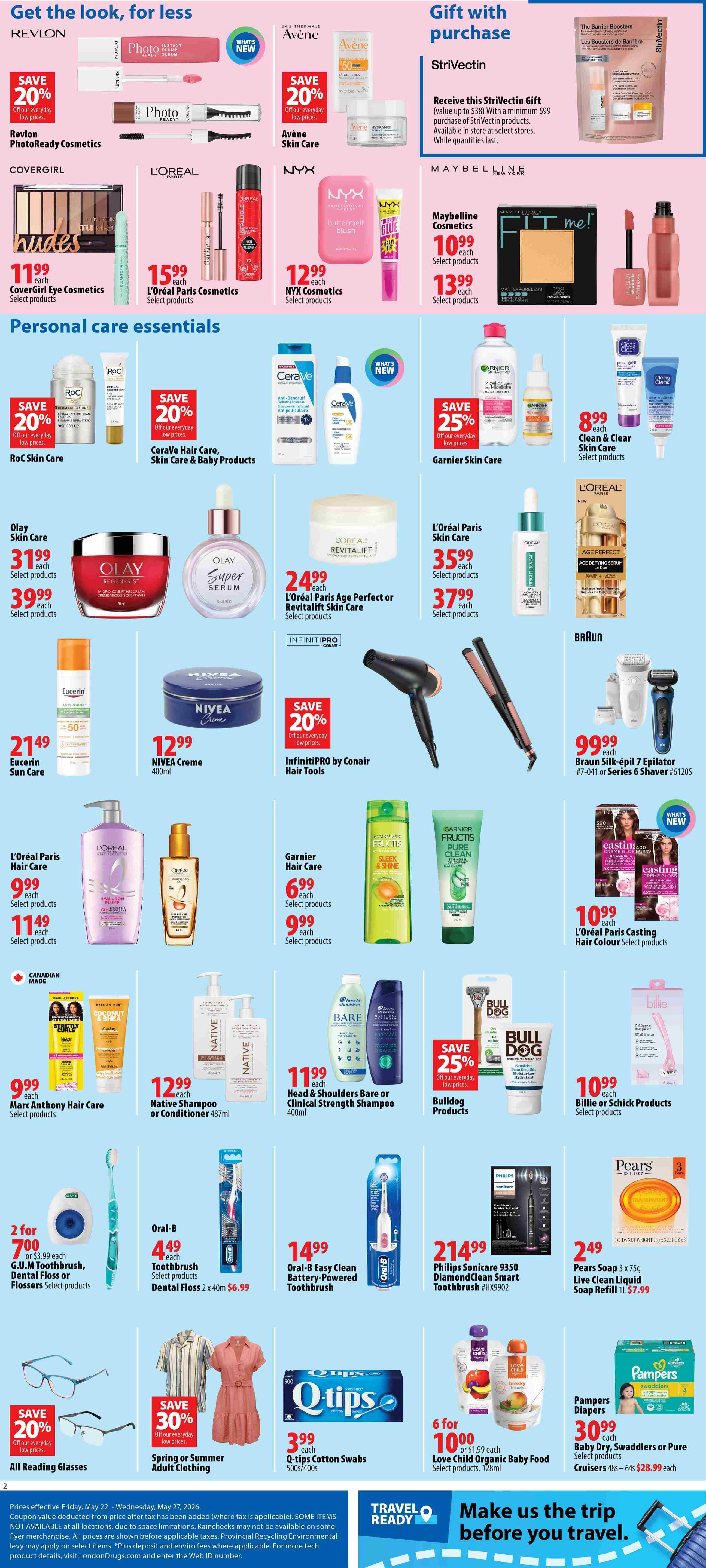 London Drugs Weekly Flyer Specials Page 2. Get the look for less with Revlon PhotoReady Cosmetics on sale for 20% off, Avène Skin Care on sale for 20% off, CoverGirl Eye Cosmetics for $11.99, L'Oréal Paris Cosmetics for $15.99, and NYX Cosmetics for $12.99. Also featured is a Strivectin Gift with Purchase offer. Personal care essentials include RoC Skin Care on sale for 20% off, CeraVe Hair Care, Skin Care & Baby Products on sale for 20% off, Garnier Skin Care on sale for 25% off, and Clean & Clear Skin Care for $8.99. Olay Skin Care is $31.99 with a $39.99 option. L'Oréal Paris Age Perfect or RevitaLift Skin Care is $24.99 or $35.99/$37.99 respectively. Eucerin Sun Care is $21.49. NIVEA Creme 400ml is $12.99. Infinitipro by Conair Hair Tools are 20% off. Braun Silk-épil 7 Epilator or Series 6 Shaver is $99.99. L'Oréal Paris Hair Care is $9.99/$11.49. Garnier Hair Care is $6.99/$9.99. L'Oréal Paris Casting Hair Colour is $10.99. Marc Anthony Hair Care is $9.99. Native Shampoo or Conditioner 487ml is $12.99. Head & Shoulders Bare or Clinical Strength Shampoo 400ml is $11.99. Bulldog Products are 25% off. Billie or Schick Products are $10.99. G.U.M Toothbrush, Dental Floss or Flossers are 2 for $7.00. Oral-B Toothbrush is $4.49 and Dental Floss is $6.99. Oral-B Easy Clean Battery-Powered Toothbrush is $14.99. Philips Sonicare 9350 DiamondClean Smart Toothbrush is $214.99. Pears Soap 3 x 75g Live Clean Liquid Soap Refill 1L is $7.99. All Reading Glasses are 20% off. Spring or Summer Adult Clothing is 30% off. Q-tips Cotton Swabs 500s/400s are $3.99. Love Child Organic Baby Food 128ml is 6 for $10.00 or $1.99 each. Pampers Diapers, Swaddlers or Pure Cruisers are $30.99.