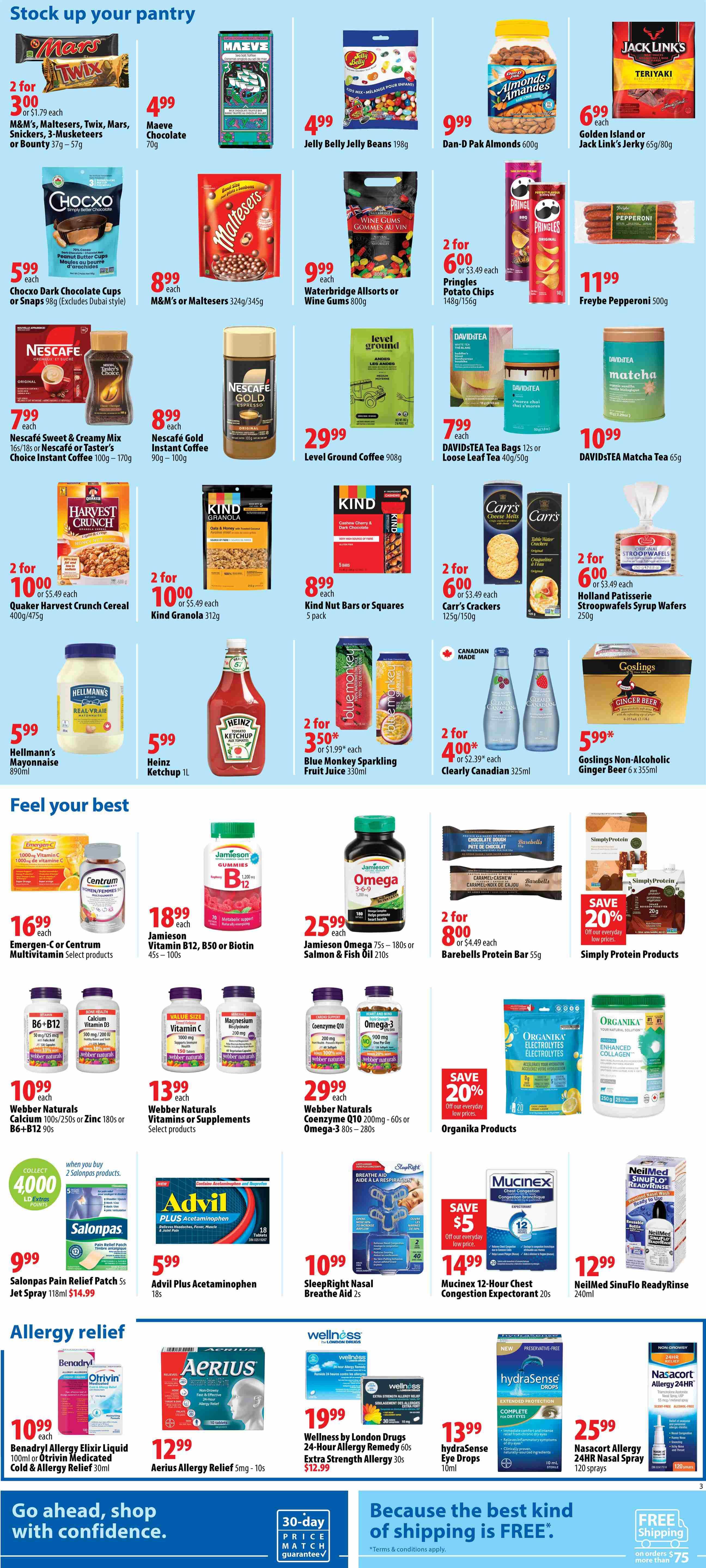 London Drugs Weekly Flyer Specials Page 3. Stock up your pantry section features Mars, Twix, Snickers, or 3-Musketeers bars 2 for $3.00, Maeve Chocolate 70g for $4.99, Jelly Belly Jelly Beans 198g for $4.99, Dan-D Pak Almonds 600g for $9.99, Jack Link's Jerky 65g/80g for $6.99. Chocxo Dark Chocolate Cups or Snaps 98g for $5.99, M&M's or Maltesers 324g/345g for $8.99, Waterbridge Allsorts or Wine Gums 800g for $9.99, Pringles Potato Chips 148g/156g 2 for $6.00, and Freybe Pepperoni 500g for $11.99. Nescafe Sweet & Creamy Mix 16s/18s or Taster's Choice Instant Coffee 100g-170g for $7.99, Nescafe Gold Instant Coffee 90g-100g for $8.99, Level Ground Coffee 908g for $29.99, and DAVIDSTEA Tea Bags 12s or Loose Leaf Tea 40g/50g for $7.99, DAVIDSTEA Matcha Tea 65g for $10.99. Quaker Harvest Crunch Cereal 400g/475g 2 for $10.00, Kind Granola 312g 2 for $10.00, Kind Nut Bars or Squares 5 pack for $8.99, Carr's Crackers 125g/150g 2 for $6.00, and Holland Patisserie Stroopwafel Syrup Wafers 250g 2 for $6.00. Hellmann's Mayonnaise 890ml for $5.99, Heinz Ketchup 1L for $5.99, Blue Monkey Sparkling Fruit Juice 330ml 2 for $3.50, Clearly Canadian 325ml 2 for $4.00, and Goslings Non-Alcoholic Ginger Beer 6 x 355ml for $5.99. Feel your best section includes Emergen-C or Centrum Multivitamin Select products for $16.99, Jamieson Vitamin B12, B50 or Biotin 45s-100s for $18.99, and Jamieson Omega 75s-180s or Salmon & Fish Oil 210s for $25.99. Barebells Protein Bar 55g 2 for $8.00, Simply Protein Products 20g with 20% off. Webber Naturals Calcium 100s/250s or Zinc 180s or B6+B12 90s for $10.99, Webber Naturals Vitamins or Supplements Select products for $13.99, and Webber Naturals Coenzyme Q10 200mg-60s or Omega-3 80s-280s for $29.99. Organika Products with 20% off. Salonpas Pain Relief Patch 5s Jet Spray 118ml for $14.99, Advil Plus Acetaminophen 18s for $5.99, SleepRight Nasal Breathe Aid 2s for $10.99, and Mucinex 12-Hour Chest Congestion Expectant 20s for $14.99. NeilMed Sinus Rinse ReadyRinse 240ml for $12.99. Allergy relief section features Benadryl Allergy Elixir Liquid 100ml or Otrivin Medicated Cold & Allergy Relief 30ml for $10.99, Aerius Allergy Relief 5mg-10s for $12.99, Wellness by London Drugs 24-Hour Allergy Remedy 60s or Extra Strength Allergy 30s for $19.99, hydraSense Eye Drops 10ml for $13.99, and Nasacort Allergy 24HR Nasal Spray 120 sprays for $25.99. Go ahead, shop with confidence. 30-day price match guarantee. Because the best kind of shipping is FREE* on orders over $75.