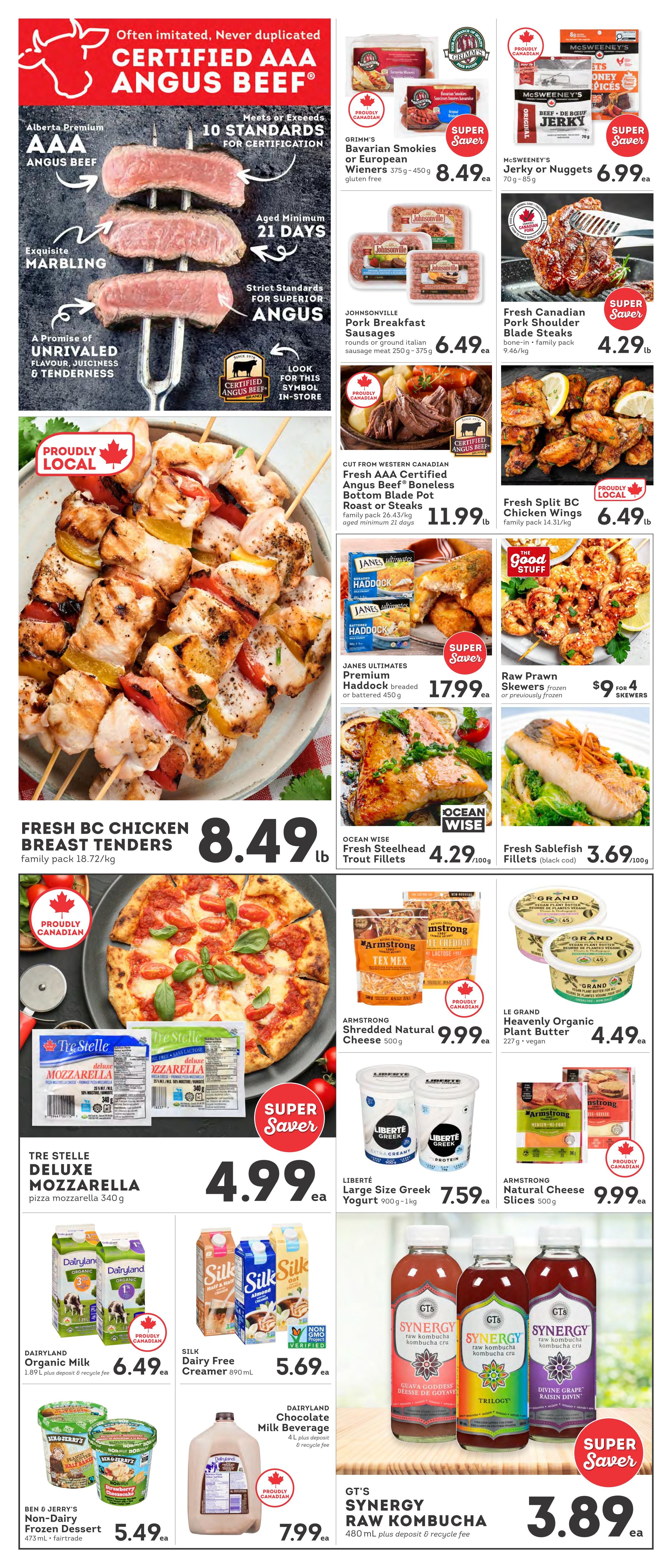 IGA British Columbia Weekly Flyer Specials Page 2. Featuring Certified Angus Beef AAA with exquisite marbling, aged minimum 21 days. On sale: Grimm's Bavarian Smokies or European Wieners 375g-450g for $8.49, Johnsonville Pork Breakfast Sausages 250g-375g for $6.49, McSweeney's Jerky or Nuggets 70g-85g for $6.99, and Fresh Canadian Pork Shoulder Blade Steaks 9.46/kg for $4.29/lb. Also featured is Fresh AAA Certified Angus Beef Boneless Bottom Blade Pot Roast or Steaks family pack 26.43/kg for $11.99/lb. Proudly Local Fresh Split BC Chicken Wings family pack 14.31/kg for $6.49/lb. Janes Ultimates Premium Haddock breaded or battered 450g for $17.99. Raw Prawn Skewers frozen or previously frozen for $9 for 4 skewers. Fresh BC Chicken Breast Tenders family pack 18.72/kg for $8.49/lb. Ocean Wise Fresh Steelhead Trout Fillets 100g for $4.29/100g. Fresh Sablefish Fillets (black cod) 100g for $3.69/100g. Tre Stelle Deluxe Mozzarella pizza mozzarella 340g for $4.99. Armstrong Shredded Natural Cheese 500g for $9.99. Le Grand Heavenly Organic Plant Butter 227g for $4.49. Liberté Large Size Greek Yogurt 900g-1kg for $7.59. Dairyland Organic Milk 1.89L for $6.49 (plus deposit & recycle fee). Silk Dairy Free Creamer 890mL for $5.69. Dairyland Chocolate Milk Beverage 4L for $7.99 (plus deposit & recycle fee). Ben & Jerry's Non-Dairy Frozen Dessert 473mL for $5.49. GT's Synergy Raw Kombucha 480mL for $3.89 (plus deposit & recycle fee).