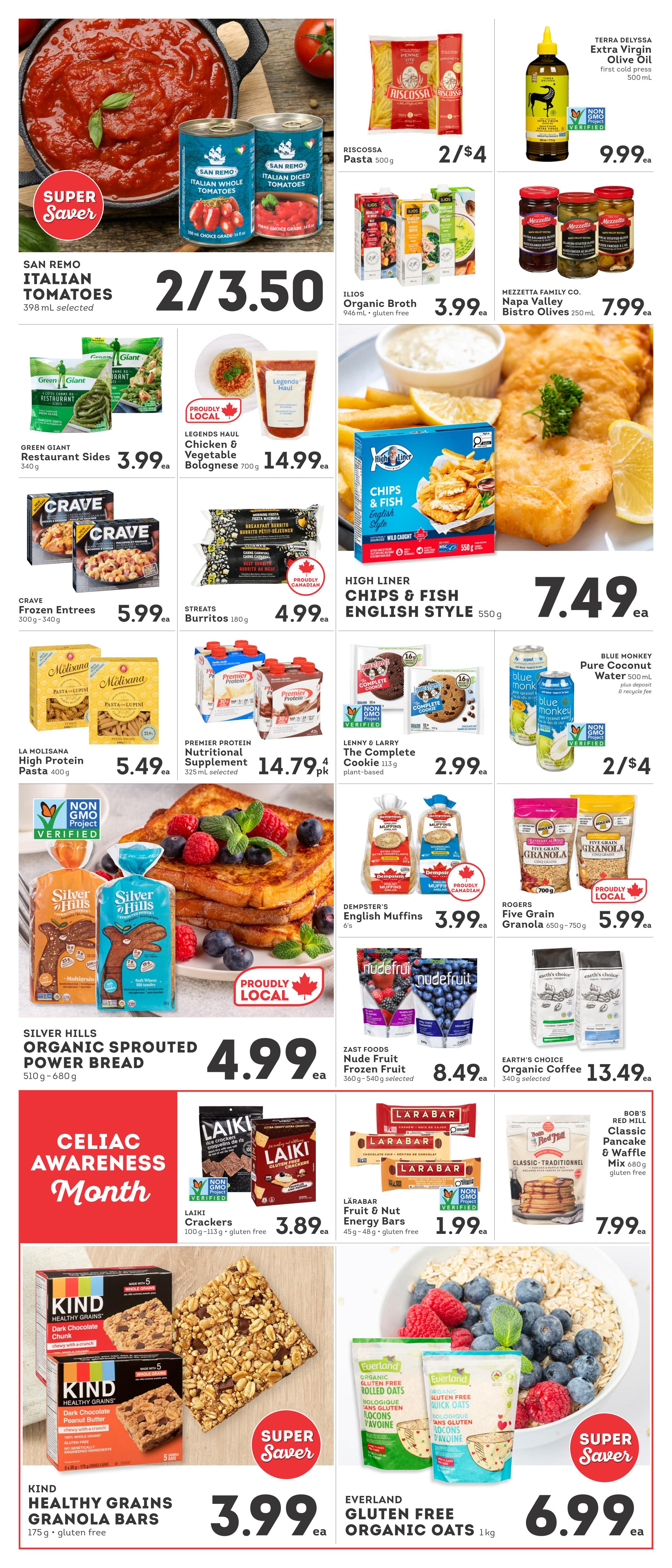 IGA British Columbia Weekly Flyer Specials Page 4. Features San Remo Italian Tomatoes at 2 for $3.50. Riscosa Pasta 500g is 2 for $4. Terra Delyssa Extra Virgin Olive Oil first cold press 500 mL is $9.99. Ilios Organic Broth 946 mL gluten-free is $3.99. Mezzetta Family Co. Napa Valley Bistro Olives 250 mL are $7.99. Green Giant Restaurant Sides 340g are $3.99. Legends Haul Chicken & Vegetable Bolognese 700g is $14.99. High Liner Chips & Fish English Style 550g is $7.49. Crave Frozen Entrees 300g-340g are $5.99. Streats Burritos 180g are $4.99. La Molisana High Protein Pasta 400g is $5.49. Premier Protein Nutritional Supplement 325 mL selected is $14.79 for 4 pk. Lenny & Larry The Complete Cookie 113g plant-based is $2.99. Blue Monkey Pure Coconut Water 500 mL plus deposit & recycle fee is 2 for $4. Silver Hills Organic Sprouted Power Bread 510g-680g is $4.99. Dempster's English Muffins 6's are $3.99. Rogers Five Grain Granola 650g-750g is $5.99. Zast Foods Nude Fruit Frozen Fruit 360g-540g selected is $8.49. Earth's Choice Organic Coffee 340g selected is $13.49. Celiac Awareness Month is featured. Laiki Crackers 100g-113g gluten-free are $3.89. Larabar Fruit & Nut Energy Bars 45g-48g gluten-free are $1.99. Kind Healthy Grains Dark Chocolate Chunk and Dark Chocolate Peanut Butter Granola Bars 175g gluten-free are Super Saver specials at $3.99. Everland Gluten Free Organic Oats 1kg are Super Saver specials at $6.99. Bob's Red Mill Classic Pancake & Waffle Mix 680g gluten-free is $7.99.