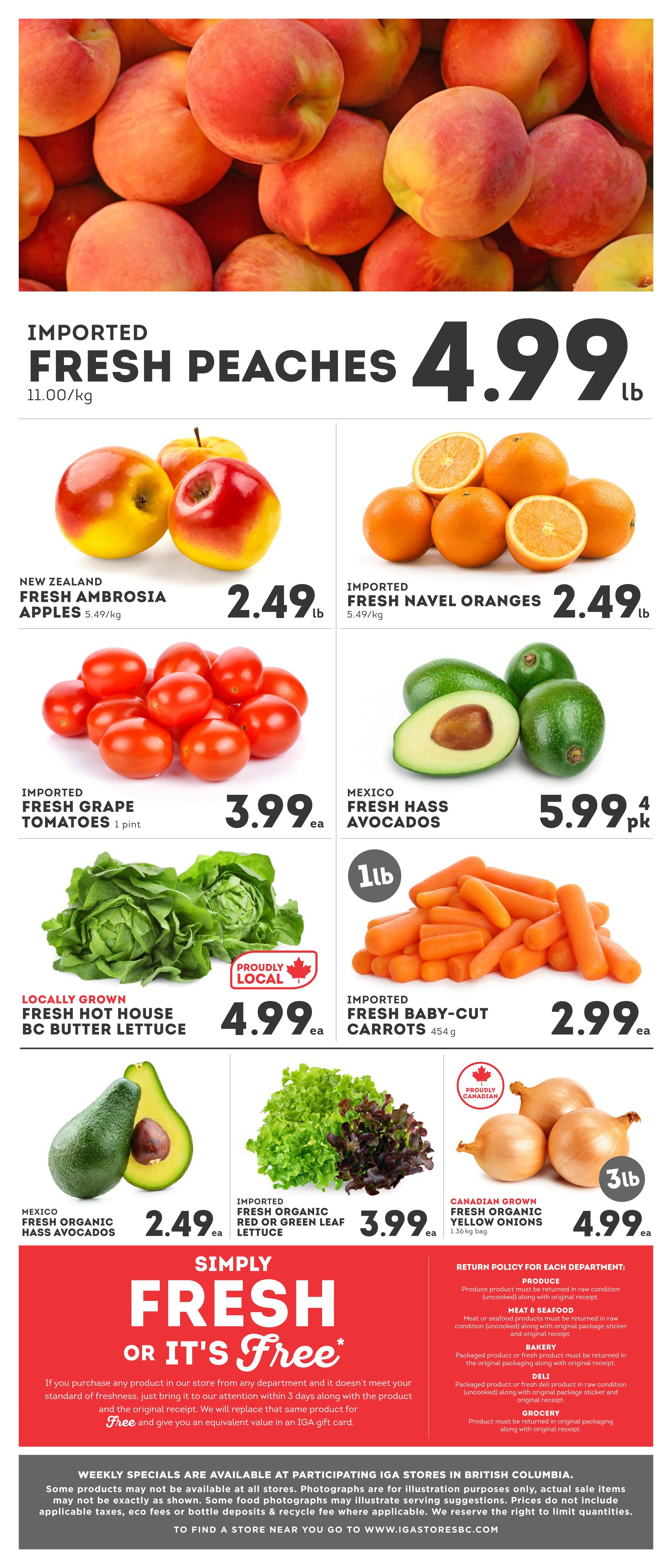 IGA British Columbia weekly flyer specials, page 6. Featuring imported fresh peaches for $4.99/lb. New Zealand fresh Ambrosia apples are $2.49/lb. Imported fresh navel oranges are $2.49/lb. Imported fresh grape tomatoes are $3.99 each (1 pint). Mexico fresh Hass avocados are $5.99 for a 4-pack. Locally grown fresh hot house BC butter lettuce is $4.99 each. Imported fresh baby-cut carrots are $2.99 each (454g). Mexico fresh organic Hass avocados are $2.49 each. Imported fresh organic red or green leaf lettuce is $3.99 each. Canadian grown fresh organic yellow onions are $4.99 for a 3lb bag. The flyer also highlights a 'Simply Fresh or It's Free' guarantee. Return policies for produce, meat & seafood, bakery, deli, and grocery are listed. Weekly specials are available at participating IGA stores in British Columbia.