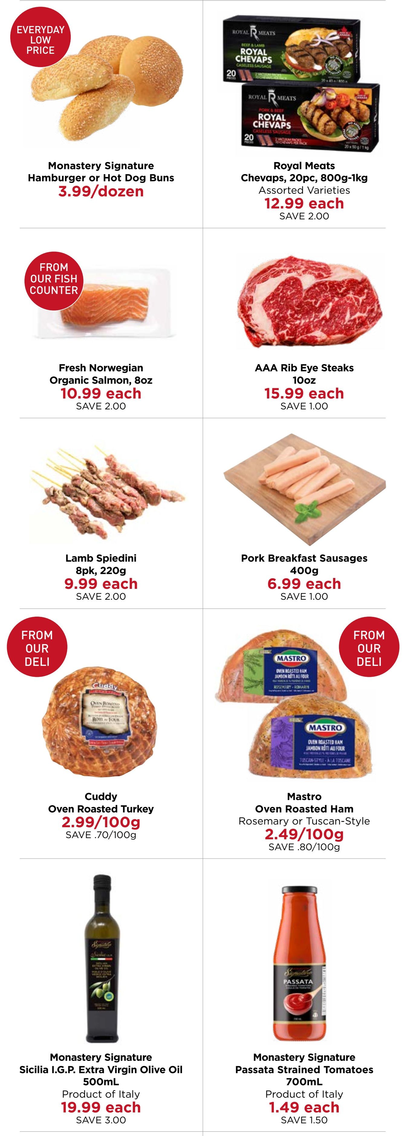 Monastery Bakery & Delicatessen flyer specials page 2. Features Monastery Signature Hamburger or Hot Dog Buns for $3.99/dozen. Royal Meats Chevaps, 20pc, 800g-1kg, assorted varieties, are $12.99 each, saving $2.00. Fresh Norwegian Organic Salmon, 8oz, is $10.99 each, saving $2.00. AAA Rib Eye Steaks, 10oz, are $15.99 each, saving $1.00. Lamb Spiedini, 8pk, 220g, are $9.99 each, saving $2.00. Pork Breakfast Sausages, 400g, are $6.99 each, saving $1.00. From our deli, Cuddy Oven Roasted Turkey is $2.99/100g, saving $0.70/100g. Mastro Oven Roasted Ham, Rosemary or Tuscan-Style, is $2.49/100g, saving $0.80/100g. Monastery Signature Sicilia I.G.P. Extra Virgin Olive Oil, 500mL, product of Italy, is $19.99 each, saving $3.00. Monastery Signature Passata Strained Tomatoes, 700mL, product of Italy, is $1.49 each, saving $1.50.