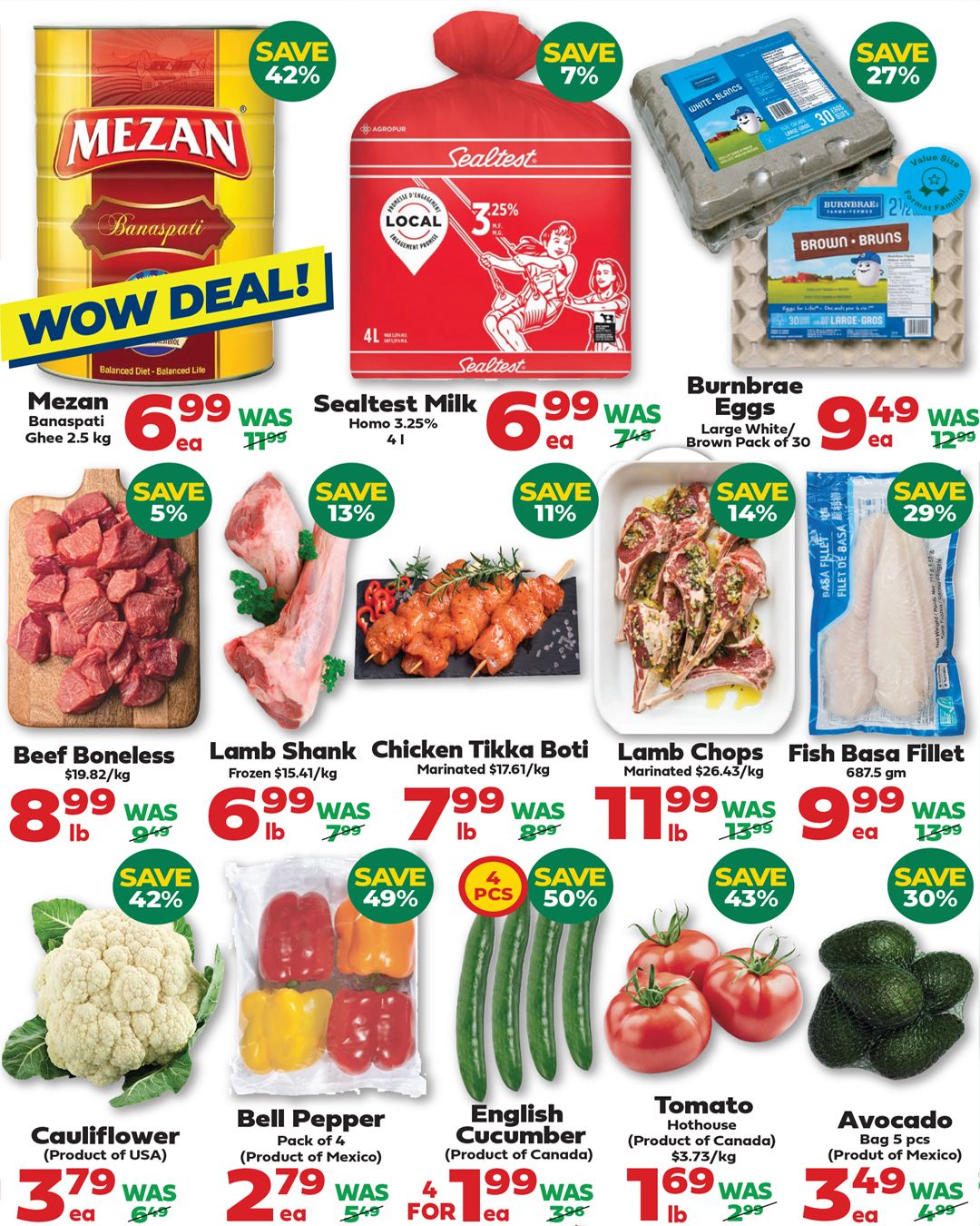 Iqbal Halal Foods weekly flyer specials page 2. Featuring a WOW DEAL on Mezan Banaspati Ghee 2.5 kg for $6.99, saving 42%. Sealtest Milk Homo 3.25% 4L is on sale for $6.99, saving 7%. Burnbrae Eggs Large White/Brown Pack of 30 are $9.49, saving 27%. Beef Boneless is $8.99/lb, saving 42%. Lamb Shank is $6.99/lb, saving 13%. Chicken Tikka Boti marinated is $7.99/lb, saving 11%. Lamb Chops marinated are $11.99/lb, saving 14%. Fish Basa Fillet 687.5g is $9.99/ea, saving 29%. Cauliflower (Product of USA) is $3.79/ea, saving 42%. Bell Pepper Pack of 4 (Product of Mexico) is $2.79 for 4, saving 49%. English Cucumber (Product of Canada) is $1.99 for 4 pcs, saving 50%. Tomato Hothouse (Product of Canada) is $1.69/lb, saving 43%. Avocado Bag 5 pcs (Product of Mexico) is $3.49/ea, saving 30%.