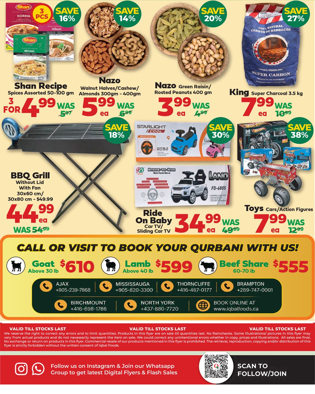 Iqbal Halal Foods weekly flyer specials page 7 features Shan Recipe Spices Assorted 50-100 gm for 3 for $4.99, saving 16%. Nazo Walnut Halves/Cashew/Almonds 300gm - 400gm for $5.99 each, saving 14%. Nazo Green Raisin/Roasted Peanuts 400 gm for $3.99 each, saving 20%. King Super Charcoal 3.5 kg for $7.99 each, saving 27%. A BBQ Grill without lid with fan is $44.99, was $54.99, saving 18%. Ride On Baby Car TV/Sliding Car TV for $34.99 each, saving 30%. Toys Cars/Action Figures for $7.99 each, was $12.99, saving 38%. Call or visit to book your Qurbani: Goat above 30 lb for $610, Lamb above 40 lb for $599, and Beef Share 60-70 lb for $555. Contact numbers are provided for Ajax, Mississauga, Thorncliffe, Brampton, Birchmount, and North York locations. Visit iqbalfoods.ca for online booking. Follow Iqbal Halal Foods on Instagram and join their Whatsapp group for the latest digital flyers and flash sales.