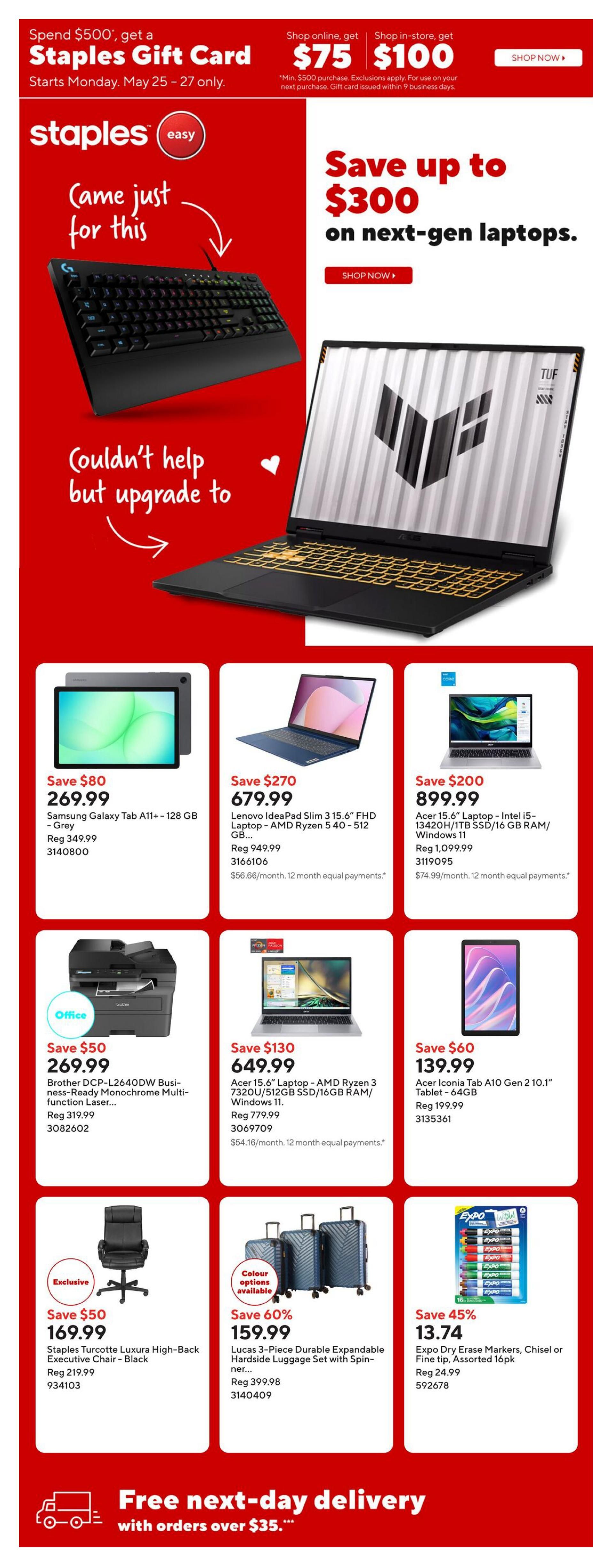 Staples Weekly Flyer Specials page 1. Special offer: Spend $500, get a $75 Staples Gift Card online or $100 in-store, valid May 25-27. Save up to $300 on next-gen laptops. Featured products include: Samsung Galaxy Tab A11+ - 128 GB in Grey for $269.99 (regularly $349.99), Lenovo IdeaPad Slim 3 15.6' FHD Laptop - AMD Ryzen 5 40-512 GB for $679.99 (regularly $949.99), Acer 15.6' Laptop - Intel i5-13420H/1TB SSD/16 GB RAM/Windows 11 for $899.99 (regularly $1,099.99), Brother DCP-L2640DW Business-Ready Monochrome Multi-function Laser Printer for $269.99 (regularly $319.99), Acer 15.6' Laptop - AMD Ryzen 3 7320U/512GB SSD/16GB RAM/Windows 11 for $649.99 (regularly $779.99), and Acer Iconia Tab A10 Gen 2 10.1' Tablet - 64GB for $139.99 (regularly $199.99). Also available: Staples Turcotte Luxura High-Back Executive Chair - Black for $169.99 (regularly $219.99), Lucas 3-Piece Durable Expandable Hardside Luggage Set with Spinner wheels for $159.99 (regularly $399.98), and Expo Dry Erase Markers, Chisel or Fine tip, Assorted 16pk for $13.74 (regularly $24.99). Enjoy free next-day delivery with orders over $35.