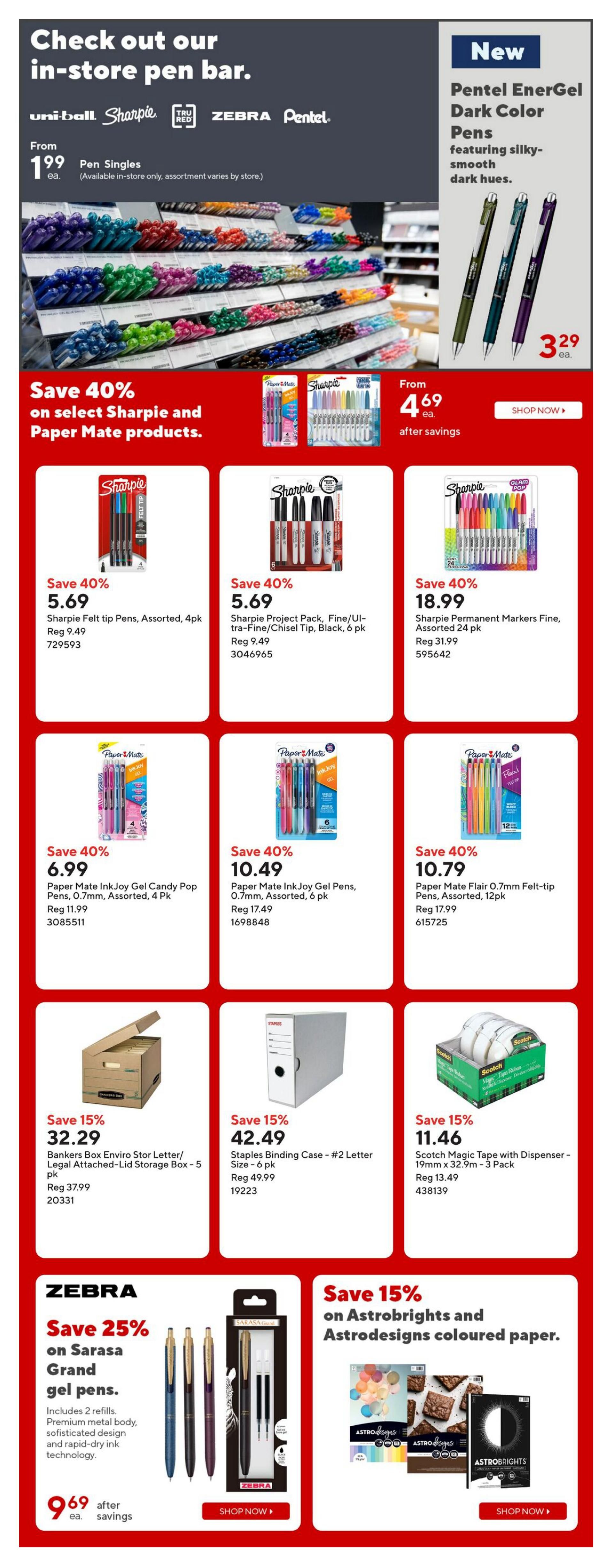 Staples Weekly Flyer Specials Page 10: Check out our in-store pen bar featuring Uni-ball, Sharpie, TRU RED, Zebra, and Pentel. Pen singles are from $1.99 each. New Pentel EnerGel Dark Color Pens are $3.29 each after savings. Save 40% on select Sharpie and Paper Mate products. Sharpie Felt tip Pens, Assorted, 4pk are $5.69 (Reg $9.49). Sharpie Project Pack, Fine/Ultra-Fine/Chisel Tip, Black, 6 pk is $5.69 (Reg $9.49). Sharpie Permanent Markers Fine, Assorted 24 pk is $18.99 (Reg $31.99). Paper Mate InkJoy Gel Candy Pop Pens, 0.7mm, Assorted, 4 pk are $6.99 (Reg $11.99). Paper Mate InkJoy Gel Pens, 0.7mm, Assorted, 6 pk are $10.49 (Reg $17.49). Paper Mate Flair 0.7mm Felt-tip Pens, Assorted, 12pk are $10.79 (Reg $17.99). Save 15% on storage solutions: Bankers Box Enviro Stor Letter/Legal Attached-Lid Storage Box - 5 pk is $32.29 (Reg $37.99). Staples Binding Case - #2 Letter Size - 6 pk is $42.49 (Reg $49.99). Scotch Magic Tape with Dispenser - 19mm x 32.9m - 3 Pack is $11.46 (Reg $13.49). Save 25% on Sarasa Grand gel pens for $9.69 each after savings, includes 2 refills, premium metal body, sophisticated design and rapid-dry ink technology. Save 15% on Astrobrights and Astrodesigns coloured paper.