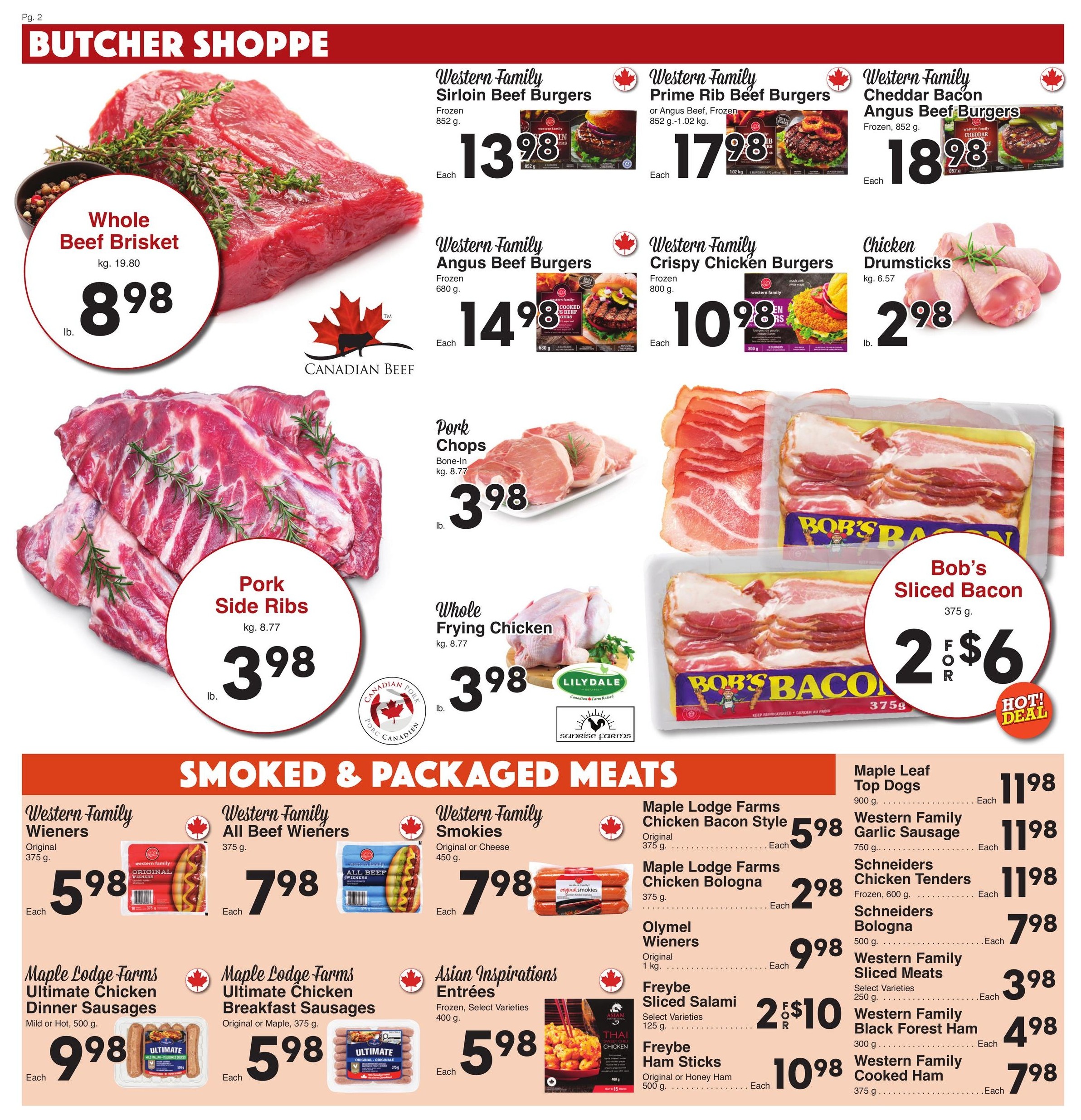 AG Foods Weekly Flyer Specials, Page 2: Butcher Shoppe. Featuring Whole Beef Brisket at $8.98 per lb. (kg 19.80). Western Family Sirloin Beef Burgers (852 g) for $13.98 each. Western Family Prime Rib Beef Burgers or Angus Beef (852 g - 1.02 kg) for $17.98 each. Western Family Cheddar Bacon Angus Beef Burgers (Frozen, 852 g) for $18.98 each. Western Family Angus Beef Burgers (Frozen, 680 g) for $14.98 each. Western Family Crispy Chicken Burgers (Frozen, 800 g) for $10.98 each. Chicken Drumsticks at $2.98 per lb. (kg 6.57). Pork Side Ribs at $3.98 per lb. (kg 8.77). Pork Chops Bone-In (kg 8.77) for $3.98 per lb. Whole Frying Chicken (kg 8.77) for $3.98 per lb. Bob's Sliced Bacon (375 g) is 2 for $6. Smoked & Packaged Meats include: Western Family Wieners (Original, 375 g) for $5.98 each. Western Family All Beef Wieners (375 g) for $7.98 each. Western Family Smokies (Original or Cheese, 450 g) for $7.98 each. Maple Lodge Farms Chicken Bacon Style (Original, 375 g) for $5.98 each. Maple Lodge Farms Chicken Bologna (375 g) for $2.98 each. Olymel Wieners (Original, 1 kg) for $9.98 each. Freybe Sliced Salami (Select Varieties, 125 g) is 2 for $10. Freybe Ham Sticks (Original or Honey Ham, 500 g) for $10.98 each. Maple Leaf Top Dogs (900 g) for $11.98 each. Western Family Garlic Sausage (750 g) for $11.98 each. Schneiders Chicken Tenders (Frozen, 600 g) for $11.98 each. Schneiders Bologna (500 g) for $7.98 each. Western Family Sliced Meats (Select Varieties, 250 g) for $3.98 each. Western Family Black Forest Ham (300 g) for $4.98 each. Western Family Cooked Ham (375 g) for $7.98 each. Asian Inspirations Entrées (Frozen, Select Varieties, 400 g) for $5.98 each.