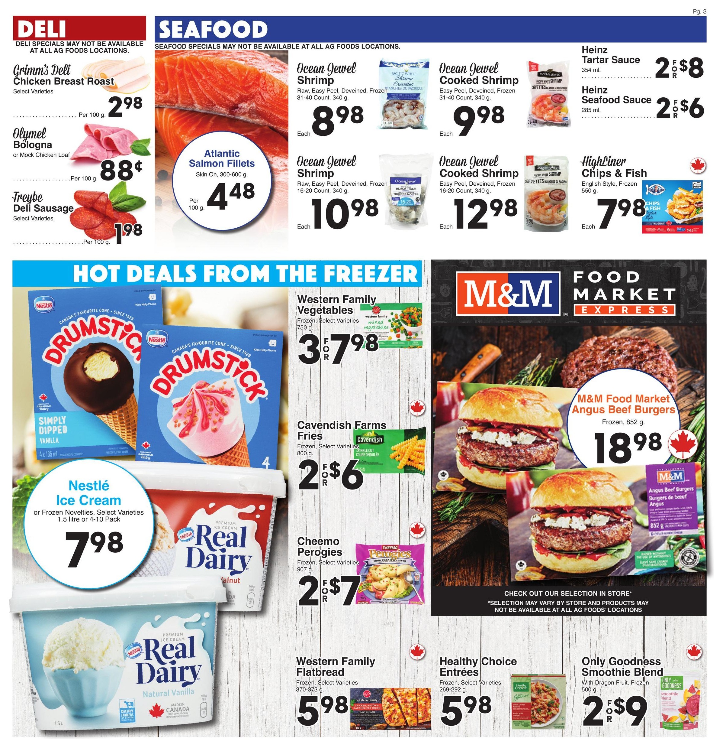 AG Foods Weekly Flyer Specials Page 3 features Deli and Seafood specials. Deli items include Grimm's Deli Chicken Breast Roast for $2.98 per 100g, Olymel Bologna or Mock Chicken Loaf for $0.88 per 100g, and Freybe Deli Sausage for $1.98 per 100g. Seafood specials include Atlantic Salmon Fillets (skin on, 300-600g) for $4.48 per 100g. Ocean Jewel Shrimp (raw, easy peel, deveined, frozen, 31-40 count, 340g) is $8.98 each, and Ocean Jewel Shrimp (raw, easy peel, deveined, frozen, 16-20 count, 340g) is $10.98 each. Ocean Jewel Cooked Shrimp (easy peel, deveined, frozen, 31-40 count, 340g) is $9.98 each, and Ocean Jewel Cooked Shrimp (easy peel, deveined, frozen, 16-20 count, 340g) is $12.98 each. Heinz Tartar Sauce (354ml) is 2 for $8, and Heinz Seafood Sauce (285ml) is 2 for $6. Highliner Chips & Fish (English style, frozen, 550g) is $7.98 each. Hot Deals from the Freezer include Nestlé Ice Cream or Frozen Novelties (select varieties, 1.5 litre or 4-10 pack) for $7.98. Western Family Vegetables (frozen, select varieties, 750g) are 3 for $7.98. Cavendish Farms Fries (frozen, select varieties, 800g) are 2 for $6. Cheemo Perogies (frozen, select varieties, 907g) are 2 for $7. Western Family Flatbread (frozen, select varieties, 370-373g) is $5.98. Healthy Choice Entrees (frozen, select varieties, 269-292g) is $5.98. Only Goodness Smoothie Blend with Dragon Fruit (frozen, 500g) is 2 for $9. M&M Food Market Angus Beef Burgers (frozen, 852g) are $18.98.