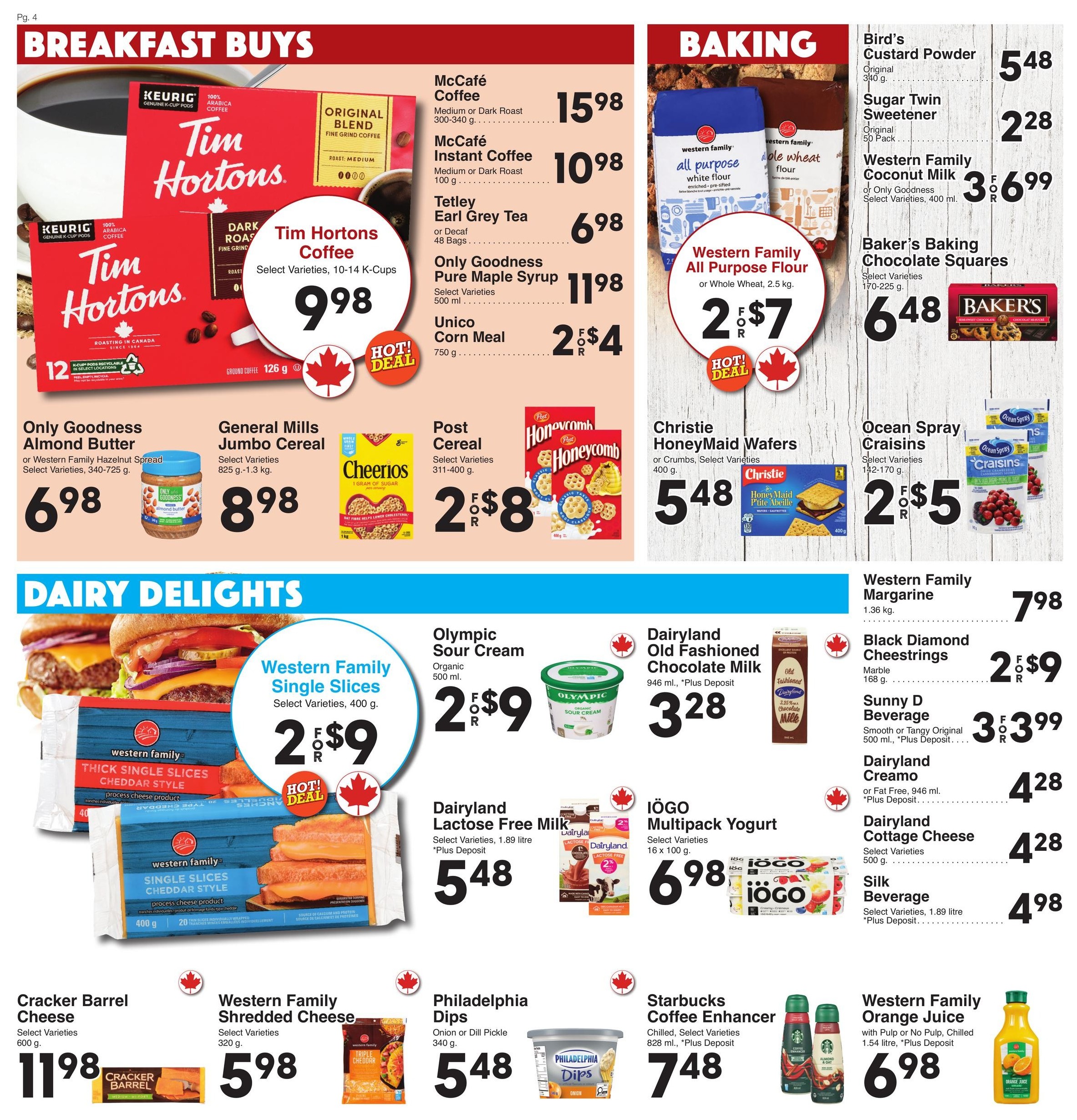 AG Foods Weekly Flyer Specials, Page 4. Breakfast Buys section features Tim Hortons Coffee, 10-14 K-Cups for $9.98. McCafe Coffee, 300-340 g, is $15.98. McCafe Instant Coffee, 100 g, is $10.98. Tetley Earl Grey Tea, 48 Bags, is $6.98. Only Goodness Pure Maple Syrup, 500 ml, is $11.98. Unico Corn Meal, 750 g, is 2 for $4. Only Goodness Almond Butter or Western Family Hazelnut Spread, 340-725 g, is $6.98. General Mills Jumbo Cereal, 825 g-1.3 kg, is $8.98. Post Cereal, 311-400 g, is 2 for $8. Baking section includes Western Family All Purpose Flour or Whole Wheat, 2.5 kg, for 2 for $7. Bird's Custard Powder, 340 g, is $5.48. Sugar Twin Sweetener, Original 50 Pack, is $2.28. Western Family Coconut Milk or Only Goodness Select Varieties, 400 ml, is $3.69. Baker's Baking Chocolate Squares, Select Varieties, 170-225 g, is $6.48. Christie HoneyMaid Wafers or Crumbs, Select Varieties, 400 g, is $5.48. Ocean Spray Craisins, Select Varieties, 142-170 g, is 2 for $5. Dairy Delights section features Western Family Single Slices Cheddar Style, 400 g, for 2 for $9. Cracker Barrel Cheese, Select Varieties, 600 g, is $11.98. Western Family Shredded Cheese, Select Varieties, 320 g, is $5.98. Olympic Sour Cream, Organic 500 ml, is 2 for $9. Dairyland Lactose Free Milk, Select Varieties, 1.89 litre, is $5.48. Dairyland Old Fashioned Chocolate Milk, 946 ml, is $3.28 (+Plus Deposit). IÖGO Multipack Yogurt, Select Varieties, 16 x 100 g, is $6.98. Philadelphia Dips, Onion or Dill Pickle, 340 g, is $5.48. Starbucks Coffee Enhancer, Chilled, Select Varieties, 828 ml, is $7.48 (+Plus Deposit). Western Family Margarine, 1.36 kg, is $7.98. Black Diamond Cheesestrings, Marble 168 g, is 2 for $9. Sunny D Beverage, Smooth or Tangy Original 500 ml, is 3 for $3.99 (+Plus Deposit). Dairyland Cremo or Fat Free, 946 ml, is $4.28 (+Plus Deposit). Dairyland Cottage Cheese, Select Varieties, 500 g, is $4.28. Silk Beverage, Select Varieties, 1.89 litre, is $4.98 (+Plus Deposit). Western Family Orange Juice, with Pulp or No Pulp, Chilled, 1.54 litre, is $6.98 (+Plus Deposit).