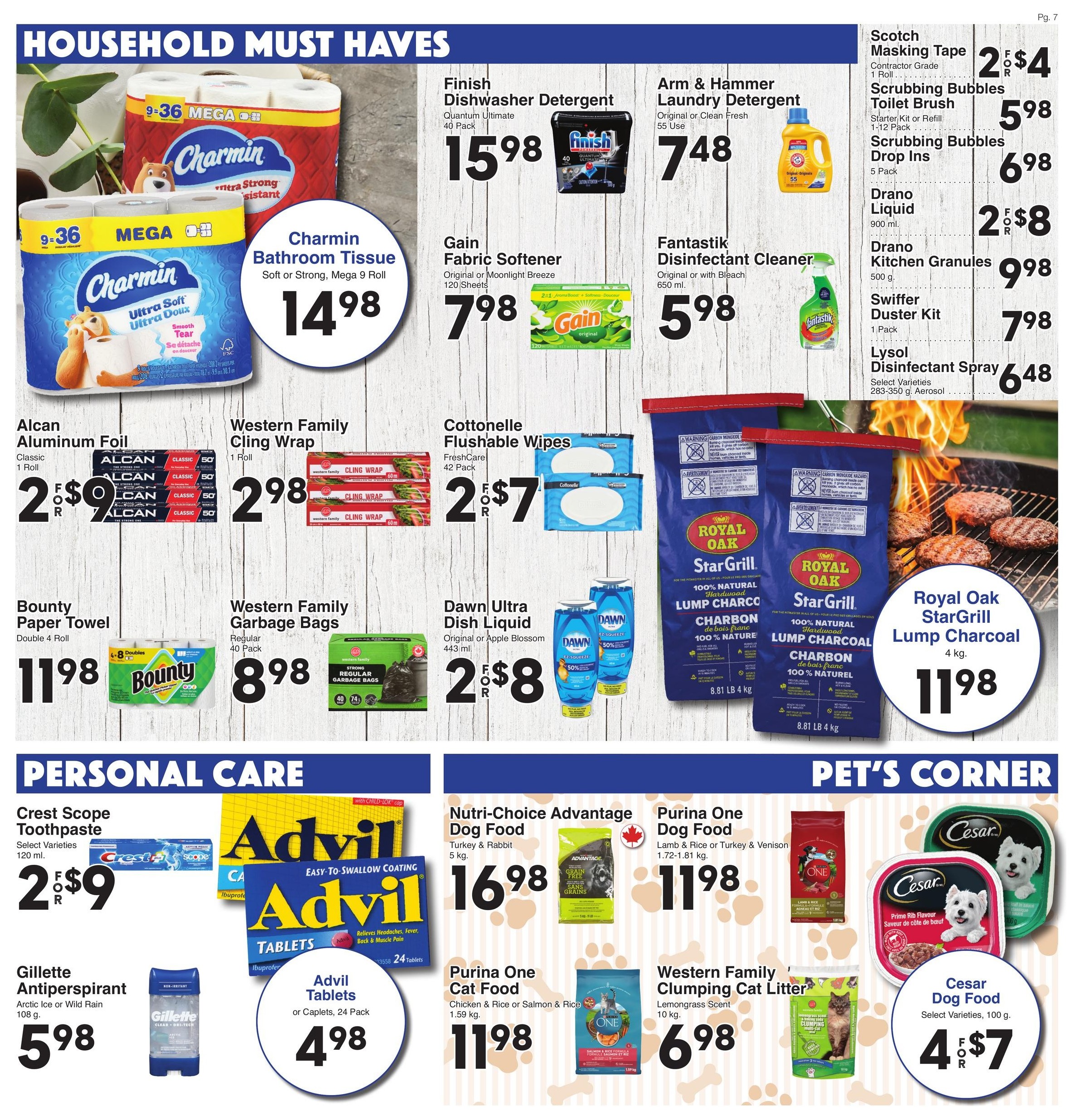 AG Foods Weekly Flyer Specials, Page 7. Household Must Haves section features Charmin Bathroom Tissue, 9 Mega Rolls, for $14.98. Finish Dishwasher Detergent, Quantum Ultimate, 40 Pack, for $15.98. Gain Fabric Softener, Original or Moonlight Breeze, 120 Sheets, for $7.98. Fantastik Disinfectant Cleaner, Original or with Bleach, 650 ml, for $5.98. Arm & Hammer Laundry Detergent, Original or Clean Fresh, 55 Use, for $7.48. Scotch Masking Tape, Contractor Grade, 1 Roll, 2 for $4. Scrubbing Bubbles Toilet Brush, Starter Kit or Refill, 1-12 Pack, for $5.98. Scrubbing Bubbles Drop Ins, 5 Pack, for $6.98. Drano Liquid, 900 ml, 2 for $8. Drano Kitchen Granules, 500 g, for $9.98. Swiffer Duster Kit, 1 Pack, for $7.98. Lysol Disinfectant Spray, Select Varieties, 283-350 g Aerosol, for $6.48. Alcan Aluminum Foil, Classic, 1 Roll, 2 for $9. Western Family Cling Wrap, 1 Roll, for $2.98. Cottonelle Flushable Wipes, FreshCare, 42 Pack, 2 for $7. Dawn Ultra Dish Liquid, Original or Apple Blossom, 443 ml, 2 for $8. Bounty Paper Towel, Double 4 Roll, for $11.98. Western Family Garbage Bags, Regular, 40 Pack, for $8.98. Royal Oak StarGrill 100% Natural Hardwood Lump Charcoal, 4 kg, for $11.98. Personal Care section includes Crest Scope Toothpaste, Select Varieties, 120 ml, 2 for $9. Gillette Antiperspirant, Arctic Ice or Wild Rain, 108 g, for $5.98. Advil Tablets or Caplets, 24 Pack, for $4.98. Nutri-Choice Advantage Dog Food, Turkey & Rabbit, 5 kg, for $16.98. Purina One Dog Food, Lamb & Rice or Turkey & Venison, 1.72-1.81 kg, for $11.98. Purina One Cat Food, Chicken & Rice or Salmon & Rice, 1.59 kg, for $11.98. Western Family Clumping Cat Litter, Lemongrass Scent, 10 kg, for $6.98. Pet's Corner features Cesar Dog Food, Select Varieties, 100 g, 4 for $7.