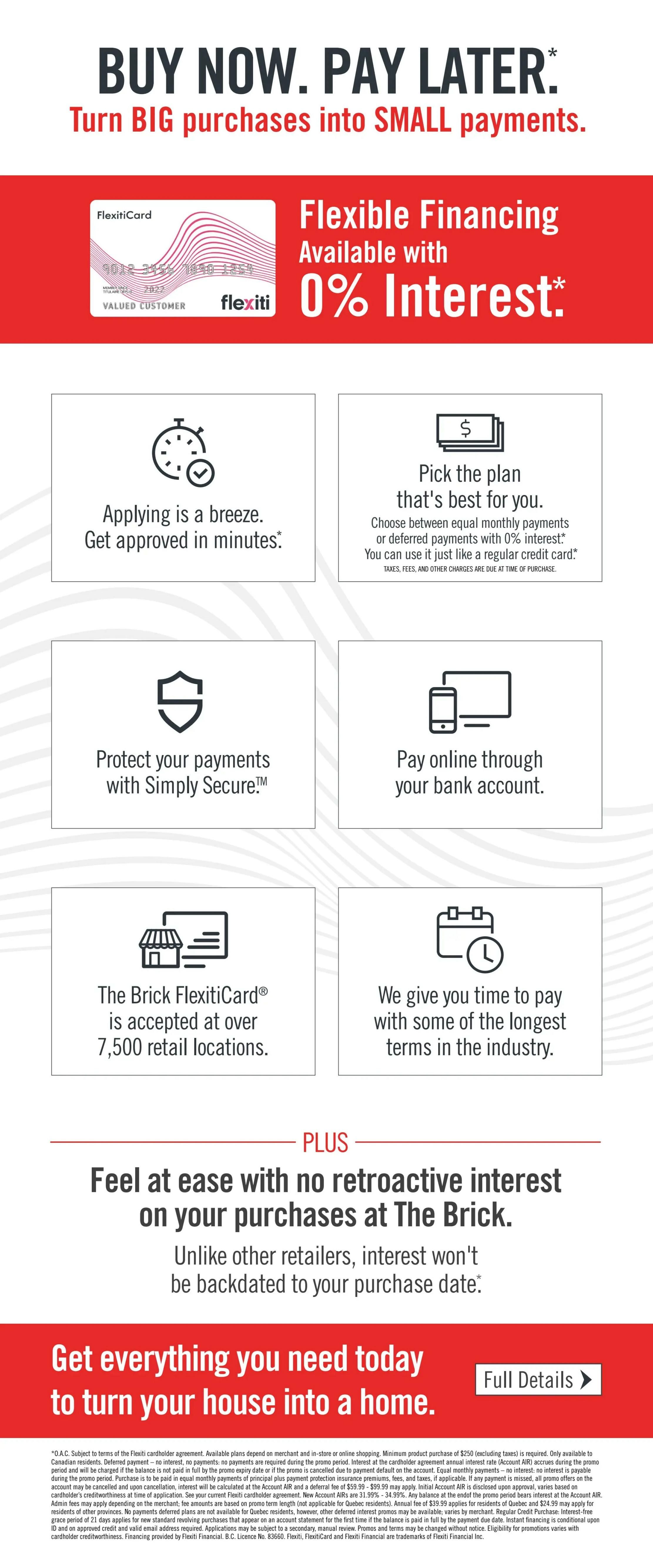 The Brick flyer page promoting flexible financing options. Features the FlexitiCard with the headline 'BUY NOW. PAY LATER. Turn BIG purchases into SMALL payments.' Highlights include 'Flexible Financing Available with 0% Interest.' Details on the financing process are presented in six boxes: 'Applying is a breeze. Get approved in minutes.', 'Pick the plan that's best for you. Choose between equal monthly payments or deferred payments with 0% interest.', 'Protect your payments with Simply Secure.', 'Pay online through your bank account.', 'The Brick FlexitiCard is accepted at over 7,500 retail locations.', and 'We give you time to pay with some of the longest terms in the industry.' A 'PLUS' section emphasizes 'Feel at ease with no retroactive interest on your purchases at The Brick.' The page concludes with a call to action: 'Get everything you need today to turn your house into a home.' with a 'Full Details' button.