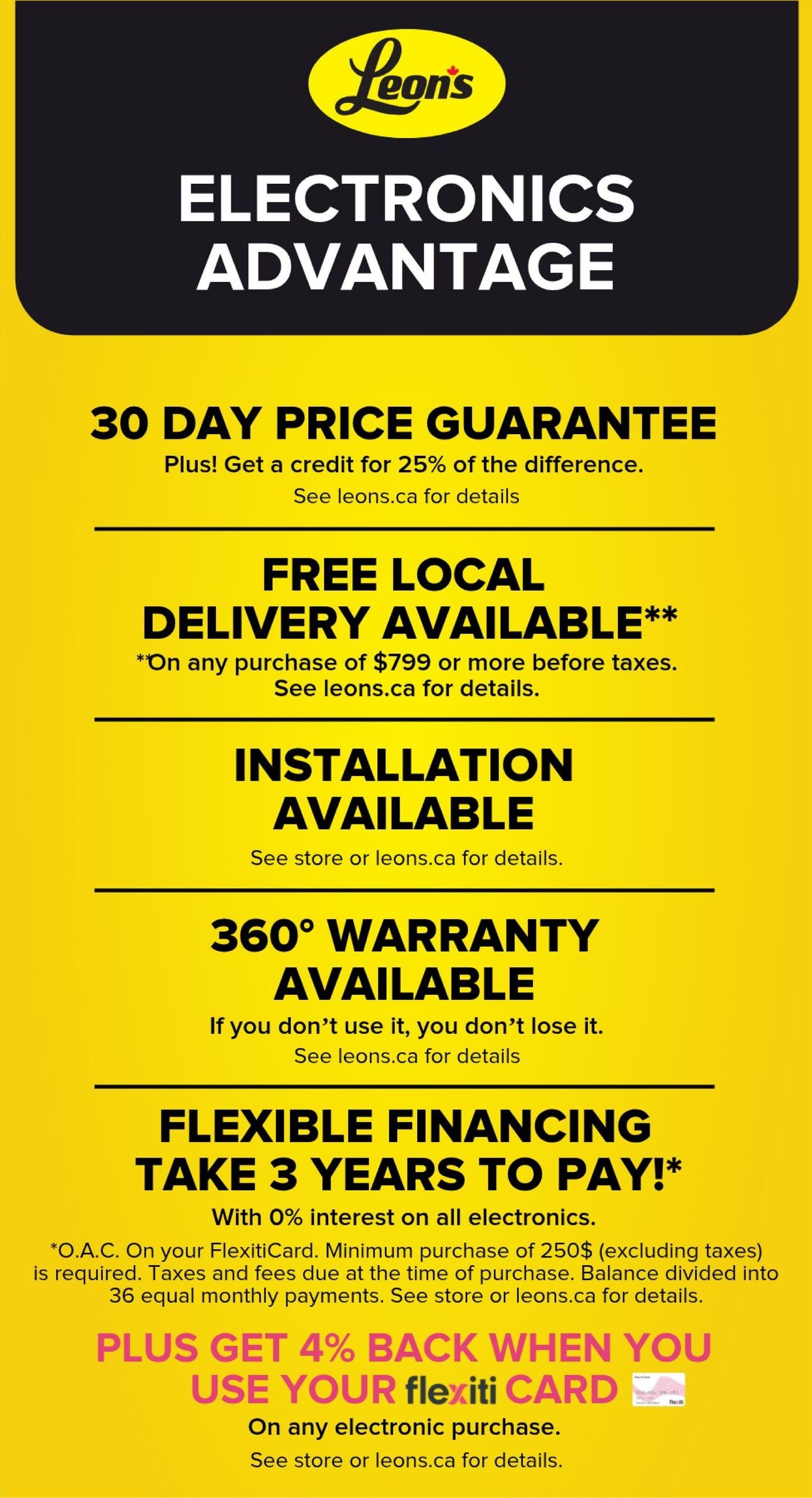 Leon's Electronics Advantage page 5 of 5. Offers include a 30 Day Price Guarantee, with a credit for 25% of the difference. Free local delivery is available on any purchase of $799 or more before taxes. Installation is also available. A 360° warranty is offered. Flexible financing allows you to take 3 years to pay with 0% interest on all electronics, with a minimum purchase of $250 (excluding taxes) on your FlexitiCard, balance divided into 36 equal monthly payments. Plus, get 4% back when you use your Flexiti Card on any electronic purchase. See leons.ca or store for details on all offers.