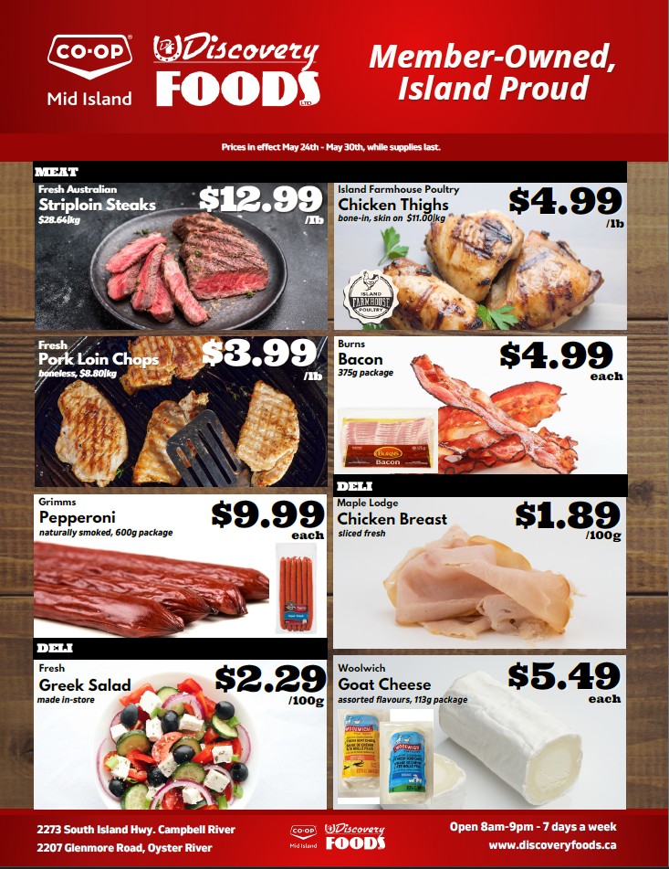 Discovery Foods weekly flyer specials from May 24th to May 30th. Featured meat products include Fresh Australian Striploin Steaks for $12.99/lb and Island Farmhouse Poultry Chicken Thighs (bone-in, skin-on) for $4.99/lb. Also available are Fresh Pork Loin Chops (boneless) for $3.99/lb and Burns Bacon (375g package) for $4.99 each. Deli items include Grimm's Pepperoni (naturally smoked, 600g package) for $9.99 each, Maple Lodge Chicken Breast (sliced fresh) for $1.89/100g, and Woolwich Goat Cheese (assorted flavours, 113g package) for $5.49 each. Fresh Greek Salad made in-store is priced at $2.29/100g. Discovery Foods is located at 2273 South Island Hwy, Campbell River and 2207 Glenmore Road, Oyster River, open 8am-9pm, 7 days a week.