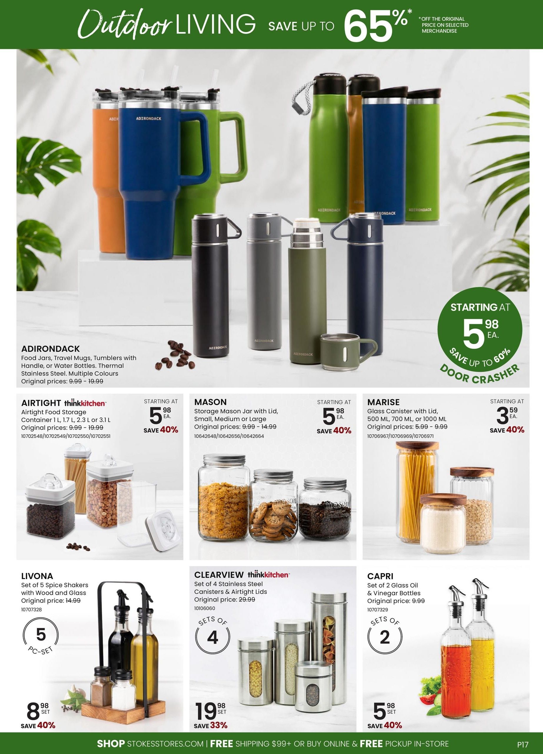 Stokes Outdoor Living sale featuring up to 65% off selected merchandise. Adirondack food jars, travel mugs, tumblers with handles, or water bottles in thermal stainless steel are available in multiple colours, with original prices from $9.99 - $19.99. Airtight thinkkitchen food storage containers in 1 L, 1.7 L, or 3.1 L sizes are starting at $5.98 each, save 40%, with original prices from $9.99 - $19.99. Mason storage mason jars with lids, in small, medium or large sizes, are starting at $5.98 each, save 40%, with original prices from $9.99 - $14.99. Marise glass canisters with lids, in 500 ML, 700 ML, or 1000 ML sizes, are starting at $3.59 each, save 40%, with original prices from $5.99 - $9.99. Livona set of 5 spice shakers with wood and glass is $8.98 per set, save 40%, with an original price of $14.99. Clearview thinkkitchen set of 4 stainless steel canisters with airtight lids is $19.98 per set, save 33%, with an original price of $29.99. Capri set of 2 glass oil & vinegar bottles is $5.98 per set, save 40%, with an original price of $9.99. Shop at stokesstores.com for free shipping on orders over $99 or buy online and get free in-store pickup.