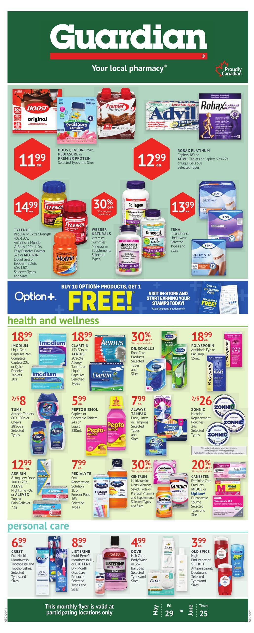 Guardian Pharmacy flyer page 1 features a variety of health and wellness products. Top row includes BOOST Original, Pediasure Complete, and Premier Protein for $11.99 each. Robax Platinum Caplets 18's or Advil Tablets or Caplets 52's-72's are $12.99. Tylenol Regular or Extra Strength, Arthritis or Muscle Pain Relief, or Motrin Liquid Gels or EZOpen Tablets are $14.99. Webber Naturals Vitamins, Minerals or Supplements are 30% off. Collagen and Omega-3 supplements are $13.99. Tena Incontinence Underwear is also available. A special offer: Buy 10 Option+ products, get 1 FREE! Health and wellness section includes Imodium Liqui-Gels or Complete Caplets for $18.99. Claritin or Aerius Allergy Tablets or Liquid Capsules are $18.99. Dr. Scholl's Foot Care products are 30% off. Polysporin Antibiotic Eye or Ear Drop is $18.99. Tums Antacid Tablets are 2 for $8. Pepto Bismol Caplets or Chewables are $5.99. Always Tampax Pads, Liners or Tampons are $7.99. Aspirin 81mg Low Dose or Aleve Nighttime or Alevex Topical Pain Reliever are $12.99. Pedialyte Oral Rehydration Solution or Freezer Pops are $7.99. Centrum Multivitamins for Men, Women, Select, Forte or Prenatal Vitamins are 30% off. Canesten Feminine Care Products, Midol or Option+ Fluconazole are 20% off. Personal care items include Crest Pro-Health Mouthwash, Toothpaste and Toothbrushes for $6.99. Listerine Multi-Benefit Mouthwash or Biotene Dry Mouth Oral Care Products are $8.99. Dove Hair Care, Body Wash or Bar Soap are $4.99. Old Spice High Endurance or Secret Antiperspirant/Deodorant are $3.99. This monthly flyer is valid from May 29 to June 25 at participating locations only.