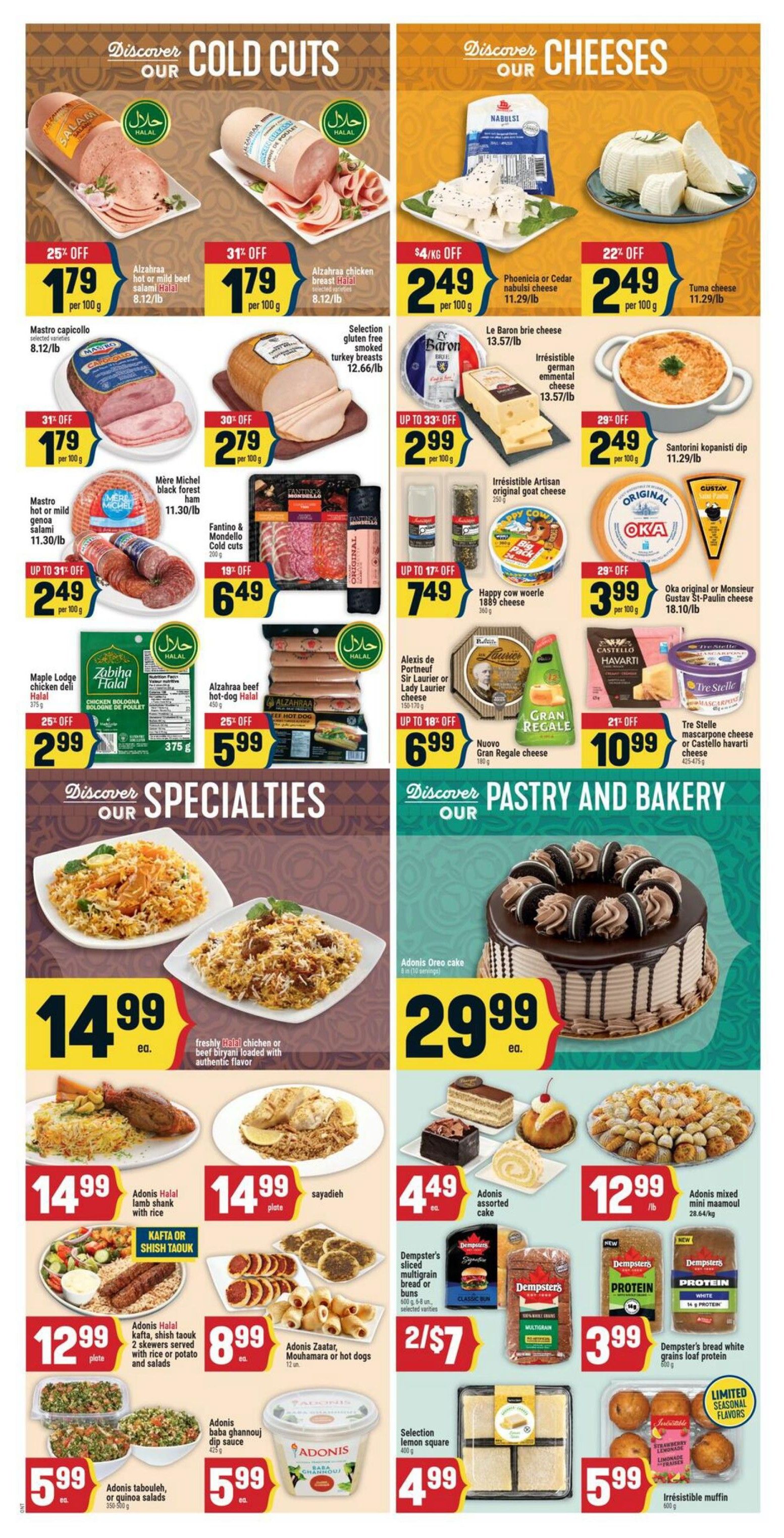 Adonis Ontario weekly flyer specials page 5. Discover our cold cuts section featuring Alzahraa hot or mild beef salami for $1.79 per 100g (25% off), Alzahraa chicken salami for $1.79 per 100g (31% off), Mastro capicollo selected varieties for $1.79 per 100g (31% off), and Mire Michel black forest ham for $6.49. Also available are Selection gluten free smoked turkey breasts for $12.66/lb, Fantino & Mondello cold cuts for $6.49, and Le Baron brie cheese for $13.57/lb. Discover our cheeses section with Phoenicia or Cedar nabulsie cheese for $2.49 per 100g ($4/kg off), Tuma cheese for $2.49 per 100g (22% off), Irresistible artisan original goat cheese for $2.99 per 100g (up to 33% off), Happy cow woerle 1889 cheese for $7.49 (up to 17% off), Alexis de Portneuf Sir Laurier or Lady Laurier cheese for $6.99 (up to 18% off), Nuovo Gran Regale cheese for $10.99 (21% off), and Santorini kopanisti dip for $2.49 per 100g (29% off). The specialties section includes freshly halal chicken or beef biryani loaded with authentic flavor for $14.99 each, Adonis Halal kafta, shish taouk 2 skewers served with rice or potato and salads for $12.99 plate, Adonis Zaatar, Mouhamara or hot dogs for $8.99 each, Adonis tabouleh, or quinoa salads for $5.99 each, and Adonis baba ghannouj dip sauce for $5.99. The pastry and bakery section features Adonis Oreo cake for $29.99, Adonis assorted cake for $4.49 each, Dempster's sliced multigrain bread or buns for 2/$7, Selection lemon square for $4.99, Adonis mixed maamoul for $12.99 lb, Dempster's white bread grains loaf protein for $3.99, and Irresistible muffin for $5.99.